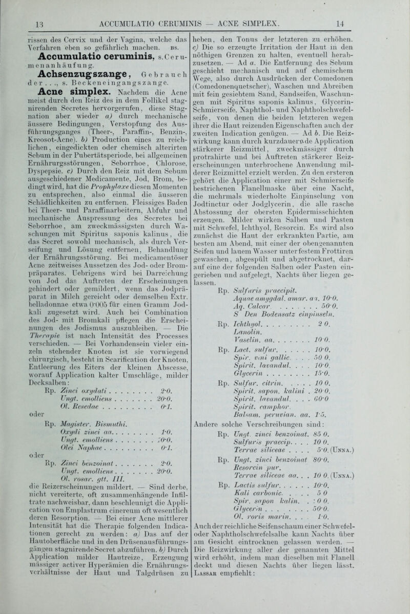 rissen des Cervix nnd der Vagina, welche das Verfahren eben so gefährlich machen. bs. Accumulatio ceruminis, s.Ceru- menanhäufung. Achsenzug szange , Gebrauch der..., s. Becken eingangs zange. Acne Simplex. Nachdem die Acne meist durch den Reiz des in dem Follikel stag- nirenden Secretes hervorgerufen, diese Stag- nation aber wieder a) durch mechanische äussere Bedingungen, Verstopfung des Aus- führungsganges (Theer-, Paraffin-, Benzin-, Kreosot-Acne). b) Production eines zu reich- lichen, eingedickten oder chemisch alterirten Sebum in der Pubertätsperiode, bei allgemeinen Ernährurgsstörungen, Seborrhoe, Chlorose, Dyspepsie, c) Durch den Reiz mit dem Sebum ausgeschiedener Medicamente, Jod, Brom, be- dingt wird, hat die Prophylaxe diesen Momenten zu entsprechen, also einmal die äusseren Schädlichkeiten zu entfernen. Fleissiges Baden bei Theer- und Paraffinarbeitern, Abfuhr und mechanische Auspressung des Secretes bei Seborrhoe, am zweckmässigsten durch Wa- schungen mit Spiritus saponis kalinus, die das Secret sowohl mechanisch, als durch Ver- seifung und Lösung entfernen, Behandlung der Ernährungsstörung. Bei medicamentöser Acne zeitweises Aussetzen des Jod- oder Brom- präparates. Uebrigens wird bei Darreichung von Jod das Auftreten der Erscheinungen gehindert oder gemildert, wenn das Jodprä- parat in Milch gereicht oder demselben Extr. belladonnae etwa 0'005 für einen Gramm Jod- kali zugesetzt wird. Auch bei Combination des Jod- mit Bromkali pflegen die Erschei- nungen des Jodismus auszubleiben. — Die Therapie ist nach Intensität des Processes verschieden. — Bei Vorhandensein vieler ein- zeln stehender Knoten ist sie vorwiegend chirurgisch, besteht in Scarification der Knoten, Entleerung des Eiters der kleinen Abscesse, worauf Application kalter Umschläge, milder Decksalben: Rp. Zinci oxydati . . 2-0. Ungt. emolliens . . 20’0. Ol. Resedae . . O’l. Rp. Magister. Bismuthi. Oxydi zinci aa . . l’O. Ungt. emolliens . . lO’O. Olei Naphae . . O’l. Rp. Zinci be'nzoinat . . 2-0. Ungt. emolliens Ol. rosar. gtt. III. die Reizerscheinungen mildert. — Sind derbe, nicht vereiterte, oft zusammenhängende Infil- trate nachweisbar, dann beschleunigt die Appli- cation von Emplastrum cinereum oft wesentlich deren Resorption. — Bei einer Acne mittlerer Intensität hat die Therapie folgenden Indica- tionen gerecht zu werden: a) Das auf der Hautoberfläche und in den Drüsenausführungs- gängen stagnirendeSecret abzuführen, b) Durch Application milder Hautreize, Erzeugung mässiger activer Hyperämien die Ernährungs- verhältnisse der Haut und Talgdrüsen zu heben, den Tonus der letzteren zu erhöhen. c) Die so erzeugte Irritation der Haut in den nöthigen Grenzen zu halten, eventuell herab- zusetzen. — Ad a. Die Entfernung des Sebum geschieht mechanisch und auf chemischem Wege, also durch Ausdrücken der Comedonen (Comedonenquetscher), Waschen und Abreiben mit fein gesiebtem Sand, Sandseifen, Waschun- gen mit Spiritus saponis kalinus, Glycerin- Schmierseife, Naphthol- und Naphtholschwefel- seife, von denen die beiden letzteren wegen ihrer die Haut reizenden Eigenschaften auch der zweiten Indication genügen. — Ad b. Die Reiz- wirkung kann durch kurzdauernde Application stärkerer Reizmittel, zweckmässiger durch protrahirte und bei Auftreten stärkerer Reiz- erscheinungen unterbrochene Anwendung mil- derer Reizmittel erzielt werden. Zu den ersteren gehört die Application einer mit Schmierseife bestrichenen Flanellmaske über eine Nacht, die mehrmals wiederholte Einpinselung von Jodtinctur oder Jodglycerin, die alle rasche Abstossung der obersten Epidermisschichten erzeugen. Milder wirken Salben und Pasten mit Schwefel, Ichthyol, Resorcin. Es wird also zunächst die Haut der erkrankten Partie, am besten am Abend, mit einer der obengenannten Seifen und lauem Wasser unter festem Frottiren gewaschen, abgespült und abgetrocknet, dar- auf eine der folgenden Salben oder Pasten ein- gerieben und aufgelegt, Nachts über liegen ge- lassen. Rp. Sulfaris praecipit. Aquae amygdal. amar. aa. 10'0. Aq. Calcar 50 0. S Den Bodensatz einpinseln. Rp. Ichthyol 2 0. Lanolin. Vaselin, aa 10 0. Rp. Lact, sulfur 10'0. Spir. vmi gallic. . . . 50 0. Spirit, lavandul. . . . lO’O. Glycerin 15'0. Rp. Sulfur, citrin 10 0. Spirit, sapon. lealini . 20 0. Spirit, lavandul. . . . GO’O Spirit, camphor. Balsam, peruvian. aa. 15. Andere solche Verschreibungen sind: Rp. Ungt. zinci benzoinat. 85 0. Sulfuris praecip. . .. 10 0. Terrae siliceae .... 50. (Unna.) Rp. TJngt. zinci benzoinat 80’0. B eso rein pur. Terrae siliceae aa. . . 10 0. (Unna.) Rp. Lactis sulfur lO’O. Kali carbonic 5 0 Spir. sapon Jcalin. . 1 0 0. Glycerin ....... 50’0. Ol. roris marin. . . . 10. Auch der reichliche Seifenschaum einer Schwefel- oder Naphtholschwefelsalbe kann Nachts über am Gesicht eintrocknen gelassen werden. -— Die Reizwirkung aller der genannten Mittel wird erhöht, indem man dieselben mit Flanell deckt und diesen Nachts über liegen lässt. Lassar empfiehlt: