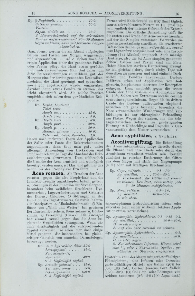 16 Rp. fi-Naphtholi 10 0. Sulfuris praecip 50'0. Vaselin. Sapon. viridis aa 25 0. S. Messerrüclcendick auf die erkrankten Partien auf streichen und 20—30 Minuten liegen zu lassen, dann mit feuchtem Lappen abzuwischen. Ganz ebenso werden die am Abend aufgelegten Salben und Pasten am Morgen weggewischt und abgewaschen. —- Ad c. Schon nach der ersten Application einer der genannten Salben oder Pasten pflegt die Haut etwas geröthet und rauh zu erscheinen. Man thut daher, um diese Reizerscheinungen zu mildern, gut, des Morgens eine der bereits genannten Decksalben, nachdem die Haut gereinigt und gewaschen, sowie gut abgetrocknet wurde, einzureiben, darüber dann etwas Poudre zu streuen, der leicht abgestreift wird. Als solche Poudres empfehlen sich neben dem gewöhnlichen Reis- poudre: Rp. Lapid. baptistae. Talei venet. Amyli aa 15 0. Oxgdi zinci 5'0. Rp. Oxgdi zinci 5'0. Amyli puri 30 0. Rp. Amyli p 30'0. Alumin. plumos 10 0’. Pule. rad. Ireos. florentin. 1.0. Haben nach mehreren Tagen der Application der Salbe oder Paste die Reizerscheinungen zugenommen, dann thut man gut, unter alleiniger Anwendung von Decksalben und Poudre durch einige Tage die Abnahme der Reiz- erscheinungen abzuwarten. Dass schliesslich die Ursache der Acne ermittelt und womöglich beseitigt werden muss, ist klar, und gilt hier das schon bei der Prophylaxe Erwähnte. f. Acne rosacea. Als Ursachen der Acne rosacea, gegen die also Prophylaxe und die Indicatio causalis anzukämpfen haben, gelten: ci) Störungen in der Function der Sexualorgane, besonders beim weiblichen Geschlecht, Dys- menorrhoe, Lageveränderungen und Catarrhe des Uterus, Chlorose, b) Störungen in der Function des Digestivtractes, Gastritis, habitu- elle Obstipation, c) Alkoholmissbrauch, d) Ein- flüsse von „Wind und Wetter“ bei gewissen Berufsarten, Kutschern, Dienstmännern. Höcke- rinnen. e) Vererbung (Lesser). Die Therapie hat einmal causal gegen das die Acne be- gleitende Grundleiden vorzugehen. Wenn wir auch diesbezüglich auf die entsprechenden Capitel verweisen. so seien hier doch einige Mittel genannt , die insbesondere bei gleich- zeitiger Gastritis von manchen Dermatologen bevorzugt werden. Rp. Acid. hydrochlor dilut. 30 0. Lactopepsini 15'0. Syr. zingiberis, Aquae aa 30‘0 S. 3 Kaffeelöffel täglich. Rp. Acetatis potassii . . . 15’0. Tct. nuc. vomic. ... 5‘0. Infus, quassiae . . . 150 0. S. 3 Kaffeelöffel täglich. Ferner wird Kalischwefel zu 0‘07 3mal täglich, saures schwefelsaures Natron zu 15, 3mal täg- lich, endlich der interne Gebrauch des Ergotin empfohlen. Die örtliche Behandlung trifft für die ersten zwei Grade der Acne rosacea ziemlich mit der der Simplex zusammen. So werden die Knoten zweckmässig scarificirt, die erweiterten Gefässchen der Länge nach aufgeschlitzt, worauf man Liquor ferri sesquiehlorati oder eine Carbol- lösung (1:4 Alkohol) einpinselt. Auch mässige Hautreize, also die bei Acne simplex genannten Seifen, Salben und Pasten sind am Platz. Haben dieselben stärkere Hautreizung erzeugt, so ist, gleichwie dort, durch einige Tage mit denselben zu pausiren und sind einfache Deck- salben und Poudres anzuwenden. Derbere Infiltrate gehen auf Application von Jod- glycerin, Emplastrum cinereum der Resorption entgegen. Unna empfiehlt gegen die ersten Grade der Acne rosacea die Application von 5—10°/o Salben von Extractum secalis comuti cornutino-sphacelinicum. Gegen die im dritten Grade des Leidens auftretenden elephanti- astischen oft ganz bizarren, besonders die Nase verunstaltenden Wucherungen und Ver- bildungen ist nur chirurgische Behandlung am Platze. Wegen der starken, aus den tele- angiectatischen Gefässen zu gewärtigenden Blutung ist Glühschlinge und Paquelin (s. Gal- vanocaustik) dem Messer vorzuziehen. f. Acne syphilitica, s. Syphilis. Aconitvergiftung. Die Behandlung der Aconitintoxication, möge dieselbe durch die Pflanze und ihre Theile oder durch das Aconitinum veranlasst worden sein, besteht zunächst in rascher Entfernung des Giftes aus dem Magen mit Hilfe der Magenpumpe (s. d.) oder mit kräftigen Brechmitteln. Rp. Cupr. sulfuric. . . . 0‘8—TO. Aq. destillat 30'0—40‘0. S. Brechmittel; die Hälfte auf einmal zu nehmen. Den Best, wenn nöthig, jede 5—10 Minuten esslöffelweise. Rp. Zinc. sulfuric. . . . 0‘5—TO. Aq. destillat 40'0—50-0. S. wie oben. Apomorphinum hydrochloricum intern oder subcutan (sehr sicher wirkend; letztere Appli- cationsweise vorzuziehen). Rp. Apomorphin, hydrochloric. 0‘1—0'15—0’2. Aq. destillat 30‘0—40’0. D. in vitro nigro. S. Auf ein- oder zweimal zu nehmen. Rp. Apomorphin, hydrochloric 0'2. Aq. destillat 20 0. D. in vitro nigro. S. Zur subcutanen Injection. Hievon wird eine 1 2 oder 1 PRAvxz’sche Spritze, ge- wöhnlich am Oberarm, eingespritzt. Späterhin kann der Magen mit gerbstoffhältigen Flüssigkeiten, also Infusen oder Decocten gerbstoffhältiger Mittel, wie Gallen (20’0 bis 30'0 : 1U0 Col.), Cortex Quercus, Gort. Salicis (15‘0—30'0 :100 Col.) etc. oder Lösungen von Acidum tannicum (0‘5—2‘0 :100 Aqua dest.)