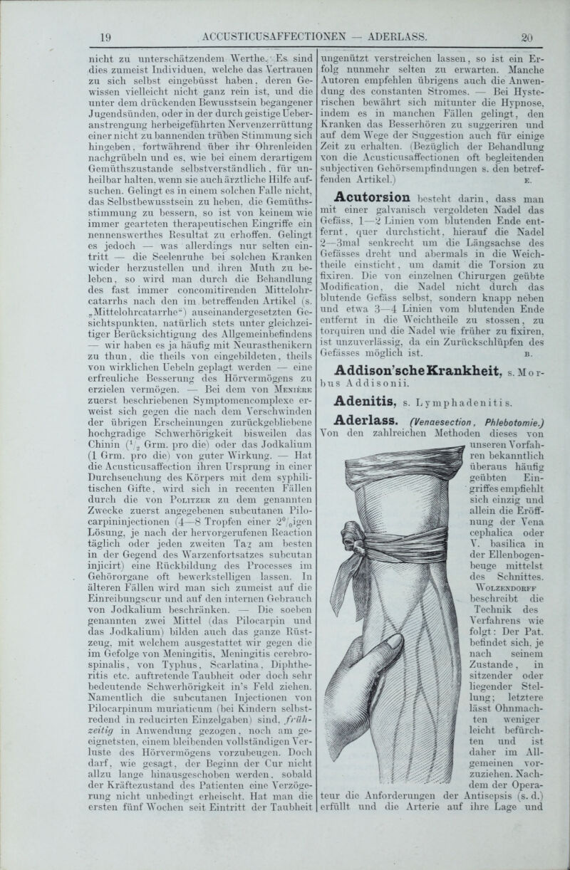 nicht zu unterschätzendem Werthe. Es. sind dies zumeist Individuen, welche das Vertrauen zu sich selbst eingebüsst haben. deren Ge- wissen vielleicht nicht ganz rein ist, und die unter dem drückenden Bewusstsein begangener Jugendsünden, oder in der durch geistige Ueber- anstrengung herbeigeführten Nervenzerrüttung einer nicht zu bannenden trüben Stimmung sich hingeben, fortwährend über ihr Ohrenleiden nachgrübeln und es, wie bei einem derartigem Gemüthszustande selbstverständlich, für un- heilbar halten, wenn sie auch ärztliche Hilfe auf- suchen. Gelingt es in einem solchen Falle nicht, das Selbstbewusstsein zu heben, die Gemüths- stimmung zu bessern, so ist von keinem wie immer gearteten therapeutischen Eingriffe ein nennenswcrthes Resultat zu erhoffen. Gelingt es jedoch — was allerdings nur selten ein- tritt — die Seelenruhe bei solchen Kranken wieder herzustellen und ihren Muth zu be- leben, so wrird man durch die Behandlung des fast immer concomitirenden Mittelohr- catarrhs nach den im, betreffenden Artikel (s. „Mittelohrcatarrhe“) auseinandergesetzten Ge- sichtspunkten. natürlich stets unter gleichzei- tiger Berücksichtigung dos Allgemeinbefindens — wir haben es ja häufig mit Neurasthenikern zu thun. die theils von eingebildeten, theils von wirklichen Uebeln geplagt w erden — eine erfreuliche Besserung des Hörvermögens zu erzielen vermögen. — Bei dem von Meniere zuerst beschriebenen Symptomencomplexe er- weist sich gegen die nach dem Verschwinden der übrigen Erscheinungen zurückgebliebene hochgradige Schwerhörigkeit bisweilen das Chinin (4 2 Grm. pro die) oder das Jodkalium (1 Grm. pro die) von guter Wirkung. — Hat die Acusticusaffection ihren Ursprung in einer Durchseuchung des Körpers mit dem syphili- tischen Gifte, wird sich in recenten Fällen durch die von Politzer zu dem genannten Zwecke zuerst angegebenen subcutanen Pilo- carpininjectionen (4—8 Tropfen einer 2°/0igen Lösung, je nach der hervorgerufenen Reaction täglich oder jeden zweiten Tag am besten in der Gegend des Warzenfortsatzes subcutan injicirt) eine Rückbildung des Processes im Gehörorgane oft bewerkstelligen lassen. In älteren Fällen ward man sich zumeist auf die Einreibungscur und auf den internen Gebrauch von Jodkalium beschränken. — Die soeben genannten zwrei Mittel (das Pilocarpin und das Jodkalium) bilden auch das ganze Rüst- zeug. mit welchem ausgestattet wir gegen die im Gefolge von Meningitis, Meningitis cerebro- spinalis, von Typhus. Scarlatina, Diphtlie- ritis etc. auftretende Taubheit oder doch sehr bedeutende Schwerhörigkeit in’s Feld ziehen. Namentlich die subcutanen Injectionen von Pilocarpinum muriaticum (bei Kindern selbst- redend in reducirten Einzelgaben) sind, früh- zeitig in Anwendung gezogen. noch am ge- eignetsten, einem bleibenden vollständigen Ver- luste des Hörvermögens vorzubeugen. Doch darf, wie gesagt, der Beginn der Cur nicht allzu lange hinausgeschoben werden, sobald der Kräftezustand des Patienten eine Verzöge- rung nicht unbedingt erheischt. Hat man die ersten fünf Wochen seit Eintritt der Taubheit ungenützt verstreichen lassen, so ist ein Er- folg nunmehr selten zu erwarten. Manche Autoren empfehlen übrigens auch die Anwen- dung des constanten Stromes. — Bei Hyste- rischen bewährt sich mitunter die Hypnose, indem es in manchen Fällen gelingt, den Kranken das Besserhören zu suggeriren und auf dem Wege der Suggestion auch für einige Zeit zu erhalten. (Bezüglich der Behandlung von die Acusticusaffectionen oft begleitenden subjectiven Gehörsempfindungen s. den betref- fenden Artikel.) e. Acutorsion besteht darin, dass man mit einer galvanisch vergoldeten Nadel das Gefäss, 1—2 Linien vom blutenden Ende ent- fernt, quer durchsticht, hierauf die Nadel 2—3mal senkrecht um die Längsachse des Gefässes dreht und abermals in die Weich- theile einsticht , um damit die Torsion zu fixiren. Die von einzelnen Chirurgen geübte Modification. die Nadel nicht durch das blutende Gefäss selbst, sondern knapp neben und etwa 3—4 Linien vom blutenden Ende entfernt in die Weichtheile zu stossen, zu torquiren und die Nadel wie früher zu fixiren, ist unzuverlässig, da ein Zurückschlüpfen des Gefässes möglich ist. b. Addison’sche Krankheit, s.Mor- bus Addisonii. Adenitis. s. L y mphadeniti s. Aderlass. (Venaesection, Phlebotomie.) Von den zahlreichen Methoden dieses von unseren Vorfah- ren bekanntlich überaus häufig geübten Ein- griffes empfiehlt sich einzig und allein die Eröff- nung der Vena cephaüca oder V. basilica in der Ellenbogen- beuge mittelst des Schnittes. WOLZENDORFF beschreibt die Technik des Verfahrens wie folgt: Der Pat. befindet sich, je nach seinem Zustande, in sitzender oder liegender Stel- lung ; letztere lässt Ohnmäch- ten weniger leicht befürch- ten und ist daher im All- gemeinen vor- zuziehen. Nach- dem der Opera- teur die Anforderungen der Antisepsis (s. d.) erfüllt und die Arterie auf ihre Lage und