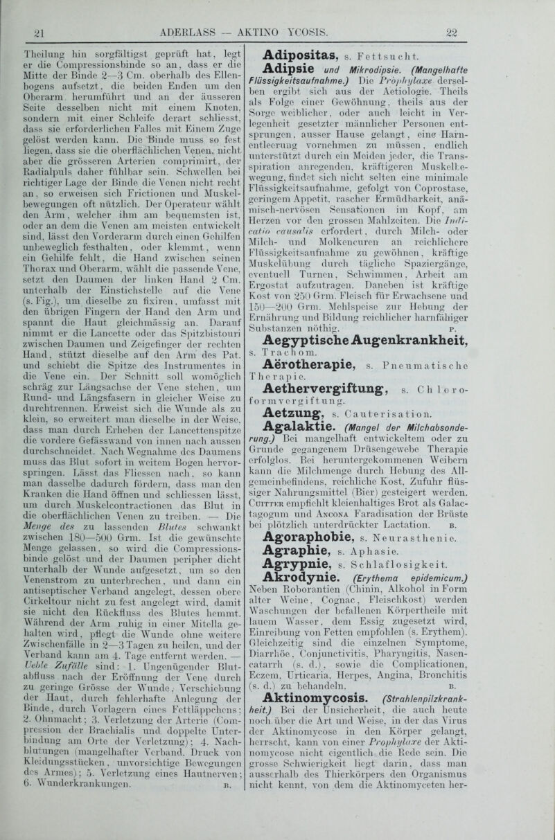 Theilung hin sorgfältigst geprüft hat, legt er die Compressionsbinde so an. dass er die Mitte der Binde 2—3 Cm. oberhalb des Ellen- bogens anfsetzt, die beiden Enden um den Oberarm herumführt und an der äusseren Seite desselben nicht mit einem Knoten, sondern mit einer Schleife derart schliesst, dass sie erforderlichen Falles mit Einem Zuge gelöst werden kann. Die Binde muss so fest liegen, dass sie die oberflächlichen Venen, nicht aber die grösseren Arterien comprimirt, der Radialpuls daher fühlbar sein. Schwellen bei richtiger Lage der Binde die Venen nicht recht an, so erweisen sich Frictionen und Muskel- bewegungen oft nützlich. Der Operateur wählt den Arm, welcher ihm am bequemsten ist, oder an dem die Venen am meisten entwickelt sind, lässt den Vorderarm durch einen Gehilfen unbeweglich festhalten, oder klemmt, wenn ein Gehilfe fehlt, die Hand zwischen seinen Thorax und Oberarm, wählt die passende Vene, setzt den Daumen der linken Hand 2 Cm. unicrhalb der Einstichstelle auf die Vene (s. Fig.), um dieselbe zu fixiren, umfasst mit den übrigen Fingern der Hand den Arm und spannt die Haut gleichmässig an. Darauf nimmt er die Lancette oder das Spitzbistouri zwischen Daumen und Zeigefinger der rechten Hand, stützt dieselbe auf den Arm des Pat. und schiebt die Spitze des Instrumentes in die Vene ein. Der Schnitt soll womöglich schräg zur Längsachse der Vene stehen, um Rund- und Längsfasern in gleicher Weise zu durchtrennen. Erweist sich die Wunde als zu klein, so erweitert man dieselbe in der Weise, dass man durch Erheben der Lancettenspitze die vordere Gefässwand von innen nach aussen durchschneidet. Nach Wegnahme des Daumens muss das Blut sofort in weitem Bogen hervor- springen. Lässt das Fliesscn nach, so kann man dasselbe dadurch fördern, dass man den Kranken die Hand öffnen und schliessen lässt, um durch Muskelcontractionen das Blut in die oberflächlichen Venen zu treiben. — Die Menge des zu lassenden Blutes schwankt zwischen 180—500 Grm. Ist die gewünschte Menge gelassen, so wird die Compressions- binde gelöst und der Daumen peripher dicht unterhalb der Wunde aufgesetzt, um so den Venenstrom zu unterbrechen, und dann ein antiseptischer Verband angelegt, dessen obere Cirkeltour nicht zu fest angelegt wird, damit sie nicht den Rückfluss des Blutes hemmt. Während der Arm ruhig in einer Miteila ge- halten wird, pflegt die Wunde ohne weitere Zwischenfälle in 2—3 Tagen zu heilen, und der Verband kann am 4. Tage entfernt werden. — Ueble Zufälle sind: 1. Ungenügender Blut- abfluss nach der Eröffnung der Vene durch zu geringe Grösse der Wunde. Verschiebung der Haut, durch fehlerhafte Anlegung der Binde, durch Vorlagern eines Fettläppchens; 2. Ohnmacht; 3. Verletzung der Arterie (Com- pression der Brachialis und doppelte Unter- bindung am Orte der Verletzung); 4. Nach- blutungen (mangelhafter Verband. Druck von Kleidungsstücken , unvorsichtige Bewegungen des Armes); 5. Verletzung eines Hautnerven; 6. Wunderkrankungen. b. Adipositas, S. Fettsucht. Adipsie und Mikrodipsie. (Mangelhafte Flüssigkeitsaufnahme.) Die Prophylaxe dersel- ben ergibt sich aus der Aetiologie. Theils als Folge einer Gewöhnung, theils aus der Sorge weiblicher, oder auch leicht in Ver- legenheit gesetzter männlicher Personen ent- sprungen, ausser Hause gelangt , eine Harn- entleerung vornehmen zu müssen, endlich unterstützt durch ein Meiden jeder, die Trans- spiration anregenden, kräftigeren Muskelbe- wegung, findet sich nicht selten eine minimale Flüssigkeitsaufnahme, gefolgt von Coprostase, geringem Appetit, rascher Ermüdbarkeit, anä- misch-ncrVösen Sensationen im Kopf, am Herzen vor den grossen Mahlzeiten. Die Indi- catio cdiisalis erfordert, durch Milch- oder Milch- und Molkencuren an reichlichere Flüssigkeitsaufnahme zu gewöhnen, kräftige Muskelübung durch tägliche Spaziergänge, eventuell Turnen, Schwimmen, Arbeit am Ergostat aufzutragen. Daneben ist kräftige Kost von 250 Grm. Fleisch für Erwachsene und 150—200 Grm. Mehlspeise zur Hebung der Ernährung und Bildung reichlicher harnfähiger Substanzen nöthig. p. Aegyptische Augenkrankheit, s. Trachom. Aerotherapie, s. Pneumatische Therapie. Aethervergiftung, S. Chloro- formvergiftung. Aetzung, s. Cauterisation. Agalaktie. (Mangel der Milchabsonde- rung.) Bei mangelhaft entwickeltem oder zu Grunde gegangenem Drüsengewebe Therapie erfolglos. Bei heruntergekommenen Weibern kann die Milchmenge durch Hebung des All- gemeinbefindens, reichliche Kost, Zufuhr flüs- siger Nahrungsmittel (Bier) gesteigert werden. Cuittkr empfiehlt kleienhaltiges Brot als Galac- tagogum und Ancona Faradisation der Brüste bei plötzlich unterdrückter Lactation. b. Agoraphobie, s. Neurasthenie. Agraphie, s. Aphasie. Agrypnie, s. Schlaflosigkeit. Akrodynie. (Erythema epidemicum.) Neben Roborantien (Chinin, Alkohol in Form alter Weine, Cognac, Fleischkost) werden Waschungen der befallenen Körpertheile mit lauem Wasser, dem Essig zugesetzt wird, Einreibung von Fetten empfohlen (s. Erythem). Gleichzeitig sind die einzelnen Symptome, Diarrhöe, Conjunctivitis, Pharyngitis, Nasen- catarrh (s. d.), sowie die Complicationen, Eczem, Urticaria, Herpes, Angina, Bronchitis (s. d.) zu behandeln. b. Aktinomycosis. (Strahlenpilzkrank- heit.) Boi der Unsicherheit, die auch heute noch, über die Art und Weise, in der das Virus der Aktinomycose in den Körper gelangt, herrscht, kann von einer Prophylaxe der Akti- nomycose nicht eigentlich die Rede sein. Die grosse Schwierigkeit liegt darin, dass man ausserhalb des Thierkörpers den Organismus nicht kennt, von dem die Aktinomyceten her-
