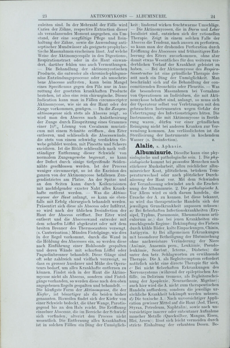 zuleiten sind. In der Mehrzahl der Fälle wird Caries der Zähne, respective Extraction dieser als veranlassendes Moment angegeben, ein Um- stand, der eine sorgfältige Pflege und Rein- haltung der Zähne, sowie die Anwendung anti- septischer Mundwässer als geeignete prophylac- tische Massnahmen erscheinen lässt. Auf welche Weise der Aktinomycespilz in den Digestions-, Respirationstract oder in die Haut einwan- dert, darüber fehlen uns auch Vermuthungen. — Die Behandlung der aktinomycotischen Producte, die entweder als chronisch-phlegmo- nöse Entzündungsprocesse oder als umschrie- bene Abscesse auftreten, kann beim Mangel eines Specificums gegen den Pilz nur in Aus- rottung der gesetzten krankhaften Producte bestehen, ist also eine rein chirurgische. Dieser Indication kann man in Fällen circumscripter Aktinomycose, wie sie an der Haut oder der Zunge Vorkommen, genügen. — Da die Zungen- aktinomycose sich stets als Abscess zeigt, so wird man den Abscess nach Anästhesirung der Zunge durch Einspritzung eines Grammes einer 10°/0 Lösung von Cocainum muriati- cum mit einem Schnitte eröffnen, den Eiter entleeren, und schliesslich die Abscesswände, die stets von einem schwielig verdickten Ge- webe gebildet werden, mit Pincette und Scheere excidiren. Ist die Höhle schliesslich nach voll- ständiger Entfernung dieser Schwiele von normalem Zungengewebe begrenzt, so kann der Defect durch einige tiefgreifende Seiden- nähte geschlossen werden. Ist der Process weniger circumscript, so ist die Excision des ganzen von der Aktinomycose befallenen Zun- gendistrictes am Platze. An der Spitze und an den Seiten kann durch Keilexcisionen mit nachfolgender exacter Naht alles Krank- hafte entfernt werden. — Was die Aktino- mycose der Haut anlangt, so kann sie eben- falls mit Erfolg chirurgisch behandelt werden. Präsentirt sich diese als Abscess oder Infiltrat, so wird nach der üblichen Desinfection der Haut der Abscess eröffnet. Der Eiter wird entleert und die Abscesswand entweder mit dem scharfen Löffel abgekratzt oder mit dem breiten Brenner des Thermocauters versengt, (s. Cauterisation.) Münden Fistelgängc, wie dies in der Regel vorkommt, durch die Wand in die Höhlung des Abscesses ein, so werden diese nach Einführung einer Hohlsonde gespalten und deren Wände mit scharfem Löffel oder Paquelinbrenner behandelt. Diese Gänge sind oft sehr zahlreich und vielfach verzweigt, so dass es grosser Ausdauer und Mühe des Opera- teurs bedarf, um alles Krankhafte entfernen zu können. Findet sich in der Haut die Aktino- mycose nicht als Abscess, sondern sind Fistel- gängevorhanden, so werden diese nach den oben angegebenen Regeln gespalten und behandelt. — Die häufigste Form der Aktinomycose, die der Kiefer, ist bösartiger als die beiden bisher genannten. Bisweilen findet sich der Kiefer von einer Schwiele bedeckt, die über Wange, Parotis- gegend bis an den Hals reicht. Die Eröffnung einzelner Abscesse, die im Bereiche der Schwiele sich vorfinden, alterirt den Process nicht wesentlich. Die Entfernung alles Krankhaften ist in solchen Fällen ein Ding der Unmöglich- keit ; lindernd wirken feuchtwarme Umschläge. — Die Aktinomycosen, die in Darm und Leber localisirt sind, entziehen sich der rationellen Therapie. Zeigt in einem solchen Falle der Abscess die Tendenz, nach aussen zu perforiren, so kann man der drohenden Perforation durch Eröffnung des Abscesses und frühzeitigere Ent- leerung des Eiters zuvorkommen, ohne aber damit etwas Wesentliches für den weiteren ver- derblichen Verlauf der Krankheit geleistet zu haben. — Bei der Aktinomycose des Respira- tionstractus ist eine gründliche Therapie der- zeit noch ein Ding der Unmöglichkeit. Man beschränkt sich auf die Behandlung der con- comitirenden Bronchitis oder Pleuritis. — Was die besonderen Massnahmen bei Vornahme von Operationen an Individuen, die mit Akti- nomykose behaftet sind, anlangt, so muss sich der Operateur selbst vor Verletzungen mit den gebrauchten Instrumenten wegen Gefahr der Uebertragung des Infectionsträgers hüten. Die Instrumente, die mit Aktinomycose in Berüh- rung waren, dürfen vor einer gründlichen Reinigung nicht bei anderen Kranken zur Ver- wendung kommen. Am verlässlichsten ist die Sterilisirung der Instrumente in kochendem Wasser (s. Desinfection). z. Alaiie, s. Aphasie. Albuminurie. Dieselbe kann eine phy- siologische und pathologische sein. 1. Die phy- siologische kommt bei gesunden Menschen nach stärkerer Muskelarbeit, allzu reichlicher albu- minreicher Kost, plötzlichem, brüskem Tem- peraturwechsel oder nach plötzlicher Durch- nässung der Haut vor. Mit dem Schwinden der Veranlassung schwindet auch die Erschei- nung der Albuminurie. 2. Die pathologische A. Vor Allem wird es sich darum handeln, die Ursache der A. zu kennen. Ist diese bekannt, so wird das therapeutische Handeln sich der jeweiligen Grundkrankheit anpassen müssen: a) Bei fieberhaften Infectionskrankheiten (Ery- sipel, Typhus, Pneumonie, Rheumatismus arti- culörum ac.) das bei jenen Krankheiten ein- zuschlagende Regime: Bekämpfung des Fiebers durch kühle Bäder, kalte Einpackungen, Chinin, Antipyrin. b) Bei allgemeinen Erkrankungen mit besonderer Betheiligung der Blutmischung ohne nachweisbare Veränderung der Niere (Anämie, Anaemia pern., Leukämie, Pseudo- leukämie, Scorbut. Icterus, Diabetes) die unter den betr. Schlagworten zu erwähnende Therapie. Die A. als Begleitsymptom erfordert natürlich nicht eine directe Therapie für sich. c) Bei nicht fieberhaften Erkrankungen des Nervensystems (während der epileptischen An- fälle, im Delirium tremens, als Begleiterschei- nung der Apoplexie, Neurasthenie, Migräne); auch hier wird die A. nicht zum therapeutischen Handeln auffordern, sondern die jeweilige ur- sächliche Krankheit bekämpft werden müssen. d) Die toxische A.: Nach unvorsichtiger Appli- cation gewisser Mittel auf die Haut (Jod, Thecr, Styrax. Petroleum, Naphtalin), sowie nach un- vorsichtiger innerer oder subcutaner Aufnahme mancher Metalle (Quecksilber. Mangan, Eisen, Blei, Arsen); lässt sich leicht vermeiden durch stricte Einhaltung der erlaubten Dosen. Be-