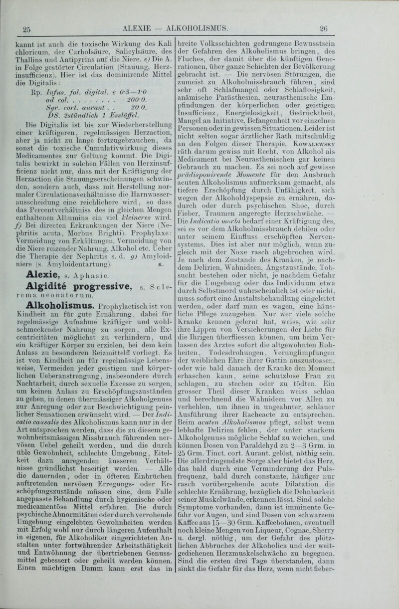 ALEXIE — ALKOHOLISMUS. kannt ist auch die toxische Wirkung des Kali chloricum, der Carbolsäure, Salicylsäure, des Thallins und Antipyrins auf die Niere, e) Die A. in Folge gestörter Circulation (Stauung, Herz- insufficienz). Hier ist das dominirende Mittel die Digitalis: Rp. Infus, fol. digital, e 0 3—TO ad col 200 0. Sgr. cort. aurant . . 20 0. DS. 2stündlich 1 Esslöffel. Die Digitalis ist bis zur Wiederherstellung einer kräftigeren, regelmässigen Herzaction, aber ja nicht zu lange fortzugebrauchen, da sonst die toxische Cumulativwirkung dieses Medicamentes zur Geltung kommt. Die Digi- talis bewirkt in solchen Fällen von Herzinsuf- ficienz nicht nur, dass mit der Kräftigung der Herzaction die Stauungserscheinungen schwin- den, sondern auch, dass mit Herstellung nor- maler Circulationsverhältnisse die Harnwasser- ausscheidung eine reichlichere wird, so dass das Percentverhältniss des in gleichen Mengen enthaltenen Albumins ein viel kleineres wird. f) Bei directen Erkrankungen der Niere (Ne- phritis acuta, Morbus Brighti). Prophylaxe: Vermeidung von Erkältungen, Vermeidung von die Niere reizender Nahrung, Alkohol etc. Ueber die Therapie der Nephritis s. d. g) Amyloid- niere (s. Amyloidentartung). k. Alexie, S. Aphasie. Algidite progressive, s. seie- re ma neonatorum. Alkoholismus. Prophylactisch ist von Kindheit an für gute Ernährung, dabei für regelmässige Aufnahme kräftiger und wohl- schmeckender Nahrung zu sorgen, alle Ex- centricitäten möglichst zu verhindern, und ein kräftiger Körper zu erzielen, bei dem kein Anlass zu besonderen Reizmitteln vorliegt. Es ist von Kindheit an für regelmässige Lebens- weise, Vermeiden jeder geistigen und körper- lichen Ueberanstrengung, insbesondere durch Nachtarbeit, durch sexuelle Excesse zu sorgen, um keinen Anlass zu Erschöpfungszuständen zu geben, in denen übermässiger Alkoholgenuss zur Anregung oder zur Beschwichtigung pein- licher Sensationen erwünscht wird. — Der Lndi- catio causalis des Alkoholismus kann nur in der Art entsprochen werden, dass die zu diesem ge- wohnheitsmässigen Missbrauch führenden ner- vösen Uebel geheilt werden, und die durch üble Gewohnheit, schlechte Umgebung, Eitel- keit dazu anregenden äusseren Verhält- nisse gründlichst beseitigt werden. — Alle die dauernden, oder in öfteren Einbrüchen auftretenden nervösen Erregungs- oder Er- schöpfungszustände müssen eine, dem Falle angepasste Behandlung durch hygienische oder medicamentöse Mittel erfahren. Die durch psychische Abnormitäten oder durch verrohende Umgebung eingelebten Gewohnheiten werden mit Erfolg wohl nur durch längeren Aufenthalt in eigenen, für Alkoholiker eingerichteten An- stalten unter fortwährender Arbeitsthätigkeit und Entwöhnung der übertriebenen Genuss- mittel gebessert oder geheilt werden können. Einen mächtigen Damm kann erst das in breite Volksschichten gedrungene Bewusstsein der Gefahren des Alkoholismus bringen, des Fluches, der damit über die künftigen Gene- rationen, über ganze Schichten der Bevölkerung gebracht ist. — Die nervösen Störungen, die zumeist zu Alkoholmissbrauch führen, sind sehr oft Schlafmangel oder Schlaflosigkeit, anämische Parästhesien, neurasthenische Em- pfindungen der körperlichen oder geistigen Insufficienz. Energielosigkeit, Gedrücktheit, Mangel an Initiative, Befangenheit vor einzelnen Personen oder in gewissen Situationen. Leider ist nicht selten sogar ärztlicher Rath mitschuldig an den Folgen dieser Therapie. Kowalkw^sky räth darum gewiss mit Recht, von Alkohol als Medicament bei Neurasthenischen gar keinen Gebrauch zu machen. Es sei noch auf gewisse prädisponirende Momente für den Ausbruch acuten Alkoholismus aufmerksam gemacht, als tiefere Erschöpfung durch Unfähigkeit, sich wegen der Alkoholdyspepsie zu ernähren, da- durch oder durch psychischen Shoc, durch Fieber, Traumen angeregte Herzschwäche. - Die Lndicatio morbi bedarf einer Kräftigung des, sei es vor dem Alkoholmissbrauch debilen oder unter seinem Einfluss erschöpften Nerven- systems. Dies ist aber nur möglich, wenn zu- gleich mit der Noxe rasch abgebrochen wird. Je nach dem Zustande des Kranken, je nach- dem Delirien, Wahnideen, Angstzustände, Tob- sucht bestehen oder nicht, je nachdem Gefahr für die Umgebung oder das Individuum etw a durch Selbstmord wahrscheinlich ist oder nicht, muss sofort eine Anstaltsbehandlung eingeleitet werden, oder darf man es wagen, eine häus- liche Pflege zuzugeben. Nur wrer viele solche Kranke kennen gelernt hat, wreiss, wie sehr ihre Lippen von Versicherungen der Liebe für die Ihrigen überfliessen können, um beim Ver- lassen des Arztes sofort die altgewohnten Roh- heiten. Todesdrohungen, Verunglimpfungen der weiblichen Ehre ihrer Gattin auszustossen, oder wüe bald danach der Kranke den Moment erhaschen kann, seine schutzlose Frau zu schlagen, zu stechen oder zu tödten. Ein grosser Theil dieser Kranken wreiss schlau und berechnend die Wahnideen vor Allen zu verhehlen, um ihnen in ungeahnter, schlauer Ausführung ihrer Racheacte zu entsprechen. Beim acuten Alkohol)'smus pflegt, selbst wenn lebhafte Delirien fehlen, der unter starkem Alkoholgenuss mögliche Schlaf zu weichen, und können Dosen von Paraldehyd zu 2—3 Grm. in 25 Grm. Tinct. cort. Aurant. gelöst, nöthig sein. Die allerdringendste Sorge aber bietet das Herz, das bald durch eine Verminderung der Puls- frequenz, bald durch constante, häufiger nur rasch vorübergehende acute Dilatation die schlechte Ernährung, bezüglich die Dehnbarkeit seiner Muskelwände, erkennen lässt. Sind solche Symptome vorhanden, dann ist imminente Ge- fahr vor Augen, und sind Dosen von schwarzem Kaffee aus 15—30 Grm. Kaffeebohnen, eventuell noch kleine Mengen von Liqueur, Cognac, Sherry u. dergl. nöthig, um der Gefahr des plötz- lichen Abbruches der Alkoholica und der w eit- gediehenen Herzmuskelschwäche zu begegnen. Sind die ersten drei Tage überstanden, dann sinkt die Gefahr für das Herz, wenn nicht fieber-