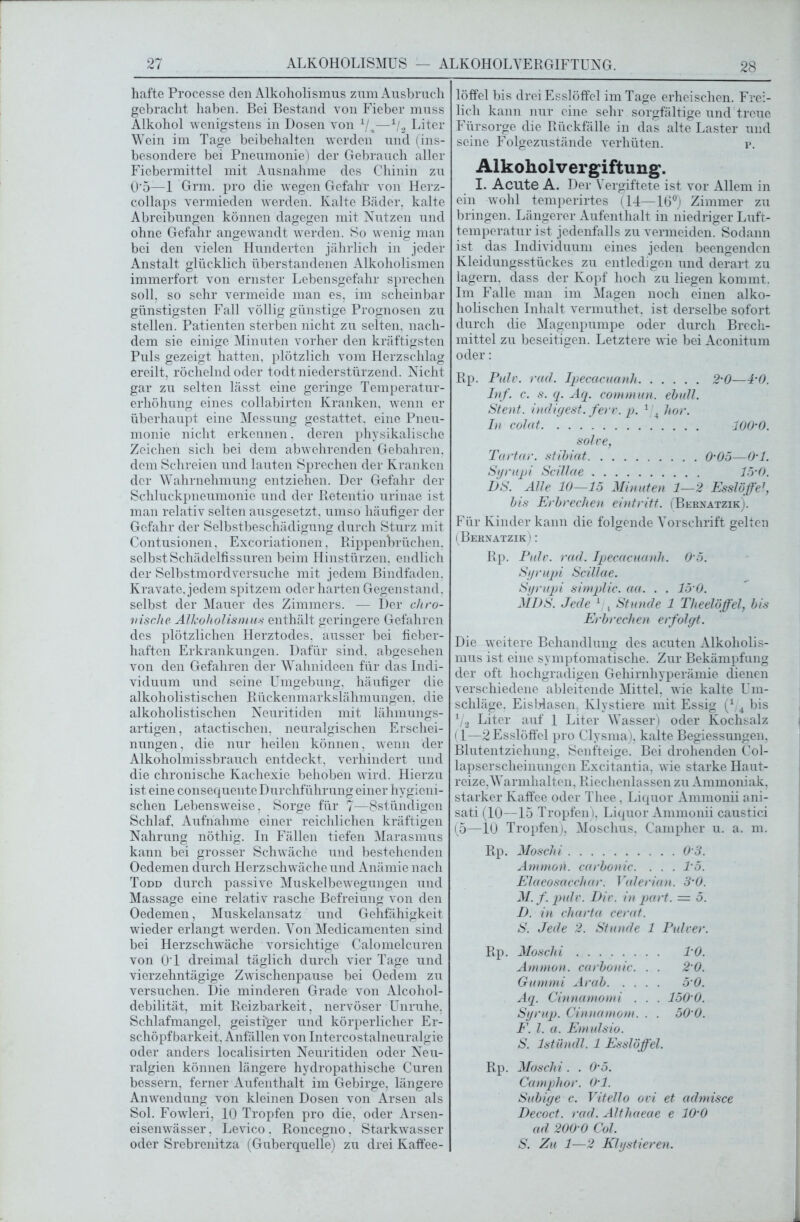 hafte Processe den Alkoholismus zum Ausbruch gebracht haben. Bei Bestand von Fieber muss Alkohol wenigstens in Dosen von i/_k—1/2 Liter Wein im Tage beibehalten werden und (ins- besondere bei Pneumonie) der Gebrauch aller Fiebermittel mit Ausnahme des Chinin zu 0*5—1 Grm. pro die wegen Gefahr von Herz- collaps vermieden werden. Kalte Bäder, kalte Abreibungen können dagegen mit Nutzen und ohne Gefahr angewandt werden. So wenig man bei den vielen Hunderten jährlich in jeder Anstalt glücklich überstandenen Alkoholismen immerfort von ernster Lebensgefahr sprechen soll, so sehr vermeide man es. im scheinbar günstigsten Fall völlig günstige Prognosen zu stellen. Patienten sterben nicht zu selten, nach- dem sie einige Minuten vorher den kräftigsten Puls gezeigt hatten, plötzlich vom Herzschlag ereilt, röchelnd oder todt niederstürzend. Nicht gar zu selten lässt eine geringe Temperatur- erhöhung eines collabirten Kranken, wenn er überhaupt eine Messung gestattet, eine Pneu- monie nicht erkennen, deren physikalische Zeichen sich bei dem abwehrenden Gebahren. dem Schreien und lauten Sprechen der Kranken der Wahrnehmung entziehen. Der Gefahr der Schluckpneumonie und der Retentio urinae ist man relativ selten ausgesetzt, umso häufiger der Gefahr der Selbstbeschädigung durch Sturz mit Contusionen. Excoriationen. Rippenbrüchen. selbst Schädelfissuren beim Hinstürzen, endlich der Selbstmordversuche mit jedem Bindfaden. Kravate, jedem spitzem oder harten Gegenstand, selbst der Mauer des Zimmers. — Der chro- nische Alkoholismus enthält geringere Gefahren des plötzlichen Herztodes, ausser bei fieber- haften Erkrankungen. Dafür sind, abgesehen von den Gefahren der Wahnideen für das Indi- viduum und seine Umgebung, häufiger die alkoholistischen Rückenmarkslähmungen, die alkoholistischen Neuritiden mit lähmungs- artigen, atactischen, neuralgischen Erschei- nungen , die nur heilen können, wenn der Alkoholmissbrauch entdeckt, verhindert und die chronische Kachexie behoben wird. Hierzu ist eine consequente Durchführung einer hygieni- schen Lebensweise, Sorge für 7—Sstündigen Schlaf, Aufnahme einer reichlichen kräftigen Nahrung nöthig. In Fällen tiefen Marasmus kann bei grosser Schwäche und bestehenden Oedemen durch Herz schwäche und Anä mie nach Todd durch passive Muskelbewegungen und Massage eine relativ rasche Befreiung von den Oedemen, Muskelansatz und Gehfähigkeit wieder erlangt werden. Von Medicamenten sind bei Herzschwäche vorsichtige Calomelcuren von 01 dreimal täglich durch vier Tage und vierzehntägige Zwischenpause bei Oedem zu versuchen. Die minderen Grade von Alcohol- debilität, mit Reizbarkeit, nervöser Unruhe, Schlafmangel, geistiger und körperlicher Er- schöpfbarkeit, Anfällen von Intercostalneuralgie oder anders localisirten Neuritiden oder Neu- ralgien können längere hydropathische Curen bessern, ferner Aufenthalt im Gebirge, längere Anwendung von kleinen Dosen von Arsen als Sol. Fowleri, 10 Tropfen pro die, oder Arsen- eisenwässer . Levico. Roncegno, Starkwasser oder Srebrenitza (Guberquelle) zu drei Kaffee- löffel bis drei Esslöffel im Tage erheischen. Frei- lich kann nur eine sehr sorgfältige und treue Fürsorge die Rückfälle in das alte Laster und seine Folgezustände verhüten. p. Alkoholvergiftung. I. Acute A. Der Vergiftete ist vor Allem in ein wohl temperirtes (14—16°) Zimmer zu bringen. Längerer Aufenthalt in niedriger Luft- temperatur ist jedenfalls zu vermeiden. Sodann ist das Individuum eines jeden beengenden Kleidungsstückes zu entledigen und derart zu lagern, dass der Kopf hoch zu liegen kommt. Im Falle man im Magen noch einen alko- holischen Inhalt vermuthet. ist derselbe sofort durch die Magenpumpe oder durch Brech- mittel zu beseitigen. Letztere wie bei Aconitum oder: Rp. Pulv. rad. Ipecacuanh 2-0—4-0. Inf. c. s. q. Aq. commun. ebüll. Stent, indigest. ferv. p. 1'A hör. In colcit lOO'O. solve, Tartar, stibiat O’Oo—O'l. Syrupi Scillae 15-0. DS. Alle 10—15 Minuten 1—2 Esslöffel, bis Erbrechen eintritt. (Bernatzik). Für Kinder kann die folgende Vorschrift gelten (Beknatzik) : Rp. Pulv. rad. Ipecacuanh. 0 5. Syrupji Scillae. Syrupi simplic. aa. . . 15 0. MDS. Jede 1 , Stunde 1 Theelöffel, bis Erbrechen erfolgt. Die weitere Behandlung des acuten Alkoliolis- mus ist eine symptomatische. Zur Bekämpfung der oft hochgradigen Gehirnhyperämie dienen verschiedene ableitende Mittel, wie kalte Um- schläge. Eisblasen Klystiere mit Essig (* 4 bis V2 Liter auf 1 Liter Wasser) oder Kochsalz (1—2 Esslöffel pro Clysma). kalte Begiessungen, Blutentziehung. Senfteige. Bei drohenden Col- lapserscheinungen Excitantia, wie starke Haut- reize,^Warmhalten, Riechenlassen zu Ammoniak, starker Kaffee oder Tliee, Liquor Ammonii ani- sati (10—15 Tropfen), Liquor Ammonii caustici (5—10 Tropfen), Moschus, C’ampher u. a. m. Rp. Moschi 0 3. Ammon, carbonic. . . . 1‘5. Elaeosacchar. Valerian. 3'0. M. f pulv. Die. in part. = 5. D. in cliarta cerat. S. Jede 2. Stunde 1 Pulver. Rp. Moschi 10. Ammon, carbonic. . . 2 0. Gummi Arab 5 0. Aq. Cinnamomi . . . 150 0. Syrup. Cinnamom. . . 50 0. F. I. a. Emulsio. S. Istündl. 1 Esslöffel. Rp. Moschi. . 0'5. Camphor. 0-1. Subige c. Vitello ovi et admisce Decoct. rad. Althaeae e 10‘0 ad 200 0 Col. S. Zu 1—2 Klystieren.