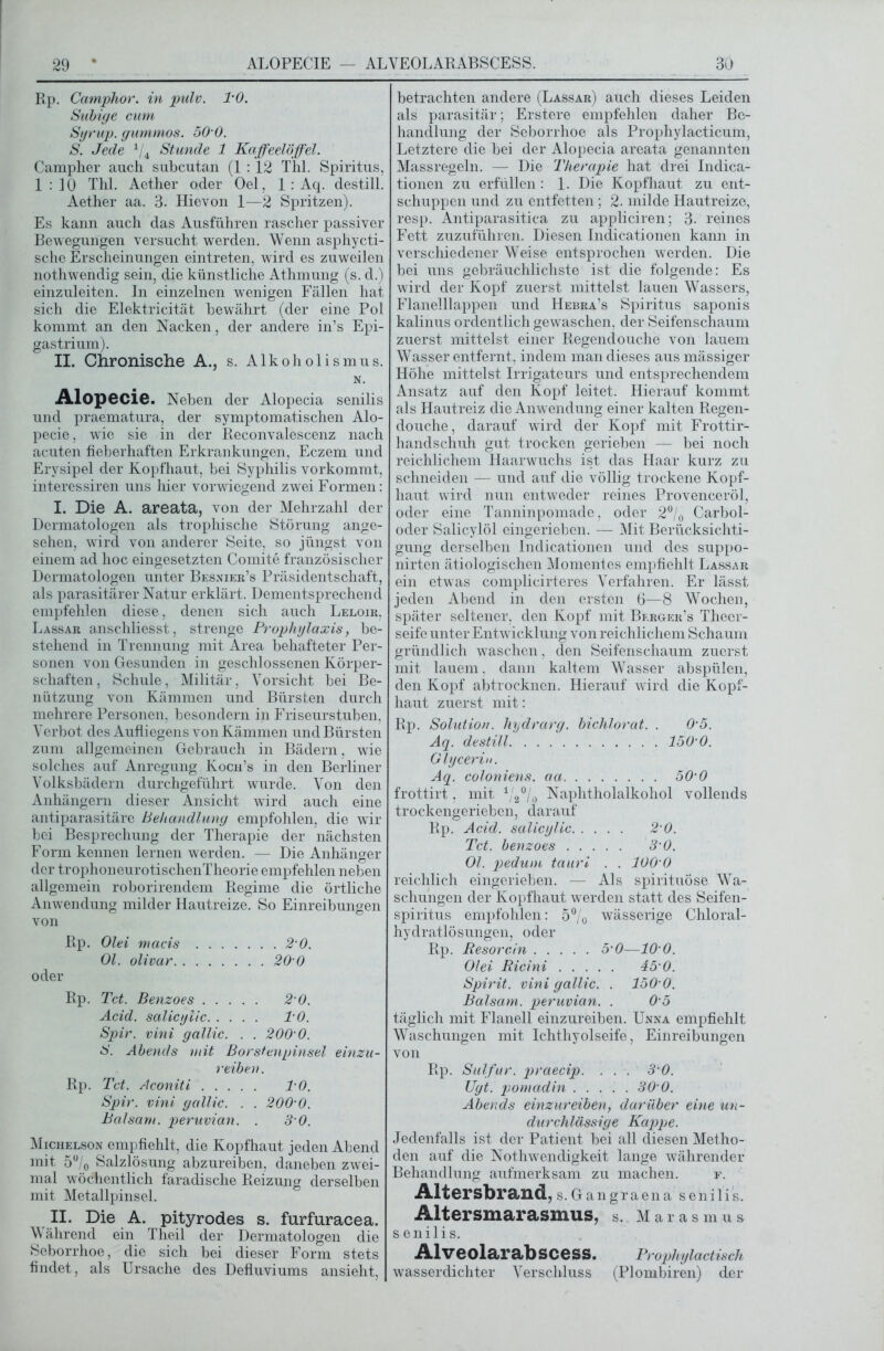 Rp. Camphor. in pulv. PO. Subige cum Syrup. gummös. 50 0. S. Jede 1/4 Stunde 1 Kaffeelöffel. Campher auch subcutan (1 :12 Thl. Spiritus, 1:10 Thl. Acther oder Oel, 1 : Aq. destill. Aether aa. 3. Hievon 1—2 Spritzen). Es kann auch das Ausfuhren rascher passiver Bewegungen versucht werden. Wenn asphycti- sche Erscheinungen eintreten, wird es zuweilen nothwendig sein, die künstliche Athmung (s. d.) einzuleiten. In einzelnen wenigen Fällen hat sich die Elektricität bewährt (der eine Pol kommt an den Nacken, der andere in’s Epi- gastrium). II. Chronische A., s. Alkoholismus. N. Alopecie. Neben der Alopecia senilis und praematura, der symptomatischen Alo- pecie, wie sie in der Reconvalescenz nach acuten fieberhaften Erkrankungen, Eczem und Erysipel der Kopfhaut, bei Syphilis vorkommt, interessiren uns hier vorwiegend zwei Formen: I. Die A. areata, von der Mehrzahl der Dermatologen als trophische Störung ange- sehen, wird von anderer Seite, so jüngst von einem ad hoc eingesetzten Comite französischer Dermatologen unter Besnier’s Präsidentschaft, als parasitärer Natur erklärt. Dementsprechend empfehlen diese, denen sich auch Leloir, Lassar anschliesst, strenge Prophylaxis, be- stehend in Trennung mit Area behafteter Per- sonen von Gesunden in geschlossenen Körper- schaften, Schule, Militär, Vorsicht bei Be- nützung von Kämmen und Bürsten durch mehrere Personen, besondern in Friseurstuben, Verbot des Aufliegens von Kämmen und Bürsten zum allgemeinen Gebrauch in Bädern, wie solches auf Anregung Koch’s in den Berliner Volksbädern durchgeführt wurde. Von den Anhängern dieser Ansicht wird auch eine antiparasitäre Behandlung empfohlen, die wir bei Besprechung der Therapie der nächsten Form kennen lernen werden. — Die Anhänger der trophoneurotischenTheorie empfehlen neben allgemein roborirendem Regime die örtliche Anwendung milder Hautreize. So Einreibungen von Rp. Olei macis 2 0. Ol. olivar 20 0 oder Rp. Tct. Benzoes 2-0. Acid. salicylic l'O. Spir. vini gallic. . . 200 0. S. Abends mit Borstenpinsel einzu- reiben. Rp. Tct. Aconiti PO. Spir. vini gallic. . . 200'0. Balsam, peruvian. . 3 0. Michelson empfiehlt, die Kopfhaut jeden Abend mit 5°/o Salzlösung abzureiben, daneben zwei- mal wöchentlich faradische Reizung derselben mit Metallpinsel. II. Die A. pityrodes s. furfuracea. \\ ährend ein Theil der Dermatologen die Seborrhoe, die sich bei dieser Form stets findet, als Ursache des Defluviums ansieht, betrachten andere (Lassar) auch dieses Leiden als parasitär; Erstere empfehlen daher Be- handlung der Seborrhoe als Prophylacticum, Letztere die bei der Alopecia areata genannten Massregeln. — Die Therapie hat drei Indica- tionen zu erfüllen : 1. Die Kopfhaut zu ent- schuppen und zu entfetten; 2. milde Hautreize, resp. Antiparasitica zu appliciren; 3. reines Fett zuzuführen. Diesen Indicationen kann in verschiedener Weise entsprochen werden. Die bei uns gebräuchlichste ist die folgende: Es wird der Kopf zuerst mittelst lauen Wassers, Flanelllappen und Hebra’s Spiritus saponis kalinus ordentlich gewaschen, der Seifenschaum zuerst mittelst einer Regendouche von lauem Wasser entfernt, indem man dieses aus mässiger Höhe mittelst Irrigateurs und entsprechendem Ansatz auf den Kopf leitet. Hierauf kommt als Hautreiz die Anwendung einer kalten Regen- douche, darauf wird der Kopf mit Frottir- handschuh gut trocken gerieben — bei noch reichlichem Haarwuchs ist das Haar kurz zu schneiden — und auf die völlig trockene Kopf- haut wird nun entweder reines Provenceröl, oder eine Tanninpomade, oder 2°/0 Carbol- oder Salicylöl eingerieben. — Mit Berücksichti- gung derselben Indicationen und des suppo- nirten ätiologischen Momentes empfiehlt Lassar ein etwas complicirteres Verfahren. Er lässt jeden Abend in den ersten 6—8 Wochen, später seltener, den Kopf mit Berger’s Theer- seife unter Entwicklung von reichlichem Schaum gründlich waschen, den Seifenschaum zuerst mit lauem, dann kaltem Wasser abspülen, den Kopf abtrocknen. Hierauf wird die Kopf- haut zuerst mit: Rp. Solution, hydrarg. bichlorat. . 0'5. Aq. destill 150'0. Glycerin. Aq. coloniens. aa 50‘0 frottirt. mit 1/2°/0 Naphtholalkohol vollends trockengerieben, darauf Rp. Acid. salicylic 2 0. Tct. benzoes 3'0. Ol. pedum tauri . . 100 0 reichlich eingerieben. — Als spirituöse Wa- schungen der Kopfhaut werden statt des Seifen- spiritus empfohlen: 5% wässerige Chloral- hydratlösungen, oder Rp. Resorcin 5'0—10 0. Olei Ricini 45'0. Spirit, vini gallic. . 150'0. Balsam, peruvian. . 0 5 täglich mit Flanell einzureiben. Unna empfiehlt Waschungen mit Ichthyolseife, Einreibungen von Rp. Sulfur, praecip. . . . 3 0. TJyt. pomadin 30 0. Abends einzureiben, darüber eine un- durchlässige Kappe. Jedenfalls ist der Patient bei all diesen Metho- den auf die Nothwendigkeit lange währender Behandlung aufmerksam zu machen. f. Altersbrand, s. Gangrae na senilis. Altersmarasmus, s. M arasmus senilis. Alveolarabscess. Prophylactisch wasserdichter Verschluss (Plombiren) der