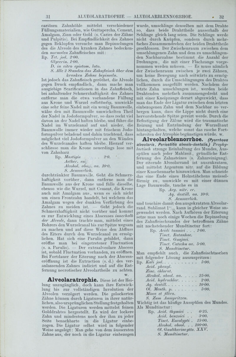 cariösen Zahnhöhle mittelst verschiedener Füllungsmaterialien, wie Guttapercha, Gement, Amalgam. Zinn oder Gold (s. Caries der Zähne und Pulpitis). Bei Empfindlichkeit des Zahnes gegen Beklopfen versuche man Bepinselungen des die Alveole des kranken Zahnes bedecken- den normalen Zahnfleisches mit: Rp. Tct. jod. 200. Glycerin. l'OO. I). in vitro epistom. lato. S. Alle 2 Stunden das Zahnfleisch über dem kranken Zahne bepinseln. Ist jedoch das Zahnfleisch geröthet, die Alveole gegen Druck empfindlich, dann mache man ausgiebige Scarificationen in das Zahnfleisch, bei anhaltender Schmerzhaftigkeit des Zahnes entferne man die etwa vorhandene Füllung aus Krone und Wurzel vollständig, umwickle eine sehr feine Nadel mit ein wenig Baumwolle, wälze den mit Baumwolle umwickelten Theil der Nadel in Jodoformpulver, so dass recht viel davon an der Nadel haften bleibe, und führe die Nadel im Wurzelcanal auf und nieder, die Baumwolle immer wieder mit frischem Jodo- formpulver beladend und dahin trachtend, dass möglichst viel Jodoformpulver an den Wänden des Wurzelcanales haften bleibe. Hierauf ver- schliesse man die Krone neuerdings lose mit von Zahnharz Rp. Mastigis . . 2‘0. Aether. sulj Alcohol. absv/. aa. 10'0. S. Aeusserlich. durchtränkter Baumwolle. Geht die Schmerz- haftigkeit vorüber, dann entferne man die Baumwolle aus der Krone und fülle dieselbe, ebenso wie die Wurzel, mit Cement, die Krone auch mit Amalgam aus, wenn es sich nicht um einen Frontzahn handelt, bei welchem das Amalgam wegen der dunklen Verfärbung des Zahnes zu meiden ist. — Geht jedoch die Schmerzhaftigkeit nicht vorüber und kommt es zur Entwicklung eines Abscesses innerhalb der Alveole, dann trachte man, mittelst eines Bohrers den Wurzelcanal bis zur Spitze wegsam zu machen und auf diese Weise den Abfluss des Eiters durch den Wurzelcanal zu ermög- lichen. Hat sich eine Parulis gebildet, dann eröffne man bei eingetretener Fluctuation (s. a. Parulis). —- Der extraalveolare Abscess ist, sobald Fluctuation vorhanden, zu eröffnen. Bei Fortdauer der Eiterung nach der Abscess- eröffnung ist die Extraction (s. d.) des ver- anlassenden Zahnes indicirt und auf die Ent- fernung necrotischer Alveolartheile zu achten. w. Alveolaratrophie. Diese ist der Hei- lung unzugänglich, doch kann ihre Entwick- lung bis zur vollständigen Involution der Alveolen verzögert werden. Die gelockerten Zähne können durch Ligaturen in ihrer natür- lichen, also ursprünglichen Stellung festgehalten werden. Die Ligaturen werden mittelst feinen Golddrahtes hergestellt. Es wird der lockere Zahn und mindestens noch der ihm zu jeder Seite benachbarte in die Ligatur einbe- zogen. Die Ligatur selbst wird in folgender Weise angelegt: Man gehe von dem äussersten Zahne aus, der noch in die Ligatur einbezogen wurde, umschlinge denselben mit dem Drahte so, dass beide Drahttheile ausserhalb der Schlinge gleich lang seien. Die Schlinge werde nicht durch Knüpfen, sondern durch mehr- faches Zusammendrehen der beiden Drahttheile geschlossen. Der Zwischenraum zwischen dem umschlungenen Zahn und dem zu umschlingen- den Nachbarzahne bestimmt die Anzahl der Drehungen, die mit einer Flachzange vorge- nommen werden müssen. — Es muss nämlich der Zwischenraum zwischen je zwei Zähnen, um keine Bewegung nach seitwärts zu ermög- lichen, durch die Umschlingungen des Drahtes vollkommen ausgefüllt werden. Nachdem der letzte Zahn umschlungen ist, werden beide Drahtenden mehrfach zusammengedreht und mit einer Kneipzange derart abgezwickt, dass man das Ende der Ligatur zwischen dem letzten einbezogenen Zahn und dem Nachbar so ver- bergen kann, dass die Lippe nicht durch eine hervorstehende Spitze gereizt werde. Durch die Befestigung der Zähne wird die traumatische Reizung und Entzündung der Wurzelhaut hintangehalten, welche sonst das rasche Fort- schrciten der Atrophie begünstigen würde, w. Alveolarblennorrhoe. (Pyorrhoea alveolaris, Periostitis alveolo-dentalis.) Prophy- lactisch strenge Reinhaltung des Mundes, Aus- spülen nach jeder Mahlzeit, gründliche Ent- fernung des Zahnsteines (s. Zahnreinigung). Der eiternde Alveolarrand ist auszukratzen, und mittelst Argentum nitr. auf die Bildung einer Knochennarbe hinzuwirken. Man schneide das eine Ende eines Holzstäbchens meissei- förmig zu, umwickle es mit einer dünnen Lage Baumwolle, tauche es in Rp. Arg. nitr. er. Aq. destill. aa. 10'0. S. Aeusserlich. und touchire damit den ausgekratzten Alveolar- rand. Sublimat l°/00 kann in gleicher Weise an- gewendet werden. Nach Aufhören der Eiterung setze man noch einige Wochen die Bepinselung des Zahnfleischrandes der betroffenen Zähne mit nachstehender Mundtinctur fort: Rp. Acidi tannici . . . l'OO. Tinct. Ratanhae. Tinct. Guajaci. Tinct. Catechu aa. 5-00. S. Mundtinctur. Man empfiehlt auch, die Zahnfleischtaschen mit folgender Lösung auszuspritzen: Rp. Kali jod 5’00. Acid. phenyl. Zinc. chlorat. Alcohol. absol. aa 25'00. Acid. hydrochlor 2'00. Aq. destill lO'OO. Ol. Menth, p 5’00. Misce et flltra. S. Zum Ausspritzen. Wichtig ist das häufige Ausspülen des Mundes. Als Mundtinctur: Rp. Acid. thymici . . 0'25. Acid. benzoid . . 3’00. Tinct. Eucalypti . 15'00. Alcohol. absol. . . lOO'OO. Ol. Gaultheriaegtts. XXV. S. Mundtinctur.