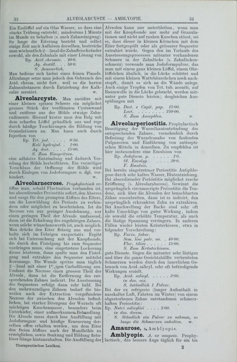 Ein Esslöffel auf ein Glas Wasser, so dass eine starke Trübung entstellt; mindestens 1 Minute im Munde zu behalten (s. auch Zahnreinigung). So lange die Eiterung besteht und selbst einige Zeit nach Aufhören derselben, bestreiche man wöchentlich 2—3mal die Zahnfleischränder sowohl, als den Zahnhals mit einer Lösung von Rp. Acid. chromic. . 10-0. Aq. destill. . . . 50'0. S. Aeusserlich. Man bediene sich hiebei eines feinen Pinsels. Allzulange setze man jedoch den Gebrauch des Acid. chrom. nicht fort, weil es die harten Zahnsubstanzen durch Entziehung der Kalk- salze zerstört. w. Alveolarcyste. Man excidire mit einer kleinen spitzen Scheere ein möglichst grosses Stück der verdünnten Cystenwand und entferne aus der Höhle etwaige Zahn- rudimente. Hierauf kratze man den Balg mit dem scharfen Löffel gründlich aus und rege durch häufige Touchirungen die Bildung von Granulationen an. Man kann auch durch Injection von Rp. Tct. jod 0-50. Kali hydrojod. . l'OO. Aq. dest 15'00. S. Zum Einspritzen. eine adhäsive Entzündung und dadurch Ver- ödung der Höhle herbeiführen. Ein vorzeitiger Verschluss der Oeffnung der Höhle wird durch Einlegen von Jodoformgaze u. dgl, ver- hindert. w. Alveolarnecrose. Prophylactisch er- öffne man, sobald Fluctuation vorhanden ist, bei abscedirender Periostitis sofort, den Abscess und sorge für den prompten Abfluss des Eiters, um die Loswühlung des Periosts zu verhin- dern oder möglichst zu beschränken. Ist die Necrose von nur geringer Ausdehnung, nur einen geringen Theil der Alveole umfassend, dann ist die Erhaltung des zugehörigen Zahnes, wenn solche wünschenswerth ist, auch möglich. Man drücke den Eiter fleissig aus und ver- halte sich im Uebrigen exspectativ. Ergibt sich bei Untersuchung mit der Knopfsonde, die durch den Fistelgang bis zum Sequester Vordringen muss, eine eingetretene Lockerung dieses letzteren, dann spalte man den Fistel- gang und extrahire den Sequester mittelst Kornzange. Die Wunde spritze man täglich 2—3mal mit einer l°/cigen Carbollösung aus. Umfasst die Necrose einen grossen Theil der Alveole, dann ist die Entfernung des ent- sprechenden Zahnes indicirt. Die Ausstossung des Sequesters erfolgt dann sehr bald. Bei den mehrwurzeligen Zähnen bedarf die bis- weilen nach der Extraction Vorgefundene Necrose der zwischen den Alveolen befind- lichen, bei starker Divergenz der Wurzeln oft mächtigen Knochenmasse, besonders beim Unterkiefer, einer aufmerksamen.Behandlung. Die Alveole muss durch lose Ausfüllung mit Jodoformgaze und häufige Erneuerung der- selben offen erhalten werden, um dem Eiter den freien Abfluss nach der Mundhöhle zu ermöglichen, sowie Senkung und Bildung fistu- löser Gänge hintanzuhalten. Die Ausfüllung der Therapeutisches Lexikon. Alveolen kann nur unterbleiben, wenn man mit der Knopfsonde nur mehr auf Granula- tionen und nicht auf rauhen Knochen stösst, sei es, dass dieser in kleinen Körnchen mit dem Eiter fortgespült oder als grösserer Sequester extrahirt wurde. Gegen den im Verlaufe des Ausstossungsprocesses mitunter vorhandenen Schmerz in der Zahnlücke (s. Zahnlücken- schmerz) verwende man Jodoformpulver, das man mit einem ganz kleinen Löffel, einem Ohr- löffelchen ähnlich, in die Lücke schüttet und mit einem kleinen Wattebäuschchen noch nach- stopft, damit es sich an die Wände anlege. Auch einige Tropfen von Tct. tub. aconiti, auf Baumwolle in die Lücke gebracht, werden mit- unter gute Dienste leisten; desgleichen Aus- spülungen mit Rp. Dect. e Capit. pap. 15-00. Lact. . 250-00. S. Zum Ausspülen. w. Alveolarperiostitis. Prophylactisch Beseitigung der Wurzelhautentzündung des entsprechenden Zahnes, vornehmlich durch Befreiung des Wurzelcanales von faulenden Pulparesten und Einführung von antisepti- schen Mitteln in denselben. Zu empfehlen ist hier insbesondere eine Emulsion von Rp. Jodoform, p 1-0. Ol. Eucalyp . . . .10-0. F. Emulsio. Bei bereits eingetretener Periostitis Antiplilo- gose durch sehr kaltes Wasser, Blutentziehung. Bei abscedirender Periostitis möglichst rasche Eröffnung (s. Alveolarabscess). Gewinnt die ursprünglich circumscripte Periostitis die Ten- denz, sich über die Alveolen der benachbarten Zähne auszubreiten, dann ist es indicirt, den ursprünglich erkrankten Zahn zu extrahiren. Bei Anschwellung der Backe sind sehr oft kalte Umschläge von guter Wirkung, indem sie sowohl die erhöhte Temperatur, als auch die lästige Spannung verringern. In anderen Fällen wieder leisten Kräuterkissen, etwa in folgender Verschreibung: Rp. Farin, fabar. Sem. Uni pulv. aa. . 40-00. Flor, tiliae 15-00. S. Zum Kräuterkissen. gute Dienste. Gegen die mitunter sehr lästigen und über die ganze Gesichtshälfte verbreiteten Schmerzen werden durch den innerlichen Ge- brauch von Acid. salicyl. sehr oft befriedigende Wirkungen erzielt. R, p. Acid. salicyl 3-00. in dos. sex. S. 2stündlich 1 Pulver. Bei der ex refrigerio (langer Aufenthalt in nasskalter Luft, Fahrten im Winter) von einem abgestorbenen Zahne entstandenen schmerz- haften Periostitis: Rp. Natri salicylici .... 5-00. in dos. decem. S. Stündlich ein Pulver zu nehmen, so lange die Schmerzen anhalten. w. Amaurose, s. Amb 1 y opie. Amblyopie, a. ex anopsia. Prophy- lactisch, das bessere Auge täglich für ein bis 2