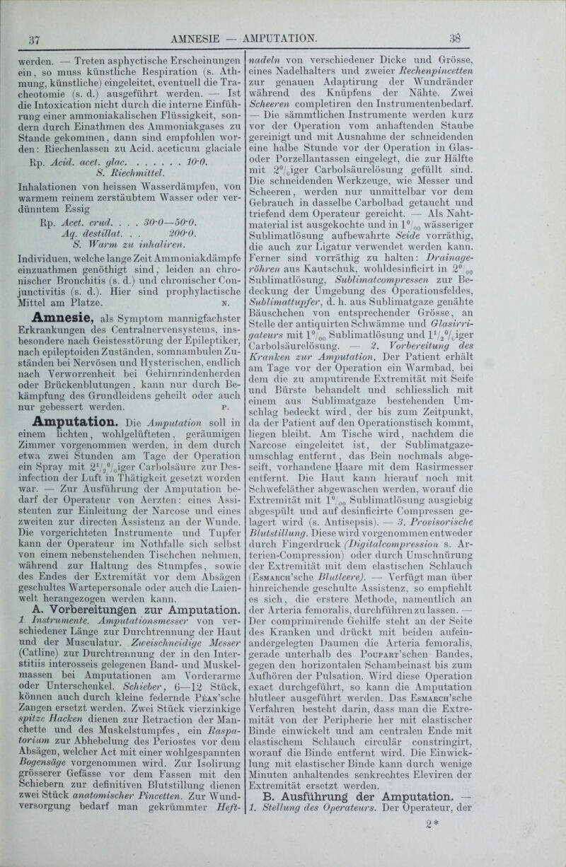 38 werden. — Treten asphyctische Erscheinungen ein. so muss künstliche Respiration (s. Ath- mung, künstliche) eingeleitet, eventuell die Tra- cheotomie (s. d.) ausgeführt werden. — Ist die Intoxication nicht durch die interne Einfüh- rung einer ammoniakalischen Flüssigkeit, son- dern durch Einathmen des Ammoniakgases zu Stande gekommen, dann sind empfohlen wor- den : Riechenlassen zu Acid. aceticum glaciale Rp. Acid. acet. glac 10-0. S. Riechmittel. Inhalationen von heissen Wasserdämpfen, von warmem reinem zerstäubtem Wasser oder ver- dünntem Essig Rp. Acet. crud. . . . 30-0—50‘0. Aq. destillat. . . 200-0. S. Warm zu inhaliren. Individuen, welche lange Zeit Ammoniakdämpfe einzuathmen genöthigt sind. leiden an chro- nischer Bronchitis (s. d.) und chronischer Con- junctivitis (s. d.). Hier sind prophylactische Mittel am Platze. n. Amnesie, als Symptom mannigfachster Erkrankungen des Centralnervensystems, ins- besondere nach Geistesstörung der Epileptiker, nach epileptoiden Zuständen, somnambulen Zu- ständen bei Nervösen und Hysterischen, endlich nach Verworrenheit bei Gehirnrindenherden oder Brückenblutungen, kann nur durch Be- kämpfung des Grundleidens geheilt oder auch nur gebessert werden. p. Amputation. Die Amputation soll in einem lichten, wohlgelüfteten, geräumigen Zimmer vorgenommen werden, in dem durch etwa zwei Stunden am Tage der Operation ein Spray mit 21/2°/oiger Carbolsäure zur Des- infection der Luft in Thätigkeit gesetzt worden war. — Zur Ausführung der Amputation be- darf der Operateur von Aerzten: eines Assi- stenten zur Einleitung der Narcose und eines zweiten zur directen Assistenz an der Wunde. Die vorgerichteten Instrumente und Tupfer kann der Operateur im Nothfalle sich selbst von einem nebenstehenden Tischchen nehmen, während zur Haltung des Stumpfes, sowie des Endes der Extremität vor dem Ab sägen geschultes Wartepersonale oder auch die Laien- welt herangezogen werden kann. A. Vorbereitungen zur Amputation. 1 Instrumente. Amputationsmesser von ver- schiedener Länge zur Durchtrennung der Haut und der Musculatur. Zweischneidige Messer (Catline) zur Durchtrennung der in den Inter- stitiis interosseis gelegenen Band- und Muskel- massen bei Amputationen am Vorderarme oder Unterschenkel. Schieber, 6—12 Stück, können auch durch kleine federnde Pean’sehe Zangen ersetzt werden. Zwei Stück vierzinkige spitze Racken dienen zur Retraction der Man- chette und des Muskelstumpfes, ein Raspa- torium zur Abhebelung des Periostes vor dem Absägen, welcher Act mit einer wohlgespannten Bogensäge vorgenommen wird. Zur Isolirung grösserer Gefässe vor dem Fassen mit den Schiebern zur definitiven Blutstillung dienen zwei Stück anatomischer Pincetten. Zur Wund- versorgung bedarf man gekrümmter Heft- nadeln von verschiedener Dicke und Grösse, eines Nadelhalters und zweier Reclienpincetten zur genauen Adaptirung der Wundränder während des Knüpfens der Nähte. Zwei Scheeren completiren den Instrumentenbedarf. — Die sämmtlichen Instrumente werden kurz vor der Operation vom anhaftenden Staube gereinigt und mit Ausnahme der schneidenden eine halbe Stunde vor der Operation in Glas- oder Porzellantassen eingelegt, die zur Hälfte mit 2°/0iger Carbolsäurelösung gefüllt sind. Die schneidenden Werkzeuge, wie Messer und Scheeren, werden nur unmittelbar vor dem Gebrauch in dasselbe Carbolbad getaucht und triefend dem Operateur gereicht. —- Als Naht- material ist ausgekochte und in 1°/0Ü wässeriger Sublimatlösung aufbewahrte Seide vorräthig, die auch zur Ligatur verwendet werden kann. Ferner sind vorräthig zu halten: Drainage- röhren aus Kautschuk, wolildesinficirt in 2°/ü0 Sublimatlösung, Sublimatcompressen zur Be- deckung der Umgebung des Operationsfeldes, Sublimattupfer, d. h. aus Sublimatgaze genähte Bäuschchen von entsprechender Grösse, an Stelle der antiquirten Schwämme und Glasirri- gateurs mit l°/00 Sublimatlösung und l1/2°/oiger Carbolsäurelösung. — 2. Vorbereitung des Kranken zur Amputation. Der Patient erhält am Tage vor der Operation ein Warmbad, bei dem die zu amputirende Extremität mit Seife und Bürste behandelt und schliesslich mit einem aus Sublimatgaze bestehenden Um- schlag bedeckt wird, der bis zum Zeitpunkt, da der Patient auf den Operationstisch kommt, liegen bleibt. Am Tische wird, nachdem die Narcose eingeleitet ist, der Sublimatgaze- umschlag entfernt, das Bein nochmals abge- seift, vorhandene ^aare mit dem Rasirmesser entfernt. Die Haut kann hierauf noch mit Schwefeläther abgewaschen werden, worauf die Extremität mit l°/00 Sublimatlösung ausgiebig abgespült und auf desinficirte Compressen ge- lagert wird (s. Antisepsis). — 3. Provisorische Blutstillung. Diese wird vorgenommen entweder durch Fingerdruck (Digitcdcompression s. Ar- terien-Compression) oder durch Umschnürung der Extremität mit dem elastischen Schlauch (EsMAKCH’sche Blutleere). — Verfügt man über hinreichende geschulte Assistenz, so empfiehlt es sich, die erstere Methode, namentlich an der Arteria femoralis, durchführen zu lassen. — Der comprimirende Gehilfe steht an der Seite des Kranken und drückt mit beiden aufein- andergelegten Daumen die Arteria femoralis, gerade unterhalb des PouPART’schen Bandes, gegen den horizontalen Schambeinast bis zum Aufhören der Pulsation. Wird diese Operation exact durchgeführt, so kann die Amputation blutleer ausgeführt werden. Das EsMARCH’sche Verfahren besteht darin, dass man die Extre- mität von der Peripherie her mit elastischer Binde einwickelt und am centralen Ende mit elastischem Schlauch circulär constringirt, worauf die Binde entfernt wird. Die Einwick- lung mit elastischer Binde kann durch wenige Minuten anhaltendes senkrechtes Eleviren der Extremität ersetzt werden. B. Ausführung der Amputation. — 1. Stellung des Operateurs. Der Operateur, der 2*