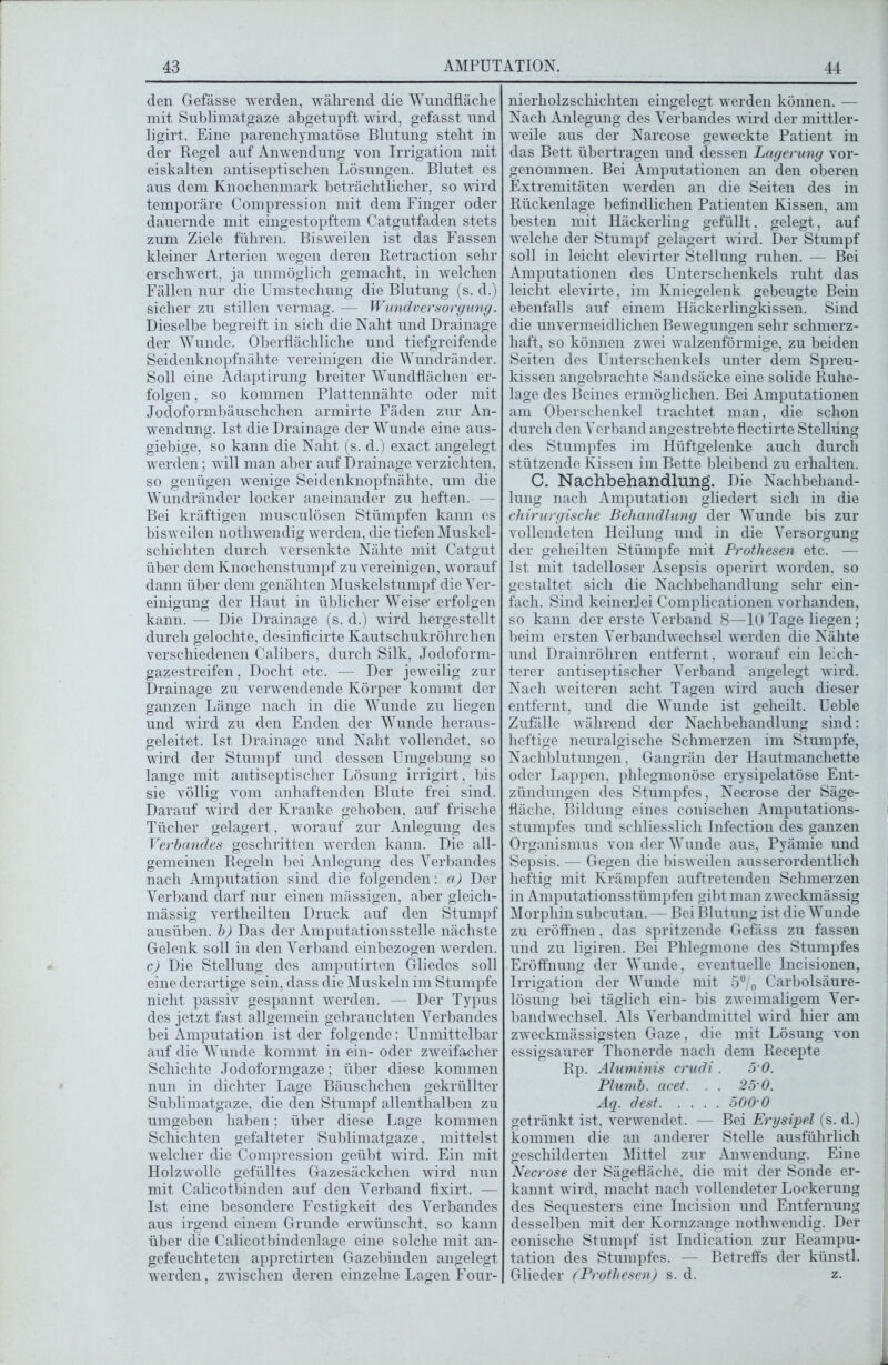 den Gefässe werden, während die Wundfläche mit Sublimatgaze abgetupft wird, gefasst und ligirt. Eine parenchymatöse Blutung steht in der Regel auf Anwendung von Irrigation mit eiskalten antiseptischen Lösungen. Blutet es aus dem Knochenmark beträchtlicher, so wird temporäre Compression mit dem Finger oder dauernde mit eingestopftem Catgutfaden stets zum Ziele führen. Bisweilen ist das Fassen kleiner Arterien wegen deren Retraction sehr erschwert, ja unmöglich gemacht, in welchen Fällen nur die Umstechung die Blutung (s. d.) sicher zu stillen vermag. — Wundversorgung. Dieselbe begreift in sich die Naht und Drainage der Wunde. Oberflächliche und tiefgreifende Seidenknopfnähte vereinigen die Wundränder. Soll eine Adaptirung breiter Wundflächen er- folgen , so kommen Plattennähte oder mit Jodoformbäuschchen armirte Fäden zur An- wendung. Ist die Drainage der Wunde eine aus- giebige, so kann die Naht (s. d.) exact angelegt werden; will man aber auf Drainage verzichten, so genügen wenige Seidenknopfnähte, um die Wundränder locker aneinander zu heften. — Bei kräftigen musculösen Stümpfen kann es bisweilen nothwendig werden, die tiefen Muskel- schichten durch versenkte Nähte mit Catgut über dem Knochenstumpf zu vereinigen, worauf dann über dem genähten Muskelstumpf die Ver- einigung der Haut in üblicher Weise* erfolgen kann. — Die Drainage (s. d.) wird hergestellt durch gelochte, desinficirte Kautschukröhrchen verschiedenen Calibers, durch Silk, Jodoform- gazestreifen, Docht etc. — Der jeweilig zur Drainage zu verwendende Körper kommt der ganzen Länge nach in die Wunde zu liegen und wird zu den Enden der Wunde heraus- geleitet. Ist Drainage und Naht vollendet, so wird der Stumpf und dessen Umgebung so lange mit antiseptischer Lösung irrigirt, bis sie völlig vom anhaftenden Blute frei sind. Darauf wird der Kranke gehoben, auf frische Tücher gelagert, worauf zur Anlegung des Verbandes geschritten werden kann. Die all- gemeinen Regeln bei Anlegung des Verbandes nach Amputation sind die folgenden: a) Der Verband darf nur einen mässigen, aber gleich- mässig vertheilten Druck auf den Stumpf ausüben, b) Das der Amputationsstelle nächste Gelenk soll in den Verband einbezogen werden. c) Die Stellung des amputirten Gliedes soll eine derartige sein, dass die Muskeln im Stumpfe nicht passiv gespannt werden. — Der Typus des jetzt fast allgemein gebrauchten Verbandes bei Amputation ist der folgende: Unmittelbar auf die Wunde kommt in ein- oder zweifacher Schichte Jodoformgaze; über diese kommen nun in dichter Lage Bäuschchen gekrüllter Sublimatgaze, die den Stumpf allenthalben zu umgeben haben; über diese Lage kommen Schichten gefalteter Sublimatgaze. mittelst welcher die Compression geübt wird. Ein mit Holzwolle gefülltes Gazesäckchen wird nun mit Calicotbinden auf den Verband fixirt. — Ist eine besondere Festigkeit des Verbandes aus irgend einem Grunde erwünscht, so kann über die Calicotbindenlage eine solche mit an- gefeuchteten appretirten Gazebinden angelegt werden, zwischen deren einzelne Lagen Four- nierholzschichten eingelegt werden können. — Nach Anlegung des Verbandes wird der mittler- weile aus der Narcose geweckte Patient in das Bett übertragen und dessen Lagerung vor- genommen. Bei Amputationen an den oberen Extremitäten werden an die Seiten des in Rückenlage befindlichen Patienten Kissen, am besten mit Häckerling gefüllt, gelegt, auf ■welche der Stumpf gelagert wird. Der Stumpf soll in leicht elevirter Stellung ruhen. — Bei Amputationen des Unterschenkels ruht das leicht elevirte, im Kniegelenk gebeugte Bein ebenfalls auf einem Häckerlingkissen. Sind die unvermeidlichen Bewegungen sehr schmerz- haft, so können zwei walzenförmige, zu beiden Seiten des Unterschenkels unter dem Spreu- kissen angebrachte Sandsäcke eine solide Ruhe- lage des Beines ermöglichen. Bei Amputationen am Oberschenkel trachtet man, die schon durch den Verband angestrebte flectirte Stellung des Stumpfes im Hüftgelenke auch durch stützende Kissen im Bette bleibend zu erhalten. C. Nachbehandlung. Die Nachbehand- lung nach Amputation gliedert sich in die chirurgische Behandlung der Wunde bis zur vollendeten Heilung und in die Versorgung der geheilten Stümpfe mit Prothesen etc. — Ist mit tadelloser Asepsis operirt worden, so gestaltet sich die Nachbehandlung sehr ein- fach. Sind keinerlei Complicationen vorhanden, so kann der erste Verband 8—10 Tage liegen; beim ersten Verbandwechsel wurden die Nähte und Drainröhren entfernt, worauf ein leich- terer antiseptischer Verband angelegt wird. Nach weiteren acht Tagen wdrd auch dieser entfernt, und die Wunde ist geheilt. Ueble Zufälle während der Nachbehandlung sind: heftige neuralgische Schmerzen im Stumpfe, Nachblutungen, Gangrän der Hautmanchette oder Lappen, phlegmonöse erysipelatöse Ent- zündungen des Stumpfes, Necrose der Säge- fläche, Bildung eines conischen Amputations- stumpfes und schliesslich Infection des ganzen Organismus von der Wunde aus, Pyämie und Sepsis. — Gegen die bisw eilen ausserordentlich heftig mit Krämpfen auftretenden Schmerzen in Amputationsstümpfen gibt man zweckmässig Morphin subcutan. — Bei Blutung ist die Wunde zu eröffnen, das spritzende Gefäss zu fassen und zu ligiren. Bei Phlegmone des Stumpfes Eröffnung der Wunde, eventuelle Incisionen, Irrigation der Wunde mit 5°/0 Carbolsäure- lösung bei täglich ein- bis zweimaligem Ver- bandwechsel. Als Verbandmittel wrird liier am zweckmässigsten Gaze, die mit Lösung von essigsaurer Tlionerde nacli dem Recepte Rp. Aluminis crudi . 5 0. Plumb. acet. . . 25 0. Aq. dest 500 0 getränkt ist, verwendet. — Bei Erysipel (s. d.) kommen die an anderer Stelle ausführlich geschilderten Mittel zur Anwendung. Eine Necrose der Sägefläche, die mit der Sonde er- kannt wird, macht nach vollendeter Lockerung des Sequesters eine Incision und Entfernung desselben mit der Kornzange nothwendig. Der conische Stumpf ist Indication zur Reampu- tation des Stumpfes. — Betreffs der künstl. Glieder (Prothesen) s. d. z.