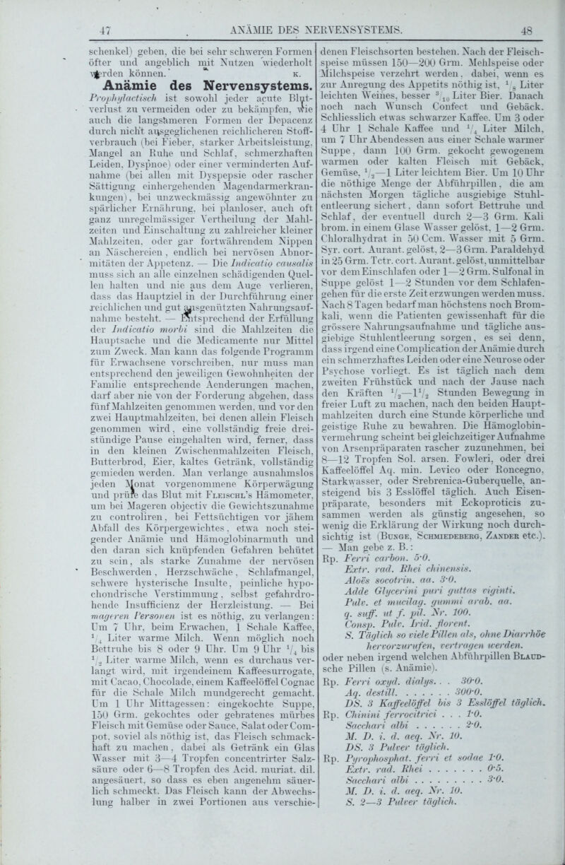 Schenkel) geben, die bei sehr schweren Formen öfter und angeblich mit Nutzen wiederholt \flprden können.' **“ k. Anämie des Nervensystems. Prophylactisch ist sowohl jeder acute Blut- verlust zu vermeiden oder zu bekämpfen, wie auch die langsameren Formen der Depacenz durch nicht ausgeglichenen reichlicheren Stoff- verbrauch (bei Fieber, starker Arbeitsleistung, Mangel an Ruhe und Schlaf, schmerzhaften Leiden. Dyspnoe) oder einer verminderten Auf- nahme (bei allen mit Dyspepsie oder rascher Sättigung einhergehenden Magendarmerkran- kungen) , bei unzweckmässig angewöhnter zu spärlicher Ernährung, bei planloser, auch oft ganz unregelmässiger Vertheilung der Mahl- zeiten und Einschaltung zu zahlreicher kleiner Mahlzeiten, oder gar fortwährendem Nippen an Näschereien , endlich bei nervösen Abnor- mitäten der Appetenz. — Die Indicatio causalis muss sich an alle einzelnen schädigenden Quel- len halten und nie aus dem Auge verlieren, dass das Hauptziel in der Durchführung einer reichlichen und gutjuisgenützten Nahrungsauf- nahme besteht. — Entsprechend der Erfüllung der Indicatio morbi sind die Mahlzeiten die Hauptsache und die Medicamente nur Mittel zum Zweck. Man kann das folgende Programm für Erwachsene vorschreiben, nur muss man entsprechend den jeweiligen Gewohnheiten der Familie entsprechende Aenderungen machen, darf aber nie von der Forderung abgehen, dass fünf Mahlzeiten genommen werden, und vor den zwei Hauptmahlzeiten, bei denen allein Fleisch genommen wird. eine vollständig freie drei- stündige Pause eingehalten wird, ferner, dass in den kleinen Zwischenmahlzeiten Fleisch, Butterbrod, Eier, kaltes Getränk, vollständig gemieden werden. Man verlange ausnahmslos jeden Monat vorgenommene Körperwägung und prüfe das Blut mit Fleischl’s Hämometer, um bei Mageren objectiv die Gewichtszunahme zu controliren, bei Fettsüchtigen vor jähem Abfall des Körpergewichtes, etwa noch stei- gender Anämie und Hämoglobinarmuth und den daran sich knüpfenden Gefahren behütet zu sein, als starke Zunahme der nervösen Beschwerden , Herzschwäche, Schlafmangel, schwere hysterische Insulte, peinliche hypo- chondrische Verstimmung, selbst gefahrdro- hende Insufficienz der Herzleistung. — Bei mageren Personen ist es nöthig, zu verlangen: Um 7 Uhr, beim Erwachen, 1 Schale Kaffee, 1 4 Liter warme Milch. Wenn möglich noch Bettruhe bis 8 oder 9 Uhr. Um 9 Uhr 4/4 bis 1 2 Liter warme Milch, wenn es durchaus ver- langt wird, mit irgendeinem Kaffeesurrogate, mit Cacao, Chocolade, einem Kaffeelöffel Cognac für die Schale Milch mundgerecht gemacht. Um 1 Uhr Mittagessen: eingekochte Suppe, 150 Grm. gekochtes oder gebratenes mürbes Fleisch mit Gemüse oder Sauce, Salat oder Com- pot. soviel als nöthig ist, das Fleisch schmack- haft zu machen, dabei als Getränk ein Glas Wasser mit 3—4 Tropfen concentrirter Salz- säure oder 6—8 Tropfen des Acid. muriat. dil. angesäuert, so dass es eben angenehm säuer- lich schmeckt. Das Fleisch kann der Abwechs- lung halber in zwei Portionen aus verschie- denen Fleischsorten bestehen. Nach der Fleisch- speise müssen 150—200 Grm. Mehlspeise oder Milchspeise verzehrt werden. dabei, wemi es zur Anregung des Appetits nöthig ist, 1 8 Liter leichten Weines, besser 310 Liter Bier. Danach noch nach Wunsch Confect und Gebäck. Schliesslich etw as schwarzer Kaffee. Um 3 oder 4 Uhr 1 Schale Kaffee und 1/4 Liter Milch, um 7 Uhr Abendessen aus einer Schale warmer Suppe, dann 100 Grm. gekocht gewogenem warmen oder kalten Fleisch mit Gebäck, Gemüse, 1/2—1 Liter leichtem Bier. Um 10 Uhr die nöthige Menge der Abführpillen. die am nächsten Morgen tägliche ausgiebige Stuhl- entleerung sichert. dann sofort Bettruhe und Schlaf, der eventuell durch 2—3 Grm. Kali brom. in einem Glase Wasser gelöst, 1—2 Grm. Chloralhydrat in 50 Ccm. Wasser mit 5 Grm. Syr. cort. Aurant. gelöst, 2—3 Grm. Paraldehyd in 25 Grm. Tctr. cort. Aurant. gelöst, unmittelbar vor dem Einschlafen oder 1—2 Grm. Sulfonal in Suppe gelöst 1—2 Stunden vor dem Schlafen- gehen für die erste Zeit erzwungen werden muss. Nach 8 Tagen bedarf man höchstens noch Brom- kali, wenn die Patienten gew issenhaft für die grössere Nahrungsaufnahme und tägliche aus- giebige Stuhlentleerung sorgen, es sei denn, dass irgend eine Complication der Anämie durch ein schmerzhaftes Leiden oder eine Neurose oder Psychose vorliegt. Es ist täglich nach dem zweiten Frühstück und nach der Jause nach den Kräften 1/3—U/s Stunden Bewegung in freier Luft zu machen, nach den beiden Haupt- mahlzeiten durch eine Stunde körperliche und geistige Ruhe zu bewahren. Die Hämoglobin- vermehrung scheint bei gleichzeitiger Aufnahme von Arsenpräparaten rascher zuzunehmen, bei 8—12 Tropfen Sol. arsen. Fowleri, oder drei Kaffeelöffel Aq. min. Levico oder Roncegno, Starkwasser, oder Srebrenica-Guberquelle, an- steigend bis 3 Esslöffel täglich. Auch Eisen- präparate, besonders mit Eckoproticis zu- sammen werden als günstig angesehen, so wenig die Erklärung der Wirkung noch durch- sichtig ist (Bunge, Schmiedeberg. Zander etc.). — Man gebe z. B.: Rp. Ferri carbon. 5-0. Extr. rad. Rhei chinensis. Äloes socotrin. aa. 3-0. Adde Glycerini puri guttas viginti. Pulv. et mucilag. gimimi arab. aa. q. suff. ut f. pil. Fr. 100. Consp. Pulv. Irid. florent. S. Täglich so viele Pillen als, ohne Diarrhöe hervorzurufen, vertragen werden. oder neben irgend welchen Abführpillen Blaüd- sche Pillen (s. Anämie). Rp. Ferri oxyd. dialys.. . 30-0. Aq. destill 300 0. DS. 3 Kaffeelöffel bis 3 Esslöffel täglich. Rp. Chinini ferrocitrid . . . TO. Sacchari albi 2-0. AI. D. i. d. aeq. Kr. 10. DS. 3 Pulver täglich. Rp. Pyrophosphat. ferri et sodae TO. Extr. rad. Rhei 0-5. Sacchari albi 3-0. M. D. i. d. aeq. Kr. 10. S. 2—3 Pulver täglich.