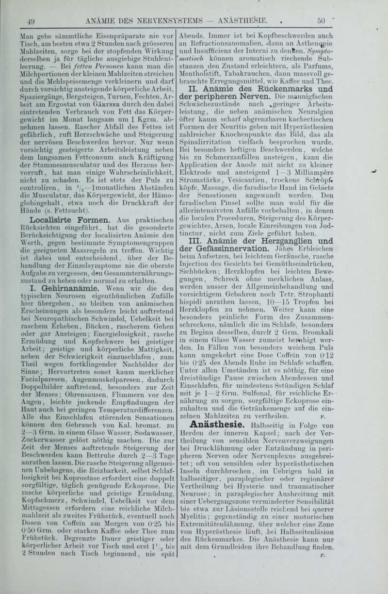 ANÄMIE DES NERVENSYSTEMS — ANÄSTHESIE. Man gebe sämmtliche Eisenpräparate nie vor Tisch, am besten etwa 2 Stunden nach grösseren Mahlzeiten, sorge bei der stopfenden Wirkung derselben ja für tägliche ausgiebige Stuhlent- leerung. — Bei fetten Personen kann man die Milchportionen der kleinen Mahlzeiten streichen und die Mehlspeisemenge verkleinern und darf durch vorsichtig ansteigende körperliche Arbeit, Spaziergänge, Bergsteigen, Turnen, Fechten, Ar- beit am Ergostat von Gärtner durch den dabei eintretenden Verbrauch von Fett das Körper- gewicht im Monat langsam um 1 Kgrm. ab- nehmen lassen. Rascher Abfall des Fettes ist gefährlich, ruft Herzschwäche und Steigerung der nervösen Beschwerden hervor. Nur wenn vorsichtig gesteigerte Arbeitsleistung neben dem langsamen Fettconsum auch Kräftigung der Stammesmusculatur und des Herzens her- vorruft, hat man einige Wahrscheinlichkeit, nicht zu schaden. Es ist stets der Puls zu controliren, in x/2—lmonatlichen Abständen die Musculatur, das Körpergewicht, der Hämo- globingehalt, etwa noch die Druckkraft der Hände (s. Fettsucht). Localisirte Formen. Aus praktischen Rücksichten eingeführt, hat die gesonderte Berücksichtigung der localisirten Anämie den Werth, gegen bestimmte Symptomengruppen die geeigneten Massregeln zu treffen. Wichtig ist dabei und entscheidend, über der Be- handlung der Einzelsymptome nie die oberste Aufgabe zu vergessen, den Gesammternährungs- zustand zu heben oder normal zu erhalten. I. Gehirnanämie. Wenn wir die den typischen Neurosen eigenthümlichen Zufälle hier übergehen, so bleiben von anämischen Erscheinungen als besonders leicht auftretend bei Neuropathischen Schwindel, Uebelkeit bei raschem Erheben, Bücken, rascherem Gehen oder gar Ansteigen; Energielosigkeit, rasche Ermüdung und Kopfschwere bei geistiger Arbeit; geistige und körperliche Mattigkeit, neben der Schwierigkeit einzuschlafen, zum Theil wegen fortklingender Nachbilder der Sinne; Hervortreten sonst kaum merklicher Facialparesen, Augenmuskelparesen, dadurch Doppelbilder auftretend, besonders zur Zeit der Menses; Ohrensausen, Flimmern vor den Augen, leichte juckende Empfindungen der Haut auch bei geringen Temperaturdifferenzen. Alle das Einschlafen störenden Sensationen können den Gebrauch von Kal. bromat. zu 2—3 Grm. in einem Glase Wasser, Sodawasser, Zuckerwasser gelöst nöthig machen. Die zur Zeit der Menses auftretende Steigerung der Beschwerden kann Bettruhe durch 2—3 Tage anrathen lassen. Die rasche Steigerung allgemei- nen Unbehagens, die Reizbarkeit, selbst Schlaf- losigkeit bei Koprostase erfordert eine doppelt sorgfältige, täglich genügende Eckoprose. Die rasche körperliche und geistige Ermüdung, Kopfschmerz, Schwindel, Uebelkeit vor dem Mittagessen erfordern eine reichliche Milch- mahlzeit als zweites Frühstück, eventuell noch Dosen von Coffein am Morgen von 0'25 bis 0'50 Grm. oder starken Kaffee oder Thee zum Frühstück. Begrenzte Dauer geistiger oder körperlicher Arbeit vor Tisch und erst l1^ bis 2 Stunden nach Tisch beginnend, nie spät Abends. Immer ist bei Kopfbeschwerden auch an Refractionsanomalien, Mann an Asthenopie und Insufficienz der Interni zu denken.'Sympto- *matisch können aromatisch riechende Sub- stanzen den Zustand erleichtern, als Parfüms, Mentholstift, Tabakrauchen, dann massvoll ge- brauchte Erregungsmittel, wie Kaffee und Thee. II. Anämie des Rückenmarks und der peripheren Nerven. Die mannigfachen Schwächezustände nach ..geringer Ärbeits- leistung, die neben anämischen Neuralgien öfter kaum scharf abgrenzbaren kachectischen Formen der Neuritis geben mit Hyperästhesien zahlreicher Knochenpunkte das Bild, das als Spinalirritation vielfach besprochen wurde. Bei besonders heftigen Beschwerden, welche bis zu Schmerzanfällen ansteigen, kann die Application der Anode mit nicht zu kleiner Elektrode und ansteigend 1—3 Milliampere Stromstärke, Vesicantien, trockene Schlüpf* köpfe, Massage, die faradische Hand im Gebiete der Sensationen angewandt werden. Den faradisehen Pinsel sollte man wohl für die allerintensivsten Anfälle Vorbehalten, in denen die localen Proceduren, Steigerung des Körper- gewichtes, Arsen, locale Einreibungen von Jod- tinctur, nicht zum Ziele geführt haben. III. Anämie der Herzganglien und der Gefässinnervation. Jähes Erbleichen beim Aufsetzen, bei leichtem Geräusche, rasche Injection des Gesichts bei Gemüthseindrücken, Sichbücken; Herzklopfen bei leichten Bewe- gungen , Schreck ohne merklichen Anlass, werden ausser der Allgemeinbehandlung und vorsichtigem Gebahren noch Tctr. Strophanti hispidi anrathen lassen, 10—15 Tropfen bei Herzklopfen zu nehmen. Weiter kann eine besonders peinliche Form des Zusammen- schreckens, nämlich die im Schlafe, besonders zu Beginn desselben, durch 2 Grm. Bromkali in einem Glase Wasser zumeist beruhigt wer- den. In Fällen von besonders weichem Puls kann umgekehrt eine Dose Coffein von 0T2 bis 0'25 des Abends Ruhe im Schlafe schaffen. Unter allen Umständen ist es nöthig, für eine dreistündige Pause zwischen Abendessen und Einschlafen, für mindestens 8stündigen Schlaf mit je 1—2 Grm. Sulfonal, für reichliche Er- nährung zu sorgen, sorgfältige Eckoprose ein- zuhalten und die Getränkemenge auf die ein- zelnen Mahlzeiten zu vertheilen. p. Anästhesie. Halbseitig in Folge von Herden der inneren Kapsel; nach der Ver- theilung von sensiblen Nervenverzweigungen bei Drucklähmung oder Entzündung in peri- pheren Nerven oder Nervenplexus ausgebrei- tet ; oft von sensiblen oder hyperästhetischen Inseln durchbrochen, im Uebrigen bald in halbseitiger, paraplegischer oder regionärer Vertheilung bei Hysterie und traumatischer Neurose; in paraplegischer Ausbreitung mit einer Uebergangszone verminderter Sensibilität bis etwa zur Läsionsstelle reichend bei querer Myelitis; gegenständig zu einer motorischen Extremitätenlähmung, über welcher eine Zone von Hyperästhesie läuft, bei Halbseitenläsion des Rückenmarkes. Die Anästhesie kann nur mit dem Grundleiden ihre Behandlung finden. . p.