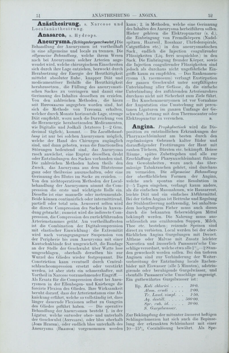 Anästhesirung, s. Narcose und Localanästhesirung. Aliasarca, s. Hydrops. Aneurysma. (Schlagadergeschwulst) Die Behandlung der Aneurysmen ist vortheilhaft in eine allgemeine und locale zu trennen. Die cdlgemeine Behandlung, welche ihrem Wesen nach bei Aneurysmen solcher Arterien ange- wendet wird, welche chirurgischem Einschreiten sich durch ihre Lage entziehen, bezweckt durch Herabsetzung der Energie der Herzthätigkeit mittelst absoluter Ruhe, knapper Diät und medicamentöser Beihilfe die Herzthätigkeit herabzusetzen, die Füllung des aneurysmati- schen Sackes zu verringern und damit eine Gerinnung des Inhaltes desselben zu erzielen. Von den zahlreichen Methoden, die hiezu seit Hippokrates angegeben worden sind, hat sich die Methode von Tuffnell erhalten, welcher durch Monate horizontale Lage, strenge Diät empfiehlt, wozu noch die Darreichung von die Herzenergie herabsetzenden Medicamenten, wie Digitalis und Jodkali (letzteres 1—2 Grm. dreimal täglich), kommt. — Die Localbehand- lung ist nur bei solchen Aneurysmen möglich, welche der Hand des Chirurgen zugänglich sind, und dann geboten, wenn die functioneilen Störungen bedeutend sind, das Aneurysma rasch anwächst, eine Ruptur desselben, droht oder Entzündungen des Sackes vorhanden sind. Die zahlreichen Methoden haben theils den Zweck, das Aneurysma aus dem Blutstrome ganz oder theilweise auszuschalten, oder eine Gerinnung des Blutes im Sacke zu erzielen. — Von den nichtoperativen Methoden der Local- behandlung der Aneurysmen nimmt die Com- pression die erste und wichtigste Rolle ein. Dieselbe ist eine manuelle oder instrumentale. Beide können continuirlich oder intermittirend. partiell oder total sein. Aeusserst selten wird die directe Compression des Sackes in Anwen- dung gebracht; zumeist wird die indirecte Com- pression, die Compression des zurückführenden Arterienstammes geübt. Am vortheilhaftesten ist die Combination der Digitalcompression mit elastischer Einwicklung: die Extremität wird nach vorangegangener Suspension von der Peripherie bis zum Aneurysma mit einer Kautschukbinde fest umgewickelt, die Bandage an der Stelle der Geschwulst über Watte lose umgeschlagen, oberhalb derselben bis zur Wurzel des Gliedes wieder festgespannt. Die Constriction kann eventuell durch Central- schlauchcompression ersetzt oder verstärkt werden, ist aber stets ein schmerzhafter, mit Vortheil in Narcose vorzunehmender Eingriff. — Als Ersatz für die Compression dient bei Aneu- rysmen in der Ellenbogen- und Kniebeuge die forcirte Flexion des Gliedes. Ihre Wirksamkeit beruht darauf, dass der Arterienstamm eine Ab- knickung erfährt, w elche so vollständig ist, dass länger dauernde Flexionen selbst zu Gangrän des Gliedes geführt haben. — Die operative Behandlung der Aneurysmen besteht 1. in der Ligatur, welche entweder ober- und unterhalb der Geschwulst (Antyllus), oder blos oberhalb (John Hunter), oder endlich blos unterhalb des Aneurysma (Brasdor) vorgenommen werden kann; 2. in Methoden, welche eine Gerinnung des Inhaltes des Aneurysma herbeiführen sollen. Hielier gehören die Elektropunctur (s. d.). die Einbringung von Fremdkörpern (Nadel- spitzen , Haarseil, Rosshaar, Uhrfederspirale, Catgutfäden etc.) in den aneurysmatischen Sack, endlich die Injection coagulirender Flüssigkeiten (Liq. ferri sesquichlor.) in den Sack. Die Einbringung fremder Körper, sowie die Injection coagulirender Flüssigkeiten sind jedoch als durchaus nicht ungefährliche Ein- griffe kaum zu empfehlen. — Das Rankenaneu- rysma (A. racemosum) verlangt Exstirpation der ganzen Geschwulst unter sorgfältigster Unterbindung aller Gefässe, da die einfache Unterbindung des zuführenden Arterienrohres durchaus nicht mit Sicherheit zum Ziele führt. — Bei Knochenaneurysmen ist vor Vornahme der Amputation eine Umstechung mit percu- tanen Ligaturen im ganzen Umfange der Ge- schwulst, Aetzung mit dem Thermocauter oder Elektropunctur zu versuchen. b. Angina. Prophylactisch wird die Dis- position zu entzündlichen Erkrankungen der Pharynxschleimhaut am besten durch den regelmässigen Gebrauch kalter Bäder und darauffolgender Frottirungen der Haut mit rauhen Tüchern, Bürsten etc. bekämpft. Heisse Räume, spätes Zubettegehen und alle zur Erschlaffung der Pharynxschleimhaut führen- den Gewohnheiten, wozu auch das über- mässige Tabakrauchen gehört, sind durchaus zu vermeiden. Die cdlgemeine Behandlung der oberflächlichen Formen der Angina, welche auch spontan eine Resolution in 2—5 Tagen eingehen, verlangt kaum andere, als die einfachen Massnahmen, wie Hausarrest, leichte Diät und ein einfaches Abführmittel. Bei der tiefen Angina ist Bettruhe und Regelung der Stuhlentleerung nothwendig, bei anhalten- dem hochgradigem Fieber muss auch dieses durch die bekannten fieberwidrigen Mittel bekämpft werden. Die Nahrung muss aus- schliesslich aus ernährenden Suppen, Milch, Thee etc. bestehen; reizende Speisen sind direct zu verbieten. Local werden bei der ober- flächlichen Angina Gurgelungen mit Decoct. Altheae oder Malvae mit Zusatz leichter Narcotica und äusserlich PRiEssNirz’sche Um- schläge verordnet, welche etwa alle 11/3—2 Stun- den gewechselt werden sollen. Bei den tieferen Anginen sind zur Verhinderung der Weiter- verbreitung der Entzündung locale Rachen- bäder mit Eiswasser (alle 5 Minuten), adstrin- girende oder beruhigende Gurgelwässer, und ebenfalls PRiEssNiTz’sche Umschläge angezeigt. Ein gutbewährtes Gurgelwasser ist: Rp. Kali chlorici .... 10'0. Älum. crudi .... 2 00. Tr. Land, simpl. . . 1‘50. Aq. destill 500 00. Syr. ruh. icl 20 00. S. Gurgelwasser. Zur Bekämpfung der mitunter äusserst heftigen Schlingschmerzen hat sich auch die Bepinse- lung der erkrankten Schleimhaut mit einer 10—15°/0 Coca'inlösung bewährt. Als Spe-