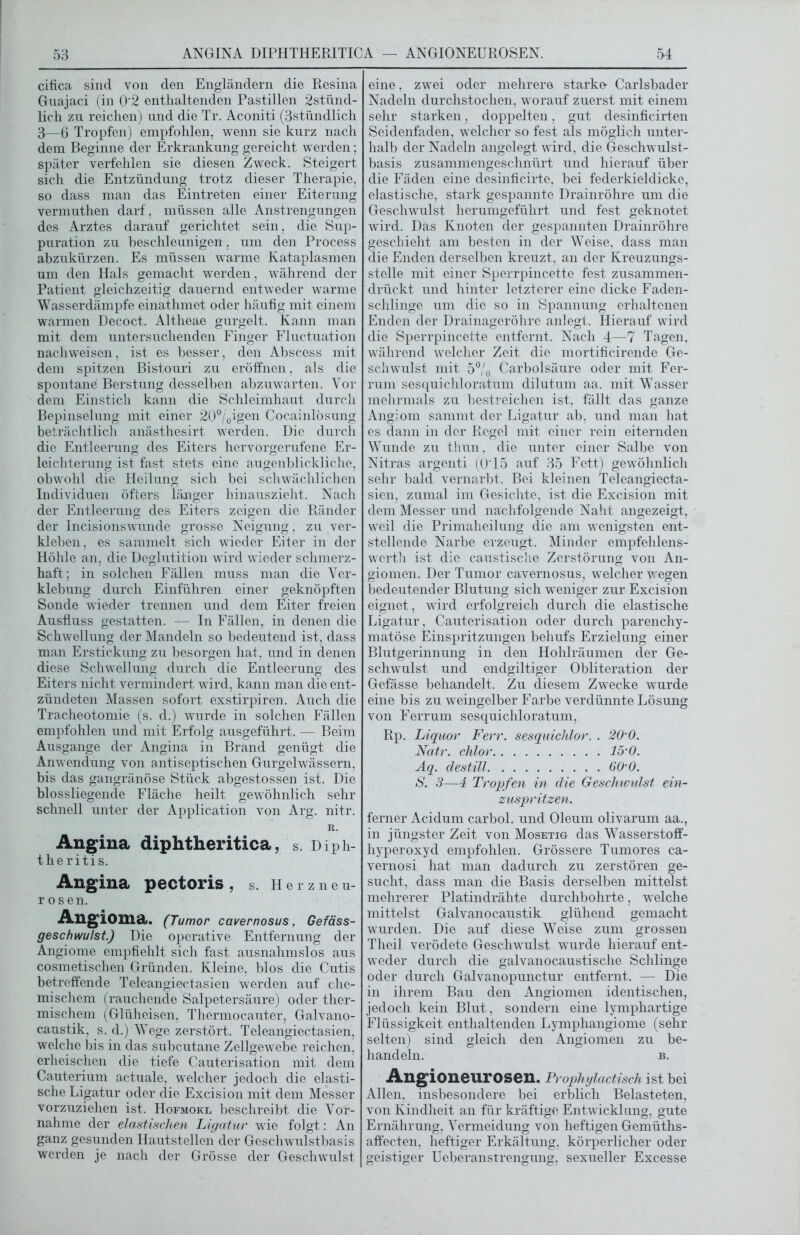 cifica sind von den Engländern die Resina Guajaci (in 0‘2 enthaltenden Pastillen 2stünd- lich zu reichen) und die Tr. Aconiti (3stündlich 3—6 Tropfen) empfohlen, wenn sie kurz nach dem Beginne der Erkrankung gereicht werden; später verfehlen sie diesen Zweck. Steigert sich die Entzündung trotz dieser Therapie, so dass man das Eintreten einer Eiterung vermuthen darf, müssen alle Anstrengungen des Arztes darauf gerichtet sein, die Sup- puration zu beschleunigen, um den Process abzukürzen. Es müssen warme Kataplasmen um den Hals gemacht werden, während der Patient gleichzeitig dauernd entweder warme Wasserdämpfe einathmet oder häufig mit einem warmen Decoct. Altheae gurgelt. Kann man mit dem untersuchenden Finger Fluctuation nachweisen, ist es besser, den Abscess mit dem spitzen Bistouri zu eröffnen, als die spontane Berstung desselben abzuwarten. Vor dem Einstich kann die Schleimhaut durch Bepinselung mit einer 20°/0igen Cocainlösung beträchtlich anästhesirt werden. Die durch die Entleerung des Eiters hervorgerufene Er- leichterung ist fast stets eine augenblickliche, obwohl die Heilung sich bei schwächlichen Individuen öfters länger hinauszieht. Nach der Entleerung des Eiters zeigen die Ränder der Incisionswunde grosse Neigung, zu ver- kleben, es sammelt sich wieder Eiter in der Höhle an, die Deglutition wird wieder schmerz- haft; in solchen Fällen muss man die Ver- klebung durch Einführen einer geknöpften Sonde wieder trennen und dem Eiter freien Ausfluss gestatten. — In Fällen, in denen die Schwellung der Mandeln so bedeutend ist, dass man Erstickung zu besorgen hat, und in denen diese Schwellung durch die Entleerung des Eiters nicht vermindert wird, kann man die ent- zündeten Massen sofort exstirpiren. Auch die Tracheotomie (s. d.) wurde in solchen Fällen empfohlen und mit Erfolg ausgeführt. — Beim Ausgange der Angina in Brand genügt die Anwendung von antiseptischen Gurgelwässern, bis das gangränöse Stück abgestossen ist. Die blossliegende Fläche heilt gewöhnlich sehr schnell unter der Application von Arg. nitr. R. Angina diphtheritica, s. Diph- theriti s. Angina pectoris, s. Henneu- r osen. Angioma. (Tumor cavernosus, Gefäss- geschwulst.) Die operative Entfernung der Angiome empfiehlt sich fast ausnahmslos aus cosmetischen Gründen. Kleine, blos die Cutis betreffende Teleangiectasien werden auf che- mischem (rauchende Salpetersäure) oder ther- mischem (Glüheisen, Thermocauter, Galvano- caustik, s. d.) Wege zerstört. Teleangiectasien, welche bis in das subcutane Zellgewebe reichen, erheischen die tiefe Cauterisation mit dem Cauterium actuale, welcher jedoch die elasti- sche Ligatur oder die Excision mit dem Messer vorzuziehen ist. Hofmokl beschreibt die Vor- nahme der elastischen Ligatur wie folgt: An ganz gesunden Hautstellen der Geschwulstbasis werden je nach der Grösse der Geschwulst eine, zwei oder mehrere starke- Carlsbader Nadeln durchstochen, worauf zuerst mit einem sehr starken, doppelten, gut desinficirten Seidenfaden, welcher so fest als möglich unter- halb der Nadeln angelegt wird, die Geschwulst- basis zusammengeschnürt und hierauf über die Fäden eine desinficirte, bei federkieldicke, elastische, stark gespannte Drainröhre um die Geschwulst herumgeführt und fest geknotet wird. Das Knoten der gespannten Drainröhre geschieht am besten in der Weise, dass man die Enden derselben kreuzt, an der Kreuzungs- stelle mit einer Sperrpincette fest zusammen- drückt und hinter letzterer eine dicke Faden- schlinge um die so in Spannung erhaltenen Enden der Drainageröhre anlegt. Hierauf wird die Sperrpincette entfernt. Nach 4—7 Tagen, während welcher Zeit die mortificirende Ge- schwulst mit 50/0 Carbolsäure oder mit Fer- rum sesquichloratum dilutum aa. mit Wasser mehrmals zu bestreichen ist, fällt das ganze Angiom sammt der Ligatur ab, und man hat es dann in der Regel mit einer rein eiternden Wunde zu thun, die unter einer Salbe von Nitras argenti (0T5 auf 35 Fett) gewöhnlich sehr bald vernarbt. Bei kleinen Teleangiecta- sien, zumal im Gesichte, ist die Excision mit dem Messer und nachfolgende Naht angezeigt, weil die Primaheilung die am wenigsten ent- stellende Narbe erzeugt. Minder empfehlens- werth ist die caustisclie Zerstörung von An- giomen. Der Tumor cavernosus, welcher wegen bedeutender Blutung sich weniger zur Excision eignet, wird erfolgreich durch die elastische Ligatur, Cauterisation oder durch parenchy- matöse Einspritzungen behufs Erzielung einer Blutgerinnung in den Hohlräumen der Ge- schwulst und endgiltiger Obliteration der Gefässe behandelt. Zu diesem Zwecke wurde eine bis zu weingelber Farbe verdünnte Lösung von Ferrum sesquichloratum, Rp. Liquor Ferr. sesquichlor. . 20‘0. Natr. chlor 15'0. Aq. destill 60'0. S. 3—4 Tropfen in die Geschwulst ein- zuspritzen. ferner Acidum carbol. und Oleum olivarum aa., in jüngster Zeit von Mosetig das Wasserstoff- hyperoxyd empfohlen. Grössere Tumores ca- vernosi hat man dadurch zu zerstören ge- sucht, dass man die Basis derselben mittelst mehrerer Platindrähte durchbohrte, welche mittelst Galvanocaustik glühend gemacht wurden. Die auf diese Weise zum grossen Theil verödete Geschwulst wurde hierauf ent- weder durch die galvanocaustische Schlinge oder durch Galvanopunctur entfernt. — Die in ihrem Bau den Angiomen identischen, jedoch kein Blut, sondern eine lymphartige Flüssigkeit enthaltenden Lymphangiome (sehr selten) sind gleich den Angiomen zu be- handeln. B. Angioneurosen. Prophylactisch ist bei Allen, insbesondere bei erblich Belasteten, von Kindheit an für kräftige Entwicklung, gute Ernährung, Vermeidung von heftigen Gemüths- affecten, heftiger Erkältung, körperlicher oder geistiger Ueberanstrengung, sexueller Excesse