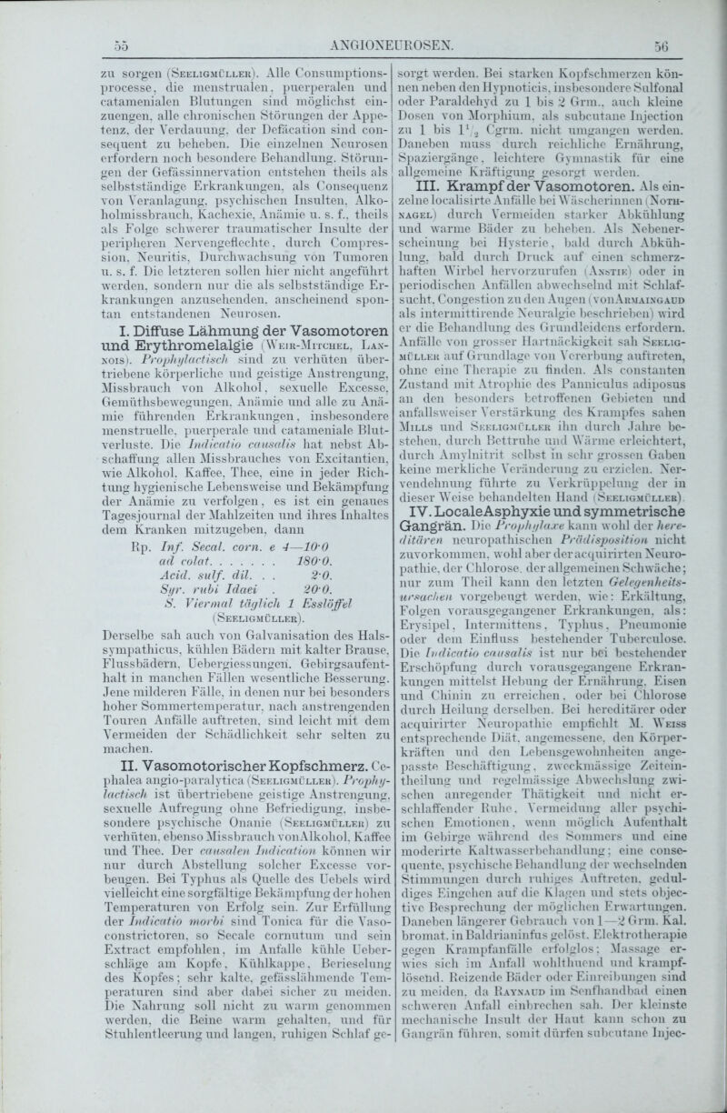 zu sorgen (Seeligmüller). Alle Consumptions- processe, die menstrualen, puerperalen und catamenialen Blutungen sind möglichst ein- zuengen. alle chronischen Störungen der Appe- tenz. der Verdauung, der Defäcation sind con- sequent zu beheben. Die einzelnen Neurosen erfordern noch besondere Behandlung. Störun- gen der Gefässinnervation entstehen theils als selbstständige Erkrankungen, als Consequenz von Veranlagung, psychischen Insulten. Alko- holmissbrauch, Kachexie, Anämie u. s. f.. theils als Folge schwerer traumatischer Insulte der peripheren Nervengeflechte, durch Compres- sion, Neuritis, Durchwachsung von Tumoren u. s. f. Die letzteren sollen hier nicht angeführt werden, sondern nur die als selbstständige Er- krankungen anzusehenden, anscheinend spon- tan entstandenen Neurosen. I. Diffuse Lähmung der Vasomotoren und Erythromelalgie (Weir-Mitchel, Lax- nois). Prophylactisch sind zu verhüten über- triebene körperliche und geistige Anstrengung, Missbrauch von Alkohol, sexuelle Excesse, Gemüthsbewegungen, Anämie und alle zu Anä- mie führenden Erkrankungen, insbesondere menstruelle, puerperale und catameniale Blut- verluste. Die Indicatio causalis hat nebst Ab- schaffung allen Missbrauches von Excitantien, wie Alkohol. Kaffee, Thee, eine in jeder Rich- tung hygienische Lebensweise und Bekämpfung der Anämie zu verfolgen, es ist ein genaues Tagesjournal der Mahlzeiten und ihres Inhaltes dem Kranken mitzugeben, dann Rp. Inf. Secal. com. e 4—10'0 ad colat 180’0. Acid. sulf. dil. . . 2'0. Syr. rubi Idaei 20 0. S. Viermal täglich 1 Esslöffel (Seeligmüller). Derselbe sah auch von Galvanisation des Hals- sympathicus, kühlen Bädern mit kalter Brause. Flussbädern. Uebergiessungeh. Gebirgsaufent- halt in manchen Fällen wesentliche Besserung. Jene milderen Fälle, in denen nur bei besonders hoher Sommertemperatur, nach anstrengenden Touren Anfälle auftreten. sind leicht mit dem Vermeiden der Schädlichkeit sehr selten zu machen. II. Vasomotorischer Kopfschmerz. Ce- phalea angio-paralytica (Seeligmüller). Prophy- lactisch ist übertriebene geistige Anstrengung, sexuelle Aufregung ohne Befriedigung, insbe- sondere psychische Onanie (Seeligmüller) zu verhüten, ebenso Missbrauch vonAlkohol. Kaffee und Thee. Der causalen Indication können wir nur durch Abstellung solcher Excesse Vor- beugen. Bei Typhus als Quelle des Uebels wird vielleicht eine sorgfältige Bekämpfung der hohen Temperaturen von Erfolg sein. Zur Erfüllung der Indicatio morbi sind Tonica für die Vaso- constrictoren, so Secale cornutum und sein Extract empfohlen, im Anfalle kühle Ueber- schläge am Kopfe. Kühlkappe. Berieselung des Kopfes; sehr kalte, gefässlähmende Tem- peraturen sind aber dabei sicher zu meiden. Die Nahrung soll nicht zu warm genommen werden, die Beine warm gehalten, und für Stuhlentleerung und langen, ruhigen Schlaf ge- sorgt werden. Bei starken Kopfschmerzen kön- nen neben den Hypnoticis, insbesondere Sulfonal oder Paraldehyd zu 1 bis 2 Grm.. auch kleine Dosen von Morphium, als subcutane Injection zu 1 bis l1/.j Cgrm. nicht umgangen werden. Daneben muss durch reichliche Ernährung, Spaziergänge. leichtere Gymnastik für eine allgemeine Kräftigung gesorgt werden. III. Krampf der Vasomotoren. Als ein- zelne localisirte Anfälle bei Wäscherinnen (Noth- nagel) durch Vermeiden starker Abkühlung und warme Bäder zu beheben. Als Nebener- scheinung bei Hysterie, bald durch Abküh- lung, bald durch Druck auf einen schmerz- haften Wirbel hervorzurufen (Anstie) oder in periodischen Anfällen abwechselnd mit Schlaf- sucht, Congestion zu den Augen ( voiiArmaixgaud als intermittirende Neuralgie beschrieben) wird er die Behandlung des Grundleidens erfordern. Anfälle von grosser Hartnäckigkeit sah Seelig- müller auf Grundlage von Vererbung auftreten, ohne eine Therapie zu finden. Als constanten Zustand mit Atrophie des Panniculus adiposus an den besonders betroffenen Gebieten und anfallsweiser Verstärkung des Krampfes sahen Mills und Seeligmüller ihn durch Jahre be- stehen. durch Bettruhe und Wärme erleichtert, durch Amylnitrit selbst in sehr grossen Gaben keine merkliche Veränderung zu erzielen. Ner- vendehnung führte zu Verkrüppelung der in dieser Weise behandelten Hand (Seeligmüller). IV. LocaleAsphyxie und symmetrische Gangrän. Die Prophylaxe kann wohl der here- ditären neuropathischen Prädisposition nicht zuvorkommen, wohl aber deracquirirten Neuro- pathie. der Chlorose, der allgemeinen Schwäche; nur zum Theil kann den letzten Gelegenheits- Ursachen vorgebeugt werden, wie: Erkältung, Folgen vorausgegangener Erkrankungen, als: Erysipel, Intermittens. Typhus. Pneumonie oder dem Einfluss bestehender Tuberculose. Die Indicatio causalis ist nur bei bestehender Erschöpfung durch vorausgegangene Erkran- kungen mittelst Hebung der Ernährung. Eisen und Chinin zu erreichen. oder bei Chlorose durch Heilung derselben. Bei hereditärer oder acquirirter Neuropathie empfiehlt M. Weiss entsprechende Diät, angemessene, den Körper- kräften und den Lebensgewohnheiten ange- passte Beschäftigung, zweckmässige Zeitein- theilung und regelmässige Abwechslung zwi- schen anregender Thätigkeit und nicht er- schlaffender Ruhe, Vermeidung aller psychi- schen Emotionen, wenn möglich Aufenthalt im Gebirge während des Sommers und eine moderirtc Kaltwasserbehandlung; eine conse- quente, psychische Behandlung der wechselnden Stimmungen durch ruhiges Auftreten, gedul- diges Eingehen auf die Klagen und stets objec- tive Besprechung der möglichen Erwartungen. Daneben längerer Gebrauch von 1—2 Grm. Kal. bromat. in Baldrianinfus gelöst. Elektrotherapie gegen Krampfanfälle erfolglos; Massage er- wies sich im Anfall wohlthuend und krampf- lösend. Reizende Bäder oder Einreibungen sind zu meiden, da Raynaud im Senfhandbad einen schweren Anfall einbrechen sah. Der kleinste mechanische Insult der Haut kann schon zu Gangrän führen, somit dürfen subcutane Injec-