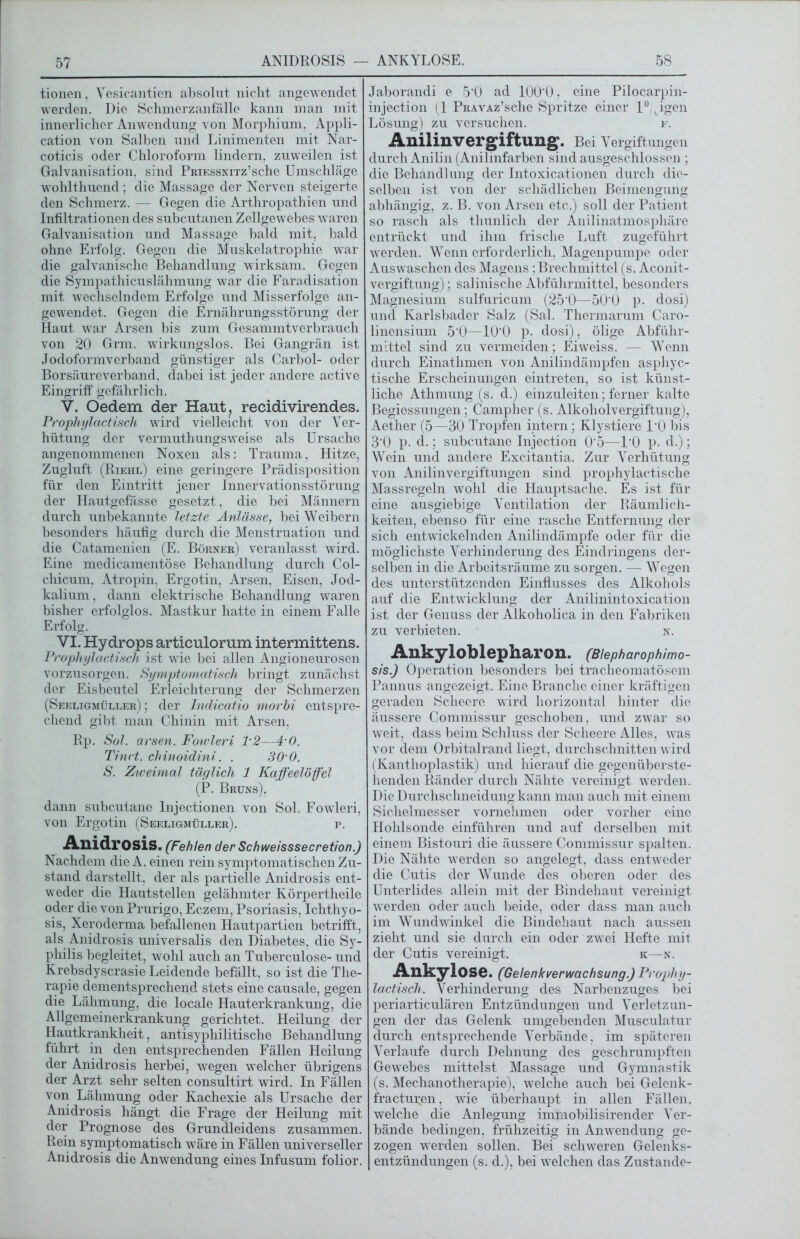 tionen, Yesicantien absolut nicht angewendet werden. Die Schmerzanfällc kann man mit innerlicher Anwendung von Morphium, Appli- cation von Salben und Linimenten mit Nar- coticis oder Chloroform lindern, zuweilen ist Galvanisation, sind PmKssNiTz’sche Umschläge wohlthuend; die Massage der Nerven steigerte den Schmerz. — Gegen die Arthropathien und Infiltrationen des subcutanen Zellgewebes waren Galvanisation und Massage bald mit, bald ohne Erfolg. Gegen die Muskelatrophie war die galvanische Behandlung wirksam. Gegen die Sympathicuslähmung war die Faradisation mit wechselndem Erfolge und Misserfolge an- gewendet. Gegen die Ernährungsstörung der Haut war Arsen bis zum Gesammtverbrauch von 20 Grm. wirkungslos. Bei Gangrän ist Jodoformverband günstiger als Carbol- oder Borsäureverband, dabei ist jeder andere active Eingriff gefährlich. V. Oedem der Haut, recidivirendes. Prophylactisch wird vielleicht von der Ver- hütung der vermuthungsweise als Ursache angenommenen Noxen als: Trauma, Hitze, Zugluft (Riehl) eine geringere Prädisposition für den Eintritt jener Innervationsstörung der Hautgefässe gesetzt, die bei Männern durch unbekannte letzte Anlässe, bei Weibern besonders häufig durch die Menstruation und die Catamenien (E. Börner) veranlasst wird. Eine medicamentöse Behandlung durch Col- chicum, Atropin, Ergotin, Arsen, Eisen, Jod- kalium , dann elektrische Behandlung waren bisher erfolglos. Mastkur hatte in einem Falle Erfolg. VI. Hydrops articulorum intermittens. Prophylactisch ist wie bei allen Angioneurosen vorzusorgen. Symptomatisch bringt zunächst der Eisbeutel Erleichterung der Schmerzen (Seeligmüller) ; der Indicatio morhi entspre- chend gibt man Chinin mit Arsen, Rp. Sol. arsen. Fowleri lm2—4‘0. Tinct. chinoidini. . 30 0. S. Zweimal täglich 1 Kaffeelöffel (P. Bruns), dann subcutane Injectionen von Sol. Fowleri, von Ergotin (Seeligmüller). p. Anidrosis. (Fehlen der Schweisssecretion.) Nachdem die A. einen rein symptomatischen Zu- stand darstellt, der als partielle Anidrosis ent- weder die Hautstellen gelähmter Körpertheile oder die von Prurigo, Eczem, Psoriasis, Ichthyo- sis, Xeroderma befallenen Hautpartien betrifft, als Anidrosis universalis den Diabetes, die Sy- philis begleitet, wohl auch an Tuberculose- und Krebsdyscrasie Leidende befällt, so ist die The- rapie dementsprechend stets eine causale, gegen die Lähmung, die locale Hauterkrankung, die Allgemeinerkrankung gerichtet. Heilung der Hautkrankheit, antisyphilitische Behandlung führt in den entsprechenden Fällen Heilung der Anidrosis herbei, wegen welcher übrigens der Arzt sehr selten consultirt wird. In Fällen von Lähmung oder Kachexie als Ursache der Anidrosis hängt die Frage der Heilung mit der Prognose des Grundleidens zusammen. Rein symptomatisch wäre in Fällen universeller Anidrosis die Anwendung eines Infusum folior. Jaborandi e 5'0 ad 100‘0, eine Pilocarpin- injection (1 PRAVAz’sche Spritze einer 1°, igen Lösung) zu versuchen. r. Anilinvergiftung. Bei Vergiftungen durch Anilin (Anilinfarben sind ausgeschlossen ; die Behandlung der Intoxicationen durch die- selben ist von der schädlichen Beimengung abhängig, z. B. von Arsen etc.) soll der Patient so rasch als thunlich der Anilinatmosphäre entrückt und ihm frische Luft zugeführt werden. Wenn erforderlich, Magenpumpe oder Auswaschen des Magens; Brechmittel (s. Aconit- vergiftung); salinische Abführmittel, besonders Magnesium sulfuricum (25'0—50‘0 p. dosi) und Karlsbader Salz (Sal. Thermarum Caro- linensium 5‘0—10'0 p. dosi), ölige Abführ- mittel sind zu vermeiden; Eiweiss. — Wenn durch Einatlimen von Anilindämpfen asphyc- tische Erscheinungen eintreten, so ist künst- liche Athmung (s. d.) einzuleiten; ferner kalte Begiessungen; Campher (s. Alkoholvergiftung), Aether (5—30 Tropfen intern; Klystiere L0 bis 3'0 p. d.; subcutane Injection 0‘5—l'O p. d.); Wein und andere Excitantia. Zur Verhütung von Anilinvergiftungen sind prophylactische Massregeln wohl die Hauptsache. Es ist für eine ausgiebige Ventilation der Räumlich- keiten, ebenso für eine rasche Entfernung der sich entwickelnden Anilindämpfe oder für die möglichste Verhinderung des Eindringens der- selben in die Arbeitsräume zu sorgen. — Wegen des unterstützenden Einflusses des Alkohols auf die Entwicklung der Anilinintoxication ist der Genuss der Alkoholica in den Fabriken zu verbieten. n. Ankyloblepharon. (Blepharophimo- sis.) Operation besonders bei tracheomatösem Pannus angezeigt. Eine Branche einer kräftigen geraden Scheere wird horizontal hinter die äussere Commissur geschoben, und zwar so weit, dass beim Schluss der Scheere Alles, was vor dem Orbitalrand liegt, durchschnitten wird (Kanthoplastik) und hierauf die gegenüberste- henden Ränder durch Nähte vereinigt werden. Die Durchschneidung kann man auch mit einem Sichelmesser vornehmen oder vorher eine Hohlsonde einführen und auf derselben mit einem Bistouri die äussere Commissur spalten. Die Nähte werden so angelegt, dass entweder die Cutis der Wunde des oberen oder des Unterlides allein mit der Bindehaut vereinigt werden oder auch beide, oder dass man auch im Wundwinkel die Bindehaut nach aussen zieht und sie durch ein oder zwei Hefte mit der Cutis vereinigt. k—n. Ankylose. (Gelenkverwachsung.) Pt'oph y- lactisch. Verhinderung des Narbenzuges bei periarticulären Entzündungen und Verletzun- gen der das Gelenk umgebenden Musculatur durch entsprechende Verbände, im späteren Verlaufe durch Dehnung des geschrumpften Gewebes mittelst Massage und Gymnastik (s. Mechanotherapie), welche auch bei Gelenk- fracturen, wie überhaupt in allen Fällen, welche die Anlegung immobilisirender Ver- bände bedingen, frühzeitig in Anwendung ge- zogen werden sollen. Bei schweren Gelenks- entzündungen (s. d.), bei welchen das Zustande-