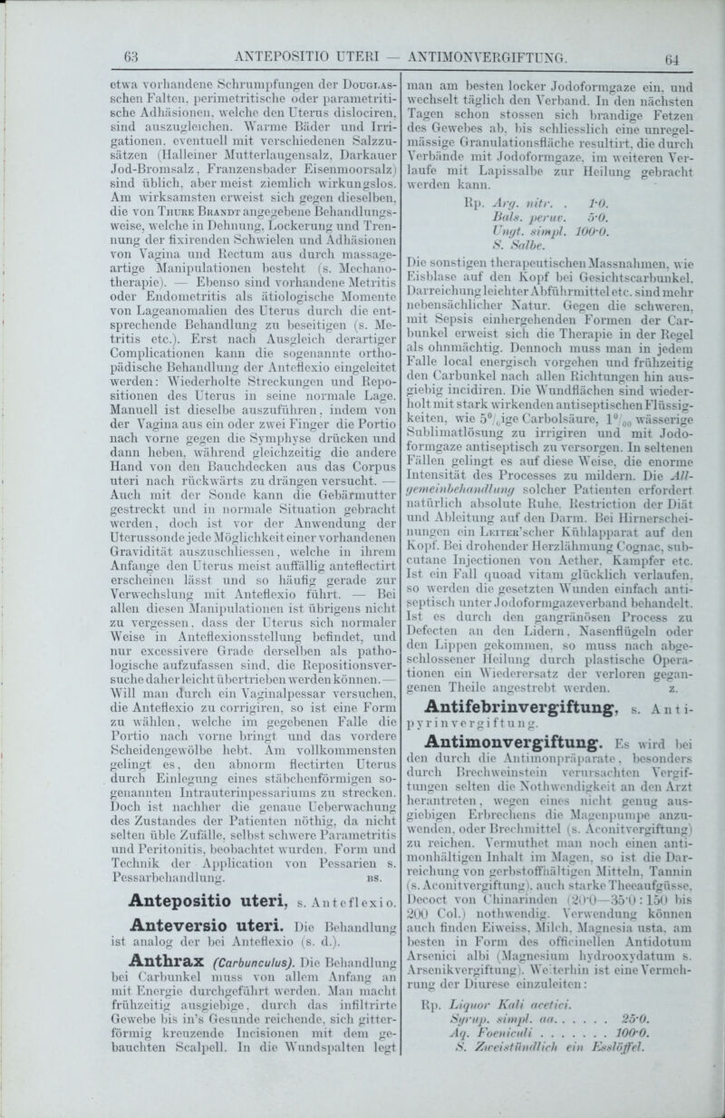 etwa vorhandene Schrumpfungen der Dougi.as- schen Falten, perimetritische oder parametriti- sche Adhäsionen, welche den Uterus dislociren. sind auszugleichen. Warme Bäder und Irri- gationen. eventuell mit verschiedenen Salzzu- sätzen (Halleiner Mutterlaugensalz. Darkauer Jod-Bromsalz, Franzensbader Eisenmoorsalz) sind üblich, aber meist ziemlich wirkungslos. Am wirksamsten erweist sich gegen dieselben, die von Thure Brandt angegebene Behandlungs- weise, welche in Dehnung. Lockerung und Tren- nung der fixirenden Schwielen und Adhäsionen von Vagina und Rectum aus durch massage- artige Manipulationen besteht (s. Mechano- therapie). — Ebenso sind vorhandene Metritis oder Endometritis als ätiologische Momente von Lageanomalien des Uterus durch die ent- sprechende Behandlung zu beseitigen (s. Me- tritis etc.). Erst nach Ausgleich derartiger Complicationen kann die sogenannte ortho- pädische Behandlung der Anteflexio eingeleitet werden: Wiederholte Streckungen und Repo- sitionen des Uterus in seine normale Lage. Manuell ist dieselbe auszuführen, indem von der Vagina aus ein oder zwei Finger die Portio nach vorne gegen die Symphyse drücken und dann heben, während gleichzeitig die andere Hand von den Bauchdecken aus das Corpus uteri nach rückwärts zu drängen versucht. — Auch mit der Sonde kann die Gebärmutter gestreckt und in normale Situation gebracht werden, doch ist vor der Anwendung der Uterussonde jede Möglichkeit einer vorhandenen Gravidität auszuschliessen, welche in ihrem Anfänge den Uterus meist auffällig anteflectirt erscheinen lässt und so häufig gerade zur Verwechslung mit Anteflexio führt. — Bei allen diesen Manipulationen ist übrigens nicht zu vergessen, dass der Uterus sich normaler Weise in Anteflexionsstellung befindet, und nur excessivere Grade derselben als patho- logische aufzufassen sind, die Repositionsver- suche daher leicht übertrieben werden können. — Will man durch ein Vaginalpessar versuchen, die Anteflexio zu corrigiren, so ist eine Form zu wählen, welche im gegebenen Falle die Portio nach vorne bringt und das vordere Scheidengewölbe hebt. Am vollkommensten gelingt es, den abnorm flectirten Uterus durch Einlegung eines stäbchenförmigen so- genannten Intrauterinpessariums zu strecken. Doch ist nachher die genaue Ueberwachung des Zustandes der Patienten nöthig, da nicht selten üble Zufälle, selbst schwere Parametritis und Peritonitis, beobachtet wurden. Form und Technik der Application von Pessarien s. Pessarbehandlung. bs. Antepositio Uteri, s. Anteflexio. Anteversio Uteri. Die Behandlung ist analog der bei Anteflexio (s. d.). Anthrax (CarbunculusJ. Die Behandlung bei Carbunkel muss von allem Anfang an mit Energie durchgeführt werden. Man macht frühzeitig ausgiebige, durch das infiltrirte Gewebe bis in’s Gesunde reichende, sich gitter- förmig kreuzende Incisionen mit dem ge- bauchten Scalpell. In die Wundspalten legt 64 man am besten locker Jodoformgaze ein. und wechselt täglich den Verband. In den nächsten Tagen schon stossen sich brandige Fetzen des Gewebes ab, bis schliesslich eine unregel- mässige Granulationsfläche resultirt, die durch Verbände mit Jodoformgaze, im weiteren Ver- laufe mit Lapissalbe zur Heilung gebracht werden kann. Rp. Arg. nitr. . l'O. Bals. per uv. ö’O. Üngt. simpl. lOO’O. S. Salbe. Die sonstigen therapeutischen Massnahmen, wie Eisblase auf den Kopf bei Gesichtscarbunkel. Darreichung leichter Abführmittel etc. sind mehr nebensächlicher Natur. Gegen die schweren, mit Sepsis einhergehenden Formen der Car- bunkel erweist sich die Therapie in der Regel als ohnmächtig. Dennoch muss man in jedem Falle local energisch Vorgehen und frühzeitig den Carbunkel nach allen Richtungen hin aus- giebig incidiren. Die Wundflächen sind wieder- holt mit stark wirkenden antiseptischen Flüssig- keiten, wie 5°/0ige Carbolsäure, 1° 00 wässerige Sublimatlösung zu irrigiren und mit Jodo- formgaze antiseptisch zu versorgen. In seltenen Fällen gelingt es auf diese Weise, die enorme Intensität des Processes zu mildern. Die All- gemeinbehandlung solcher Patienten erfordert natürlich absolute Ruhe. Restriction der Diät und Ableitung auf den Darm. Bei Hirnerschei- nungen ein LEiTER’scher Kühlapparat auf den Kopf. Bei drohender Herzlähmung Cognac, sub- cutane Injectionen von Aether. Kampfer etc. Ist ein Fall quoad vitam glücklich verlaufen, so werden die gesetzten Wunden einfach anti- septisch unter Jodoformgazeverband behandelt. Ist es durch den gangränösen Process zu Defecten an den Lidern. Nasenflügeln oder den Lippen gekommen, so muss nach abge- schlossener Heilung durch plastische Opera- tionen ein Wiederersatz der verloren gegan- genen Theile angestrebt werden. z. Antifebrinvergiftung, s. Anti- p y r i n v e r g i f t u n g. Antimonvergiftung. Es wird bei den durch die Antimonpräparate, besonders durch Brechweinstein verursachten Vergif- tungen selten die Not hwendigkeit an den Arzt herantreten, wegen eines nicht genug aus- giebigen Erbrechens die Magenpumpe anzu- wenden. oder Brechmittel (s. Aconitvergiftung) zu reichen. Vermuthet man noch einen anti- monhältigen Inhalt im Magen, so ist die Dar- reichung von gerbstoffiiältigen Mitteln, Tannin (s. Aconitvergiftung), auch starke Theeaufgüsse, Decoct von Chinarinden (20*0—350 :150 bis 200 Col.) nothwendig. Verwendung können auch finden Eiweiss. Milch. Magnesia usta. am besten in Form des officinellen Antidotum Arsenici albi (Magnesium hydrooxydatum s. Arsenik Vergiftung). Weiterhin ist eine Vermeh- rung der Diurese einzuleitcn: Rp. Liquor Kali acetici. Syrup. simpl. aa 25’0. Aq. Foeniculi lOO'O. S. Zweistündlich ein Esslöffel.