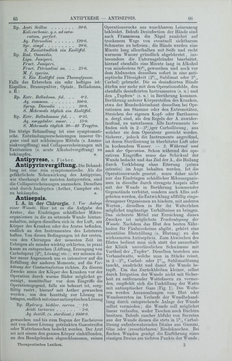 Rp. Aceti Scillae 30’0. Kali carbonic. q. s. ad Satu- ration. perfect. Aq. Petroselini 120’0. Syr. simpl 20’0. S. Zweistündlich ein Esslöffel. Rp. Rad. Ononidis. Lign. Juniperi. Fruct. Juniperi. Fruct. Petroselini aa. . . 25’0. M. f. species. S. Ein Esslöffel zum Theeaufgusse. Falls das Erbrechen ein sehr heftiges ist: Eispillen, Brausepulver, Opiate, Belladonna, z. B.: Rp. Extr. Belladonn. fol. . . 0’2. Aq. commun lOO’O. Syrup. Diacodii 20’0. S. Mehrmals täglich ein Esslöffel. Rp. Extr. Belladonnae fol. . . 0‘25. Aq. amygdalar. amar. . . 15' 0. S. Mehrmals täglich 20—40 Tropfen. Die übrige Behandlung ist eine symptomati- sche. Entzündungserscheinungen innerer Or- gane sind mit schleimigen Mitteln (s. Ammo- niakvergiftung) und Collapserscheinungen mit Excitantien (s. acute Alkoholvergiftung) zu bekämpfen. n. Antipyrese, s. Fieber. Antipyrir Vergiftung. Die Behand- lung ist eine rein symptomatische. Als die gefährlichste Nebenwirkung des Antipyrins, wie überhaupt der meisten Antipyretica, sind die Collapserscheinungen anzusehen. Dieselben sind durch Analeptica (Aether, Campher etc.) zu bekämpfen. n. Antisepsis. I. A. in der Chirurgie. 1. Vor Anlage einer Wunde. Hier ist es die Aufgabe des Arztes, das Eindringen schädlicher Mikro- organismen in die zu setzende Wunde hintan- zuhalten, mögen dieselben sich in der Luft, am Körper des Kranken oder des Arztes befinden, endlich an den Instrumenten des Letzteren haften. Yon diesen Bedingungen ist der ersten, von den Chirurgen der neuesten Zeit im Uebrigen als minder wichtig erklärten, in praxi kaum zu entsprechen (Lüftung, Erzeugung von Carbolspray [2°/0 Lösung] etc.); wir müssen da- her unser Augenmerk um so intensiver auf die Erfüllung der anderen Momente, auf die Ver- hütung der Contactinfection richten. Zu diesem Zwecke muss der Körper des Kranken vor der Operation durch warme Bäder möglichst ge- reinigt, unmittelbar vor dem Eingriffe die Operationsgegend, falls sie behaart ist, sorg- fältig rasirt, hierauf mit Aether gewaschen werden, um den hauttalg zur Lösung zu bringen, endlich mit einer antiseptischen Lösung Rp. Hydrarg. bichlor. corros. p l'O. - Acidi tartarici f 5-0. Aq. destill. (s. sterilisat.) 1000’0. gewaschen und bis zum Beginn der Encheirese mit von dieser Lösung getränkten Gazestreifen oder Wattebauschen bedeckt werden. Der Arzt sei mit einem den ganzen Körper einhüllenden, an den Handgelenken abgeschlossenen, reinen Therapeutisches Lexikon. Operationsrocke aus waschbarem Leinenzeug bekleidet. Behufs Desinfection der Hände sind nach Fürbringer die Nägel zunächst auf trockenem Wege von eventuell sichtbarem Schmutze zu befreien; die Hände werden eine Minute lang allenthalben mit Seife und recht warmem Wasser gründlich abgebürstet, ins- besondere die Unternagelränder bearbeitet, hierauf ebenfalls eine Minute lang in Alkohol von mindestens 80°/0 gewaschen und noch vor dem Abdunsten desselben sofort in eine anti- septische Flüssigkeit (2°/00 Sublimat oder 3°/0 Carbol) gebracht. Die so desinficirten Hände dürfen nur mehr mit dem Operationsfelde, den ebenfalls desinficirten Instrumenten (s. u.) und den „Tupfern“ (s. u.) in Berührung kommen. Berührung anderer Körperstellen des Kranken, etwa der Mundschleimhaut desselben bei Ope- rationen am Stamme oder den Extremitäten, Streichen des eigenen Kopf- oder Barthaares u. dergl. sind, als den Regeln der A. zuwider- laufend, zu unterlassen. Alle Instrumente be- finden sich in 2—3°/oiger Carbollösung, aus welcher sie dem Operateur gereicht werden. Sicherer, jedoch die Instrumente angreifend, ist deren Sterilisirung in überhitzter Luft oder in kochendem Wasser. — 2. Während und nach der Operation. Schon während des ope- rativen Eingriffes muss das Schicksal der Wunde bedacht und das Ziel der A., die Heilung durch Verklebung ohne Eiterung (prima intentio) im Auge behalten werden. Ist die Operationswunde gesetzt, muss daher nicht nur das Eindringen schädlicher Mikroorganis- men in dieselbe durch strengste Asepsis aller mit der Wunde in Berührung kommender Gegenstände verhütet, sondern auch Alles auf- geboten werden, die Entwicklung allfällig einge- drungener Organismen zu hindern, mit anderen Worten, dieselben in für ihr Weiterleben möglichst ungünstige Verhältnisse zu bringen. Das sicherste Mittel zur Erreichung dieses Zweckes ist möglichste Trockenlegung der Wunde. Nachdem das Blut den besten Nähr- boden für Fäulnisskeime abgibt, gehört eine minutiöse Blutstillung (s. Blutung) zu den wirksamsten Antisepticis. Zum Abwischen des Blutes bedient man sich statt der ausserhalb der Klinik unverlässlichen Schwämme mit Vortheil der „Tupfer“. Dieselben bestehen aus Verbandwatte, welche man in Stücke reisst, in 2—3°/0 Carbol- oder l°/00 Sublimatlösung taucht, aus drückt und damit die Wunde be- tupft. Um das Zurückbleiben kleiner, selbst durch Irrigation der Wunde nicht mit Sicher- heit zu entfernender Wattefasern zu vermei- den, empfiehlt sich die Umhüllung der Watte mit antiseptischer Gaze (Fig. 1). Des Weite- ren werden Ansammlungen von Blut oder Wundsecreten im Verlaufe der Wundbehand- lung durch entsprechende Anlage der Wunde selbst vermieden; die Wunde soll möglichst linear verlaufen, weder Taschen noch Buchten besitzen. Behufs rascher Abfuhr von Secreten aus der Wunde dienen die stets in 5% Carbol- lösung aufzubewahrenden Drains aus Gummi, Glas oder (resorbirbaren) Rindsknochen. Bei flachen Wupden genügt die Einführung eines einzigen Drains am tiefsten Punkte der Wunde; 3