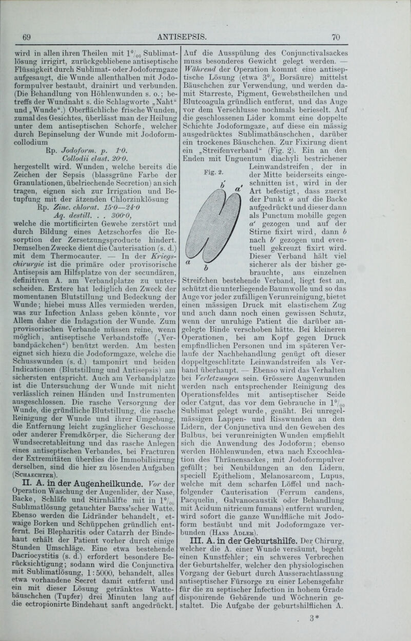 wird in allen ihren Theilen mit l°/00 Sublimat- lösung irrigirt, zurückgebliebene antiseptische Flüssigkeit durch Sublimat- oder Jodoformgaze aufgesaugt, die Wunde allenthalben mit Jodo- formpulver bestaubt, drainirt und verbunden. (Die Behandlung von Höhlen wunden s. o.; be- treffs der Wundnaht s. die Schlagworte „Naht“ und „Wunde“.) Oberflächliche frische Wunden, zumal des Gesichtes, überlässt man der Heilung unter dem antiseptischen Schorfe, welcher durch Bepinselung der Wunde mit Jodoform- collodium Bp. Jodoform, p. 1-0. Collodii elast. 20’0. hergestellt wird. Wunden, welche bereits die Zeichen der Sepsis (blassgrüne Farbe der Granulationen, übelriechende Secretion) an sich tragen, eignen sich zur Irrigation und Be- tupfung mit der ätzenden Chlorzinklösung Rp. Zinc. chlorat. 15’0—24’0 Aq. destill. . . 300’0, welche die mortificirten Gewebe zerstört und durch Bildung eines Aetzschorfes die Re- sorption der Zersetzungsproducte hindert. Demselben Zwecke dient die Cauterisation (s. d.) mit dem Thermocauter. — In der Kriegs- chirurgie ist die primäre oder provisorische Antisepsis am Hilfsplatze von der secundären, definitiven A. am Verbandplätze zu unter- scheiden. Erstere hat lediglich den Zweck der momentanen Blutstillung und Bedeckung der Wunde; hiebei muss Alles vermieden werden, was zur Infection Anlass geben könnte, vor Allem daher die Indagation der Wunde. Zum provisorischen Verbände müssen reine, wenn möglich, antiseptische Verbandstoffe („Ver- bandpäckchen“) benützt werden. Am besten eignet sich hiezu die Jodoformgaze, welche die Schusswunden (s. d.) tamponirt und beiden Indicationen (Blutstillung und Antisepsis) am sichersten entspricht. Auch am Verbandplätze ist die Untersuchung der Wunde mit nicht verlässlich reinen Händen und Instrumenten ausgeschlossen. Die rasche Versorgung der Wunde, die gründliche Blutstillung, die rasche Reinigung der Wunde und ihrer Umgebung, die Entfernung leicht zugänglicher Geschosse oder anderer Fremdkörper, die Sicherung der Wundsecretableitung und das rasche Anlegen eines antiseptischen Verbandes, bei Fracturen der Extremitäten überdies die Immobilisirung derselben, sind die hier zu lösenden Aufgaben (Schaechter). II. A. in der Augenheilkunde. Vor der Operation Waschung der Augenlider, der Nase, Backe, Schläfe und Stirnhälfte mit in l°/0o Sublimatlösung getauchter BRUNs’scher Watte. Ebenso werden die Lidränder behandelt, et- waige Borken und Schüppchen gründlich ent- fernt. Bei Blepharitis oder Catarrh der Binde- haut erhält der Patient vorher durch einige Stunden Umschläge. Eine etwa bestehende Dacriocystitis (s. d.) erfordert besondere Be- rücksichtigung; sodann wird die Conjunctiva mit Sublimatlösung, 1:5000, behandelt, alles etwa vorhandene Secret damit entfernt und ein mit dieser Lösung getränktes Watte- bäuschchen (Tupfer) drei Minuten lang auf die ectropionirte Bindehaut sanft angedrückt. Auf die Ausspülung des Conjunctivalsackes muss besonderes Gewicht gelegt werden. — Während der Operation kommt eine antisep- tische Lösung (etwa 3°/0 Borsäure) mittelst Bäuschchen zur Verwendung, und werden da- mit Starreste, Pigment, Gewebstheilchen und Blutcoagula gründlich entfernt, und das Auge vor dem Verschlüsse nochmals berieselt. Auf die geschlossenen Lider kommt eine doppelte Schichte Jodoformgaze, auf diese ein mässig ausgedrücktes Sublimatbäuschchen, darüber ein trockenes Bäuschchen. Zur Fixirung dient ein „Streifenverband“ (Fig. 2). Ein an den Enden mit Unguentum diachyli bestrichener Leinwandstreifen, der in der Mitte beiderseits einge- schnitten ist, wird in der Art befestigt, dass zuerst der Punkt a auf die Backe aufgedrückt und dieser dann als Punctum mobille gegen a‘ gezogen und auf der Stirne fixirt wird, dann b nach b‘ gezogen und even- tuell gekreuzt fixirt wird. Dieser Verband hält viel sicherer als der bisher ge- brauchte , aus einzelnen Streifchen bestehende Verband, liegt fest an, schützt die unterliegende Baumwolle und so das Auge vor jeder zufälligen Verunreinigung, bietet einen mässigen Druck mit elastischem Zug und auch dann noch einen gewissen Schutz, wenn der unruhige Patient die darüber an- gelegte Binde verschoben hätte. Bei kleineren Operationen, bei am Kopf gegen Druck empfindlichen Personen und im späteren Ver- laufe der Nachbehandlung genügt oft dieser doppeltgeschlitzte Leinwandstreifen als Ver- band überhaupt. — Ebenso wird das Verhalten bei Verletzungen sein. Grössere Augenwunden werden nach entsprechender Reinigung des Operationsfeldes mit antiseptischer Seide oder Catgut, das vor dem Gebrauche in l°/00 Sublimat gelegt wurde, genäht. Bei unregel- mässigen Lappen- und Risswunden an den Lidern, der Conjunctiva und den Geweben des Bulbus, bei verunreinigten Wunden empfiehlt sich die Anwendung des Jodoform; ebenso werden Höhlenwunden, etwa nach Excochlea- tion des Thränensackes, mit Jodoformpulver gefüllt; bei Neubildungen an den Lidern, speciell Epitheliom, Melanosarcom, Lupus, welche mit dem scharfen Löffel und nach- folgender Cauterisation (Ferrum candens, Pacquelin, Galvanocaustik oder Behandlung mit Acidum nitricum fumans) entfernt wurden, wird sofort die ganze Wundfläche mit Jodo- form bestäubt und mit Jodoformgaze ver- bunden (Hans Adler). III. Ä. in der Geburtshilfe. Der Chirurg, welcher die A. einer Wunde versäumt, begeht einen Kunstfehler; ein schweres Verbrechen der Geburtshelfer, welcher den physiologischen Vorgang der Geburt durch Ausserachtlassung antiseptischer Fürsorge zu einer Lebensgefahr für die zu septischer Infection in hohem Grade disponirende Gebärende und Wöchnerin ge- staltet. Die Aufgabe der geburtshilflichen A. 3*