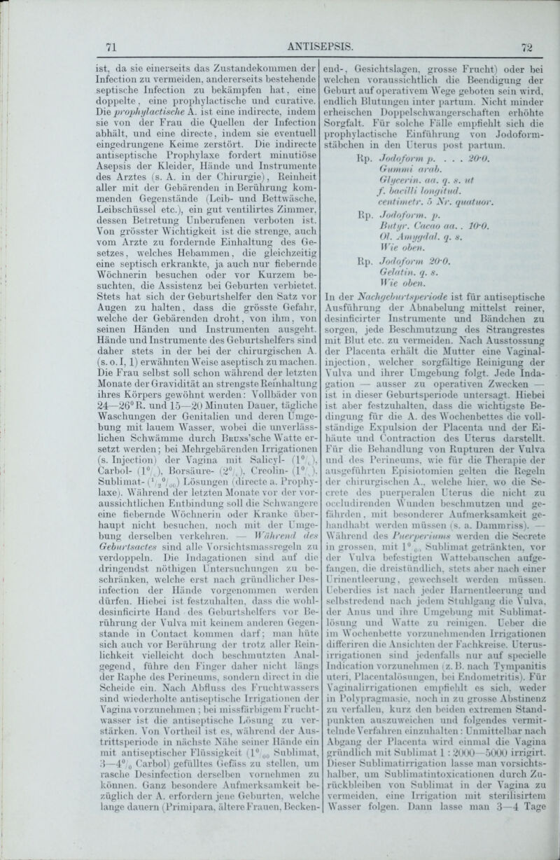 ist, da sie einerseits das Zustandekommen der Infection zu vermeiden, andererseits bestehende septische Infection zu bekämpfen hat, eine doppelte, eine prophylaktische und curative. Die prophylaktische A. ist eine indirecte, indem sie von der Frau die Quellen der Infection abhält, und eine directe, indem sie eventuell eingedrungene Keime zerstört. Die indirecte antiseptische Prophylaxe fordert minutiöse Asepsis der Kleider, Hände und Instrumente des Arztes (s. A. in der Chirurgie), Reinheit aller mit der Gebärenden in Berührung kom- menden Gegenstände (Leib- und Bettwäsche. Leibschüssel etc.), ein gut ventilirtes Zimmer, dessen Betretung Unberufenen verboten ist. Von grösster Wichtigkeit ist die strenge, auch vom Arzte zu fordernde Einhaltung des Ge- setzes, welches Hebammen, die gleichzeitig eine septisch erkrankte, ja auch nur fiebernde Wöchnerin besuchen oder vor Kurzem be- suchten, die Assistenz bei Geburten verbietet. Stets hat sich der Geburtshelfer den Satz vor Augen zu halten, dass die grösste Gefahr, welche der Gebärenden droht, von ihm, von seinen Händen und Instrumenten ausgeht. Hände und Instrumente des Geburtshelfers sind daher stets in der bei der chirurgischen A. (s. o. 1,1) erwähnten Weise aseptisch zu machen. Die Frau selbst soll schon während der letzten Monate der Gravidität an strengste Reinhaltung ihres Körpers ge-wöhnt werden: Vollbäder von 24—26° R. und 15—20 Minuten Dauer, tägliche Waschungen der Genitalien und deren Umge- bung mit lauem Wasser, wobei die unverläss- lichen Schwämme durch Bruns’sehe Watte er- setzt werden; bei Mehrgebärenden Irrigationen (s. Injection) der Vagina mit Salicyl- (1° ), Carbol- (1°/J, Borsäure- (2°/,), Creolin- (1° ,), Sublimat- (* ,°/oü) Lösungen (directe a. Prophy- laxe). Während der letzten Monate vor der vor- aussichtlichen Entbindung soll die Schwangere eine fiebernde Wöchnerin oder Kranke über- haupt nicht besuchen, noch mit der Umge- bung derselben verkehren. — Während des Geburtsactes sind alle Vorsichtsmassregeln zu verdoppeln. Die Indagationen sind auf die dringendst nöthigen Untersuchungen zu be- schränken, welche erst nach gründlicher Des- infection der Hände vorgenommen werden dürfen. Hiebei ist festzuhalten, dass die wohl- desinficirte Hand des Geburtshelfers vor Be- rührung der Vulva mit keinem anderen Gegen- stände in Contact kommen darf; man hüte sich auch vor Berührung der trotz «aller Rein- lichkeit vielleicht doch beschmutzten Anal- gegend, führe den Finger daher nicht längs der Raphe des Perineums, sondern direct in die Scheide ein. Nach Abfluss des Fruchtwassers sind wiederholte antiseptische Irrigationen der Vagina vorzunehmen ; bei missfälligem Frucht- wasser ist die antiseptische Lösung zu ver- stärken. Von Vortheil ist es, während der Aus- trittsperiode in nächste Nähe seiner Hände ein mit antiseptischer Flüssigkeit (1° 00 Sublimat, 8—4° o Carbol) gefülltes Gefäss zu stellen, um rasche Desinfcction derselben vornehmen zu können. Ganz besondere Aufmerksamkeit be- züglich der A. erfordern jene Geburten, welche lange d«auern (Primipara, ältere Frauen, Becken- end-, Gesichtslagen, grosse Frucht) oder bei welchen voraussichtlich die Beendigung der Geburt auf operativem Wege geboten sein wird, endlich Blutungen inter partum. Nicht minder erheischen Doppelschwangerschaften erhöhte Sorgfalt. Für solche Fälle empfiehlt sich die prophylactische Einführung von Jodoform- stäbchen in den Uterus post partum. Rp. Jodoform p. ... 20'0. Gummi arab. Glycerin, aa. q. s. ut f. bacilli longitud. centimetr. 5 Nr. quatuor. Rp. Jodoform, p. Butyr. Cacao aa.. 10'0. Ol. Amygdal. q. s. Wie oben. Rp. Jodoform 20'0. Gelatin. q. s. Wie oben. In der Nachgeburtsperiode ist für antiseptische Ausführung der Abnabelung mittelst reiner, desinficirter Instrumente und Bändchen zu sorgen, jede Beschmutzung des Strangrestes mit Blut etc. zu vermeiden. Nach Ausstossung der Placenta erhält die Mutter eine Vaginal- injection. welcher sorgfältige Reinigung der Vulva und ihrer Umgebung folgt. Jede Inda- gation — ausser zu operativen Zwecken — ist in dieser Geburtsperiode untersagt. Hiebei ist aber festzuhalten, dass die wichtigste Be- dingung für die A. des Wochenbettes die voll- ständige Expulsion der Placenta und der Ei- häute und Contraction des Uterus darstellt. Für die Behandlung von Rupturen der Vulva und des Perineums, wie für die Therapie der ausgeführten Episiotomien gelten die Regeln der chirurgischen A.. welche hier, wo die Se- crete des puerperalen Uterus die nicht zu occludirenden Wunden beschmutzen und ge- fährden . mit besonderer Aufmerksamkeit ge- handhabt werden müssen (s. a. Dammriss). — Während des Puerperiums werden die Secrete in grossen, mit 1° 0,, Sublimat getränkten, vor der Vulva befestigten Wattebauschen aufge- fangen, die dreistündlich, stets aber nach einer Urinentleerung, gewechselt werden müssen. Ueberdies ist nach jeder Harnentleerung und selbstredend nach jedem Stuhlgang die Vulva, der Anus und ihre Umgebung mit Sublimat- lösung und Watte zu reinigen. Ueber die im Wochenbette vorzunehmenden Irrigationen differiren die Ansichten der Fachkreise. Uterus- irrigationen sind jedenfalls nur auf specielle Indication vorzunehmen {z. B. nach Tvmpanitis uteri, Placentalösuugen, bei Endometritis). Für Vaginalirrigationen empfiehlt es sich, weder in Polypragmasie, noch in zu grosse Abstinenz zu verfallen, kurz den beiden extremen Stand- punkten auszuweichen und folgendes vermit- telnde Verfahren einzuhalten: Unmittelbar nach Abgang der Placenta wird einmal die Vagina gründlich mit Sublimat 1 : 2000 -5000 irrigirt. Dieser Sublimatirrigation lasse man vorsichts- halber, um Sublimatintoxicationen durch Zu- rückbleiben von Sublimat in der Vagina zu vermeiden, eine Irrigation mit sterilisirtem Wasser folgen. D«ann lasse man 3—4 Tage