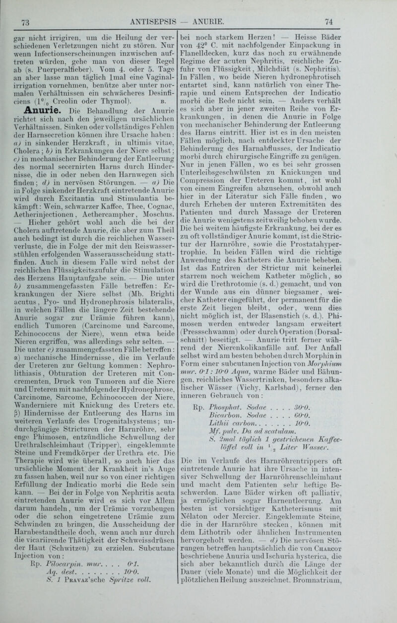 gar nicht irrigiren, um die Heilung der ver- schiedenen Verletzungen nicht zu stören. Nur wenn Infectionserscheinungen inzwischen auf- treten würden, gehe man von dieser Regel ab (s. Puerperalfieber). Vom 4. oder 5. Tage an aber lasse man täglich lmal eine Vaginal- irrigation vornehmen, benütze aber unter nor- malen Verhältnissen ein schwächeres Desinfi- ciens (l°/0 Creolin oder Thymol). b. Anurie. Die Behandlung der Anurie richtet sich nach den jeweiligen ursächlichen Verhältnissen. Sinken oder vollständiges Fehlen der Harnsecretion können ihre Ursache haben: a) in sinkender Herzkraft, in ultimis vitae, Cholera; b) in Erkrankungen der Niere selbst; c) in mechanischer Behinderung der Entleerung des normal secernirten Harns durch Hinder- nisse, die in oder neben den Harnwegen sich finden; d) in nervösen Störungen. — a) Die in Folge sinkender Herzkraft eintretende Anurie wird durch Excitantia und Stimulantia be- kämpft: Wein, schwarzer Kaffee, Thee, Cognac, Aetherinjectionen , Aethercampher, Moschus. — Hieher gehört wohl auch die bei der Cholera auftretende Anurie, die aber zum Theil auch bedingt ist durch die reichlichen Wasser- verluste, die in Folge der mit den Reiswasser- stühlen erfolgenden Wasserausscheidung statt- finden. Auch in diesem Falle wird nebst der reichlichen Flüssigkeitszufuhr die Stimulation des Herzens Hauptaufgabe sein. — Die unter b) zusammengefassten Fälle betreffen: Er- krankungen der Niere selbst (Mb. Brighti acutus, Pyo- und Hydronephrosis bilateralis, in welchen Fällen die längere Zeit bestehende Anurie sogar zur Urämie führen kann), endlich Tumoren (Carcinome und Sarcome, Echinococcus der Niere), wenn etwa beide Nieren ergriffen, was allerdings sehr selten. — Die unter c) zusammengefassten Fälle betreffen: a) mechanische Hindernisse, die im Verlaufe der Ureteren zur Geltung kommen: Nephro- lithiasis, Obturation der Ureteren mit Con- crementen, Druck von Tumoren auf die Niere und Ureteren mit nachfolgender Hydronephrose, Carcinome, Sarcome, Echinococcen der Niere, Wanderniere mit Knickung des Ureters etc. ß) Hindernisse der Entleerung des Harns im weiteren Verlaufe des Urogenitalsystems; un- durchgängige Stricturen der Harnröhre, sehr enge Phimosen, entzündliche Schwellung der Urethralschleimhaut (Tripper), eingeklemmte Steine und Fremdkörper der Urethra etc. Die Therapie wird wie überall, so auch hier das ursächliche Moment der Krankheit in’s Auge zu fassen haben, weil nur so von einer richtigen Erfüllung der Indicatio morbi die Rede sein kann. — Bei der in Folge von Nephritis acuta eintretenden Anurie wird es sich vor Allem darum handeln, um der Urämie vorzubeugen oder die schon eingetretene Urämie zum Schwinden zu bringen, die Ausscheidung der Harnbestandtheile doch, wenn auch nur durch die vicariirende Thätigkeit der Schweissdrüsen der Haut (Schwitzen) zu erzielen. Subcutane Injection von: Rp. Pilocarpin, mur. . . . 0ml. Aq. dest 10'0. S. 1 PRAVAz’sche Spritze voll. bei noch starkem Herzen! — Heisse Bäder von 42° C. mit nachfolgender Einpackung in Flanelldecken, kurz das noch zu erwähnende Regime der acuten Nephritis, reichliche Zu- fuhr von Flüssigkeit, Milchdiät (s. Nephritis). In Fällen, wo beide Nieren hydronephrotisch entartet sind, kann natürlich von einer The- rapie und einem Entsprechen der Indicatio morbi die Rede nicht sein. — Anders verhält es sich aber in jener zweiten Reihe von Er- krankungen. in denen die Anurie in Folge von mechanischer Behinderung der Entleerung des Harns eintritt. Hier ist es in den meisten Fällen möglich, nach entdeckter Ursache der Behinderung des Harnabflusses, der Indicatio morbi durch chirurgische Eingriffe zu genügen. Nur in jenen Fällen, wo es bei sehr grossen Unterleibsgeschwülsten zu Knickungen und Compression der Ureteren kommt, ist wohl von einem Eingreifen abzusehen, obwohl auch hier in der Literatur sich Fälle finden, wo durch Erheben der unteren Extremitäten des Patienten und durch Massage der Ureteren die Anurie wenigstens zeitweilig behoben wurde. Die bei weitem häufigste Erkrankung, bei der es zu oft vollständiger Anurie kommt, ist die Stric- tur der Harnröhre, sowie die Prostatahyper- trophie. In beiden Fällen wird die richtige Anwendung des Katheters die Anurie beheben. Ist das Entriren der Strictur mit keinerlei starrem noch weichem Katheter möglich, so wird die Urethrotomie (s. d.) gemacht, und von der Wunde aus ein dünner biegsamer, wei- cher Katheter eingeführt, der permanent für die erste Zeit liegen bleibt, oder, wenn dies nicht möglich ist, der Blasenstich (s. d.). Phi- mosen werden entweder langsam erweitert (Pressschwamm) oder durch Operation (Dorsal- schnitt) beseitigt. — Anurie tritt ferner wäh- rend der Nierenkolikanfälle auf. Der Anfall selbst wird am besten behoben durch Morphin in Form einer subcutanen Injection von Morphium mur. 0'1:10'0 Aqua, warme Bäder und Bähun- gen, reichliches Wassertrinken, besonders alka- lischer Wässer (Vichy, Karlsbad), ferner den inneren Gebrauch von: Rp. Phosphat. Sodae .... 30’0. Bicarbon. Sodae .... 60‘0. Lithii carbon 10'0. Mf.pulv. Da ad scatulam. S. 2mal täglich 1 gestrichenen Kaffee- löffel voll in 1 2 Liter Wasser. Die im Verlaufe des Harnröhrentrippers oft eintretende Anurie hat ihre Ursache in inten- siver Schwellung der Harnröhrenschleimhaut und macht dem Patienten sehr heftige Be- schwerden. Laue Bäder wirken oft palliativ, ja ermöglichen sogar Harnentleerung. Am besten ist vorsichtiger Katheterismus mit Nelaton oder Mercier. Eingeklemmte Steine, die in der Harnröhre stecken, können mit dem Lithotrib oder ähnlichen Instrumenten hervorgeholt werden. — d) Die nervösen Stö- rungen betreffen hauptsächlich die von Charcot beschriebene Anuria undlschuria hysterica, die sich aber bekanntlich durch die Länge der Dauer (viele Monate) und die Möglichkeit der plötzlichen Heilung auszeichnet. Bromnatrium,