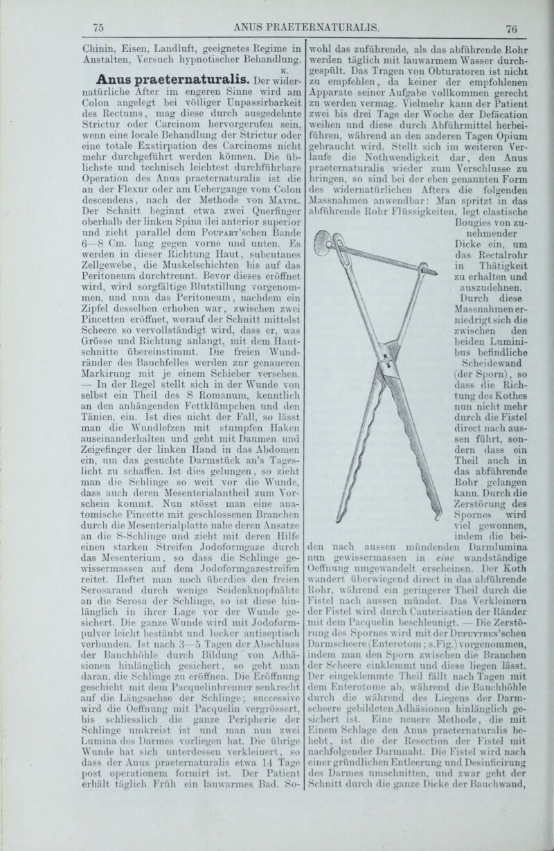 Chinin, Eisen, Landluft, geeignetes Regime in Anstalten, Versuch hypnotischer Behandlung. K. Anus praeternaturalis. Der wider- natürliche After im engeren Sinne wird am Colon angelegt bei völliger Unpassirbarkeit des Rectums, mag diese durch ausgedehnte Strictur oder Carcinom hervorgerufen sein, wenn eine locale Behandlung der Strictur oder eine totale Exstirpation des Carcinoms nicht mehr durchgeführt werden können. Die üb- lichste und technisch leichtest durchführbare Operation des Anus praeternaturalis ist die an der Flexur oder am Uebergange vom Colon descendens, nach der Methode von Maydl. Der Schnitt beginnt etwa zwei Querfingcr oberhalb der linken Spina ilei anterior superior und zieht parallel dem PouPART’schen Bande 6—8 Cm. lang gegen vorne und unten. Es werden in dieser Richtung Haut, subcutanes Zellgewebe, die Muskelschichten bis auf das Peritoneum durchtrennt. Bevor dieses eröffnet wird, wird sorgfältige Blutstillung vorgenom- men, und nun das Peritoneum, nachdem ein Zipfel desselben erhoben war, zwischen zwei Pincetten eröffnet, worauf der Schnitt mittelst Scheere so vervollständigt wird, dass er, was Grösse und Richtung anlangt, mit dem Haut- schnitte übereinstimmt. Die freien Wund- ränder des Bauchfelles werden zur genaueren Markirung mit je einem Schieber versehen. — In der Regel stellt sich in der Wunde von selbst ein Theil des S Romanum, kenntlich an den anhängenden Fettklümpchen und den Tänien, ein. Ist dies nicht der Fall, so lässt man die Wundlefzen mit stumpfen Haken auseinanderhalten und geht mit Daumen und Zeigefinger der linken Hand in das Abdomen ein, um das gesuchte Darmstück an’s Tages- licht zu schaffen. Ist dies gelungen, so zieht man die Schlinge so weit vor die Wunde, dass auch deren Mesenterialantheil zum Vor- schein kommt. Nun stösst man eine ana- tomische Pincette mit geschlossenen Branchen durch die Mesenterialplatte nahe deren Ansätze an die S-Schlinge und zieht mit deren Hilfe einen starken Streifen Jodoformgaze durch das Mesenterium. so dass die Schlinge ge- wissermassen auf dem Jodoformgazestreifen reitet. Heftet man noch überdies den freien Serosarand durch wenige Seidenknopfnähte an die Serosa der Schlinge, so ist diese hin- länglich in ihrer Lage vor der Wunde ge- sichert. Die ganze Wunde wird mit Jodoform- pulver leicht bestäubt und locker antiseptisch verbunden. Ist nach 3—5 Tagen der Abschluss der Bauchhöhle durch Bildung von Adhä- sionen hinlänglich gesichert, so geht man daran, die Schlinge zu eröffnen. Die Eröffnung geschieht mit dem Pacquelinbrenner senkrecht auf die Längsachse der Schlinge; successive wird die Oeffnung mit Pacquelin vergrössert, bis schliesslich die ganze Peripherie der Schlinge umkreist ist und man nun zwei Lumina des Darmes vorliegen hat. Die übrige Wunde hat sich unterdessen verkleinert. so dass der Anus praeternaturalis etwa 14 Tage post operationem formirt ist. Der Patient erhält täglich Früh ein lauwarmes Bad. So- wohl das zuführende, als das abführende Rohr werden täglich mit lauwarmem Wasser durch- gespült. Das Tragen von Obturatoren ist nicht zu empfehlen, da keiner der empfohlenen Apparate seiner Aufgabe vollkommen gerecht zu werden vermag. Vielmehr kann der Patient zwei bis drei Tage der Woche der Defäcation weihen und diese durch Abführmittel herbei- führen, während an den anderen Tagen Opium gebraucht wird. Stellt sich im weiteren Ver- laufe die Nothwendigkeit dar, den Anus praeternaturalis wieder zum Verschlüsse zu bringen, so sind bei der eben genannten Form des widernatürlichen Afters die folgenden Massnahmen anwendbar: Man spritzt in das abführende Rohr Flüssigkeiten, legt elastische Bougies von zu- nehmender Dicke ein. um das Rectalrohr in Thätigkeit zu erhalten und auszudehnen. Durch diese Massnahmen er- niedrigt sich die zwischen den beiden Lumini- bus befindliche Scheidewand (der Sporn), so dass die Rich- tung des Kothes nun nicht mehr durch die Fistel direct nach aus- sen führt, son- dern dass ein Theil auch in das abführende Rohr gelangen kann. Durch die Zerstörung des Spornes wTird viel gewonnen, indem die bei- den nach aussen mündenden Darmlumina nun gewissermassen in eine wandständige Oeffnung umgew'andelt erscheinen. Der Koth wandert überwiegend direct in das abführende Rohr, während ein geringerer Theil durch die Fistel nach aussen mündet. Das Verkleinern der Fistel wird durch Cauterisation der Ränder mit dem Pacquelin beschleunigt. — Die Zerstö- rung des Spornes wird mit derDuruYTREN’schen Darmscheere(Enterotom; s.Fig.) vorgenommen, indem man den Sporn zwischen die Branchen der Scheere einklcmmt und diese liegen lässt. Der eingeklemmte Theil fällt nach Tagen mit dem Enterotome ab. während die Bauchhöhle durch dio während des Licgens der Darm- schcere gebildeten Adhäsionen hinlänglich ge- sichert ist. Eine neuere Methode, die mit Einem Schlage den Anus praeternaturalis be- hebt, ist die der Resection der Fistel mit nachfolgender Darmnaht. Die Fistel w ird nach einer gründlichen Entleerung und Desinficirung des Darmes Umschnitten, und zwar geht der Schnitt durch die ganze Dicke der Bauchwand,