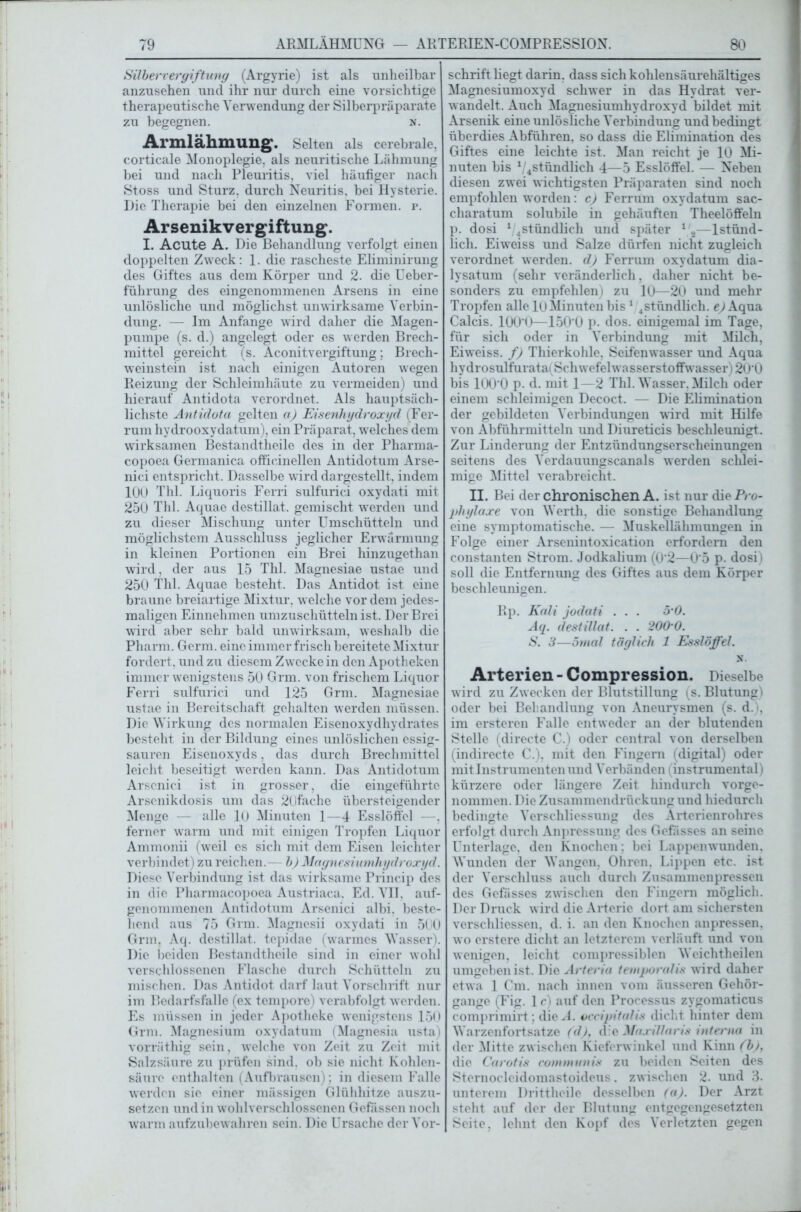 Silber Vergiftung (Argyrie) ist als unheilbar anzusehen und ihr nur durch eine vorsichtige therapeutische Verwendung der Silberpräparate zu begegnen. n. Armlähmung. Selten als cerebrale, corticale Monoplegie, als neuritische Lähmung bei und nach Pleuritis, viel häufiger nach Stoss und Sturz, durch Neuritis, bei Hysterie. Die Therapie bei den einzelnen Formen, r. Arsenikvergiftung. I. Acute A. Die Behandlung verfolgt einen doppelten Zweck: 1. die rascheste Eliminirung des Giftes aus dem Körper und 2. die Ueber- fülirung des eingenommenen Arsens in eine unlösliche und möglichst unwirksame Verbin- dung. — Im Anfänge wird daher die Magen- pumpe (s. d.) angelegt oder es w erden Brech- mittel gereicht (s. Aconitvergiftung; Brech- weinstein ist nach einigen Autoren wegen Reizung der Schleimhäute zu vermeiden) und hierauf Antidota verordnet. Als hauptsäch- lichste Antidota gelten a) Eisenhydroxyd (Fer- rum hydrooxydatum), ein Präparat, welches dem wirksamen Bestandtheile des in der Pharma- copoea Germanica officinellen Antidotum Arse- nici entspricht. Dasselbe wird dargestellt, indem 10U Thl. Liquoris Fern sulfurici oxydati mit 250 Thl. Aquae destillat. gemischt werden und zu dieser Mischung unter Umschütteln und möglichstem Ausschluss jeglicher Erwärmung in kleinen Portionen ein Brei hinzugethan wird, der aus 15 Thl. Magnesiae ustae und 250 Thl. Aquae besteht. Das Antidot ist eine braune breiartige Mixtur, welche vor dem jedes- maligen Einnehmen umzuschütteln ist. Der Brei wird aber sehr bald unwirksam, weshalb die Pharm. Germ, eine immer frisch bereitete Mixtur fordert, und zu diesem Zwecke in den Apotheken immer wenigstens 50 Grm. von frischem Liquor Ferri sulfurici und 125 Grm. Magnesiae ustae in Bereitschaft gehalten werden müssen. Die Wirkung des normalen Eisenoxydhydrates besteht in der Bildung eines unlöslichen essig- sauren Eisenoxyds, das durch Brechmittel leicht beseitigt werden kann. Das Antidotum Arscnici ist in grosser, die eingeführte Arsenikdosis um das 2(jfache übersteigender Menge — alle 10 Minuten 1—4 Esslöffel —, ferner warm und mit einigen Tropfen Liquor Ammonii (weil es sich mit dem Eisen leichter verbindet) zu reichen.- b) Magnesiumhydroxyd. Diese Verbindung ist das wirksame Princip des in die Pharmacopoea Austriaca. Ed. VII. auf- genommenen Antidotum Arsenici albi. beste- hend aus 75 Grm. Magnesii oxydati in 500 Grm. Aq. destillat. tepidae (warmes Wasser). Die beiden Bestandtheile sind in einer wohl verschlossenen Flasche durch Schütteln zu mischen. Das Antidot darf laut Vorschrift nur im Bedarfsfälle (ex tempore) verabfolgt werden. Es müssen in jeder Apotheke wenigstens 150 Grm. Magnesium oxydatum (Magnesia usta) vorräthig sein, w'elche von Zeit zu Zeit mit Salzsäure zu prüfen sind, ob sie nicht Kohlen- säure enthalten (Aufbrausen); in diesem Falle werden sie einer mässigen Glühhitze auszu- setzen und in w ohlverschlossenen Gefässcn noch warm aufzubewahren sein. Die Ursache der Vor- schriftliegt darin, dass sich kohlensäurehältiges Magnesiumoxyd schwer in das Hydrat ver- wandelt. Auch Magnesiumhydroxyd bildet mit Arsenik eine unlösliche Verbindung und bedingt überdies Abführen, so dass die Elimination des Giftes eine leichte ist. Man reicht je 10 Mi- nuten bis 1/4stündlich 4—5 Esslöffel. — Neben diesen zwei wichtigsten Präparaten sind noch empfohlen w'orden: c) Ferrum oxydatum sac- charatum solubile in gehäuften Theelöffeln p. dosi 1,4stündlich und später 1,2—1 stünd- lich. Eiweiss und Salze dürfen nicht zugleich verordnet werden, d) Ferrum oxydatum dia- lysatum (sehr veränderlich, daher nicht be- sonders zu empfehlen) zu 10—20 und mehr Tropfen alle 10Minuten bis 1 4stündlich. e) Aqua Calcis. 100‘U—150'0 p. dos. einigemal im Tage, für sich oder in Verbindung mit Milch, Eiweiss. f) Thierkohle, Seifenwasser und Aqua hydrosulfurata(Schwefelwasserstoffwasser) 20‘0 bis lOO'O p. d. mit 1 2 Thl. Wasser. Milch oder einem schleimigen Decoct. — Die Elimination der gebildeten Verbindungen wird mit Hilfe von Abführmitteln und Diureticis beschleunigt. Zur Linderung der Entzündungserscheinungen seitens des Verdauungscanals werden schlei- mige Mittel verabreicht. II. Bei der chronischen A. ist nur die Pro- phylaxe von Werth, die sonstige Behandlung eine symptomatische. — Muskellähmungen in Folge einer Arsenintoxication erfordern den constanten Strom. Jodkalium (0*2—0'5 p. dosi) soll die Entfernung des Giftes aus dem Körper beschleunigen. Rp. Kali jodati . . . 5 0. Aq. destillat. . . 200‘0. S. 3—5mal täglich 1 Esslöffel. N. Arterien - Compression. Dieselbe wird zu Zw ecken der Blutstillung (s. Blutung) oder bei Behandlung von Aneurysmen (s. d.), im ersteren Falle entweder an der blutenden Stelle (directe C.) oder central von derselben (indirecte C.), mit den Fingern (digital) oder mit Instrumenten und Verbänden (instrumental) kürzere oder längere Zeit hindurch vorge- nommen. Die Zusammendrückung und hiedurch bedingte Verschliessung des Arterienrohres erfolgt durch Anpressung des Gefässes an seine Unterlage, den Knochen; bei Lappenwunden. Wunden der Wangen, Ohren. Lippen etc. ist der Verschluss auch durch Zusammenpressen des Gefässes zwischen den Fingern möglich. Der Druck wird die Arterie dort am sichersten verschliessen, d. i. an den Knochen anpressen, wo erstere dicht an letzterem verläuft und von wenigen, leicht compressiblen Weichtheilen umgeben ist. Die Arteria temporalis wird daher etwa 1 Cm. nach innen vom äusseren Gehör- gange (Fig. 1 c) auf den Processus zygomaticus comprimirt; die A. occipitalis dicht hinter dem Warzenfortsatze (d), d e Ma.ri/laris interna in der Mitte zwischen Kieferwinkel und Kinn (b)} die Carotis communis zu beiden Seiten des Sternocleidomastoideus. zwischen 2. und 3- unterem Drittheile desselben (a). Der Arzt steht auf der der Blutung entgegengesetzten Seite, lehnt den Kopf des Verletzten gegen