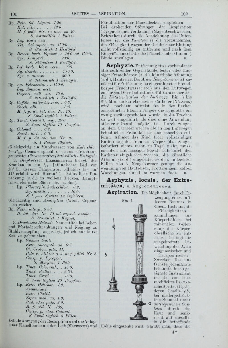 Rp. Pulv. fol. Digital. 120. Kal. nitr 12 0. M. f. pulv. div. in dos. — 10. S. Sstündlich 1 Pulver. Rp. Liq. Kalii acet. Tct. rhei aquos. aa. 150 0. S. Stündlich 1 Esslöffel. Rp. Decoct. herb. Equiset. e 20 0 ad 150'0. Syr. Juniperi .... 20'0. S. Stündlich 1 Esslöffel. Rp. Inf. herb. Adon. vern. 6-0. Aq. destill 150-0. Syr. c. aurant. . . . 30’0. S. 3stilndlich 1 Esslöffel. Rp. Aq. Petroselin. . . 150'0. Liq. Ammon, acet. Oxymel. scill. aa. 15’0. S. 2stündlich 1 Esslöffel. Rp. Coffein, natro-benzoic. . 0'3. Sacch. alb 3’0. M. f. p. da tal. dos. Nr. 10. S. 3mal täglich 1 Pulver. Rp. Tinct. Convall. maj. lO'O. S. 3mal täglich 10 Tropfen. Rp. Calomel . . . 0’2. Sacch. lact. . 0’5. M. f. p. da tal. dos. Nr. 10. S. 4 Pulver täglich. (Gleichzeitig ein Mundwasser von Kali chlor. 1—2°[0.) Cohen empfiehlt den Genuss frisch aus- gepressten Citronensaftes (2stündlich 1 Esslöffel). 2. Diaphorese: Liebermeister bringt den Kranken in ein 1/2—1 stündliches Bad von 38° C., dessen Temperatur allmälig bis auf 41° erhöht wird. Hierauf 1—2stündliche Ein- packung (s. d.) in wollene Decken. Dampf-, irisch-römische Bäder etc. (s. Bad). Rp. Pilocarpin, hydrochlor. 0‘2. Aq. destill 10’0. S. 1/2—1 Spritze zu injiciren. Gleichzeitig sind Analeptica (Wein, Cognac) zu reichen. Rp. Natr. salicyl. 0’50. D. tal. dos. Nr. 10 ad capsul. amylac. S. Stündlich 1 Kapsel. 3. Drastische Methode. Namentlich bei Leber- und Pfortadererkrankungen und Neigung zu Stuhlverstopfung angezeigt, jedoch nur kurze Zeit zu gebrauchen. Rp. Gummi Gutti. Extr. colocynth. aa. 0’6. Ol. Croton. gtts. II. Pulv. r. Altheae q. s. ut f. pillul. Nr. 8. Consp. p. Lycopod. S. Morgens 1 Pille. Rp. Tinct. Colocynth. . 15’0. Tinct. Scillae . . . 2'50. Tinct. Croci .... 15-0. S. 3mal täglich 20 Tropfen. Rp. Extr. Hellebor. TO. Ammoniaci. Extr. Chelid. Sapon. med. aa. 4'0. Rad. rhei pulv. 3’0. M. f. pill. Nr. 100. Consp. p. rhiz. Calami. S. 3mal täglich 5 Pillen. Behufs Anregung der Resorption wird die Anlage einer Flanellbinde um den Leib (Mackenzie) und Faradisation der Bauchdecken empfohlen. — Bei drohenden Störungen der Respiration (Dyspnoe) und Verdauung (Magenbeschwerden, Erbrechen) durch die Ausdehnung des Unter- leibes ist die Punction (s. d.) vorzunehmen, die Flüssigkeit wegen der Gefahr einer Blutung nicht vollständig zu entfernen und nach dem Eingriffe eine elastische (Flanell- oder Gummi-) Binde anzulegen. b. Asphyxie. Entfernung etwa vorhandener strangulirender Gegenstände, fester oder flüs- siger Fremdkörper (s. d.), künstliche Athmung (s. d.), Hautreize. Bei A. der Neugeborenen ist zu- nächst für Entfernung der eingeathmeten Fremd- körper (Fruchtwasser etc.) aus den Luftwegen zu sorgen. Diese Indication erfüllt am sichersten die Kcitheterisation der Luftwege. Ein 3 bis 31/2 Mm. dicker elastischer Catheter (Nelaton) wird, nachdem mittelst des in den Rachen eingeführten kleinen Fingers die Epiglottis ein wenig zurückgeschoben wurde, in die Trachea so weit eingeführt, als dies ohne Anwendung stärkerer Gewalt möglich ist. Durch Saugen an dem Catheter werden die in den Luftwegen befindlichen Fremdkörper aus denselben ent- fernt. Athmet das Kind trotz vollständiger Entfernung der fremden Körper (das Saugen befördert nichts mehr zu Tage) nicht, muss, nachdem mit mässiger Gewalt Luft durch den Katheter eingeblasen worden, die künstliche Athmung (s. d.) eingeleitet werden. In leichten Fällen von A. Neugeborener genügt die An- wendung von Hautreizen, Frottirungen, kalten Waschungen, zumal im warmen Bade. b. Asphyxie, locale, der Extre- mitäten, s. Angioneurosen. Aspiration. Die Möglichkeit, durch Er- zeugung eines luft- leeren Raumes in einem Instrumente Flüssigkeitsan- sammlungen aus Körperhöhlen bei minimaler Verlet- zung der Körper- oberfläche zu ent- leeren, bedingt die ausgebreitete An- wendung der A. zu diagnostischen und therapeutischen Zwecken. Das ein- fachste, jedem Arzte bekannte, hiezu ge- eignete Instrument ist die von Luer modificirte Pravaz- sche Spritze (Fig.l), deren Canüle (b) bei niedergedrück- tem Stempel unter antiseptischen Cau- telen durch die Haut und senk- recht auf dieselbe in die betreffende Höhle eingesenkt wird. Glaubt man, dass die 4* Fig. l.