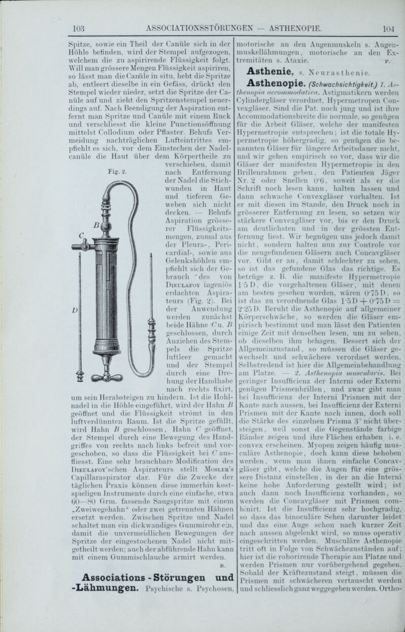 Spitze, sowie ein Theil der Canüle sich in der Höhle befinden, wird der Stempel aufgezogen, welchem die zu aspirirende Flüssigkeit folgt. Will man grössere Mengen Flüssigkeit aspiriren, so lässt man die Canüle in situ, hebt die Spritze ab, entleert dieselbe in ein Gefäss, drückt den Stempel wieder nieder, setzt die Spritze der Ca- nüle auf und zieht den Spritzenstempel neuer- dings auf. Nach Beendigung der Aspiration ent- fernt man Spritze und Canüle mit einem Ruck und verschliesst die kleine Punctionsöffnung mittelst Collodium oder Pflaster. Behufs Ver- meidung nachträglichen Lufteintrittes em- pfiehlt es sich, vor dem Einstechen der Nadel- canüle die Haut über dem Körpertheile zu verschieben, damit nach Entfernung der Nadel die Stich- wunden in Haut und tieferen Ge- weben sich nicht decken. — Behufs Aspiration grösse- rer Flüssigkeits- mengen. zumal aus der Pleura-. Peri- cardial-, sowie aus Gelenkshöhlen em- pfiehlt sich der Ge- brauch ' des von Dieulafoy ingeniös erdachten Aspira- teurs (Fig. 2). Bei der Anwendung werden zunächst beide Hähne Cu. B geschlossen, durch Anziehen des Stem- pels die Spritze luftleer gemacht und der Stempel durch eine Dre- hung der Handhabe nach rechts fixirt. um sein Herabsteigen zu hindern. Ist die Hohl- nadel in die Höhle eingeführt, wird der Hahn B geöffnet und die Flüssigkeit strömt in den luftverdünnten Raum. Ist die Spritze gefüllt, wird Hahn B geschlossen. Hahn C geöffnet, der Stempel durch eine Bewegung des Hand- griffes von rechts nach links befreit und vor- geschoben. so dass die Flüssigkeit bei C aus- fliesst. Eine sehr brauchbare Modifieation des Deeulafoy’sehen Aspirateurs stellt Mosler’s Capillaraspirator dar. Für die Zwecke der täglichen Praxis können diese immerhin kost- spieligen Instrumente durch eine einfache, etwa 60—80 Grm. fassende Saugspritze mit einem „Zweiwegehahn“ oder zwei getrennten Hähjien ersetzt werden. Zwischen Spritze und Nadel schaltet man ein dickwandiges Gummirohr ein. damit die unvermeidlichen Bewegungen der Spritze der eingestochenen Nadel nicht mit- gctheilt werden; auch der abführende Hahn kann mit einem Gummi schlauche armirt werden. B. Associations -Störungen und -Lähmungen. Psychische s. Psychosen. motorische an den Augenmuskeln s. Augen- muskellähmungen . motorische an den Ex- tremitäten s. Ataxie. p. Asthenie, s. Neurasthenie. Asthenopie. (Schwachsichtigkeit.) 1. As- thenopia accommodatira. Astigmatikern werden Cylindergläser verordnet, Hypermetropen Con- vexgläser. Sind die Pat. noch jung und ist ihre Accommodationsbreite die normale, so genügen für die Arbeit Gläser, welche der manifesten Hypermetropie entsprechen; ist die totale Hy- permetropie höhergradig. so genügen die be- nannten Gläser für längere Arbeitsdauer nicht, und wir gehen empirisch so vor. dass wir die Gläser der manifesten Hypermetropie in den Brillenrahmen geben. den Patienten Jäger Nr. 2 oder Snellen (J’Ö. soweit als er die Schrift noch lesen kann. halten lassen und dann schwache Convexgläser Vorhalten. Ist er mit diesen im Stande, den Druck noch in grösserer Entfernung zu lesen, so setzen wir stärkere Convexgläser vor. bis er den Druck am deutlichsten und in der grössten Ent- fernung liest. Wir begnügen uns jedoch damit nicht. sondern halten nun zur Controle vor die neugefundenen Gläsern auch Concavgläser vor. Gibt er an, damit schlechter zu sehen, so ist das gefundene Glas das richtige. Es betrüge z. B. die manifeste Hypermetropie 1*5 D. die vorgehaltenen Gläser, mit denen am besten gesehen worden, wären U'75D. so ist das zu verordnende Glas 15 D -f- 0*75 D = 2‘25D. Beruht die Asthenopie auf allgemeiner Körperschwäche, so werden die Gläser em- pirisch bestimmt und man lässt den Patienten einige Zeit mit denselben lesen, um zu sehen, ob dieselben ihm behagen. Bessert sich der Allgemeinzustand. so müssen die Gläser ge- wechselt und schwächere verordnet werden. Selbstredend ist hier die Allgemeinbehandlung am Platze. — '2. Astlienopia muscularis. Bei geringer Insufficienz der Interni oder Extemi genügen Prismenbrillen. und zwar gibt man bei Insufficienz der Interni Prismen mit der Kante nach aussen, bei Insufficienz der Externi Prismen mit der Kante nach innen, doch soll die Stärke des einzelnen Prisma 3^ nicht über- steigen . weil sonst die Gegenstände farbige Ränder zeigen und ihre Flächen erhaben i. e. convex erscheinen. Myopen zeigen häufig nnis- culäre Asthenopie, doch kann diese behoben werden, wenn man ihnen einfache Concav- gläser gibt. welche die Augen für eine grös- sere Distanz einstellen, in der an die Interni keine hohe Anforderung gestellt wird; ist auch dann noch Insufficienz vorhanden, so werden die Concavgläser mit Prismen com- binirt. Ist die Insufficienz sehr hochgradig, so dass das binoculäre Sehen darunter leidet und das eine Auge schon nach kurzer Zeit nach aussen abgelenkt wird, so muss operativ eingeschritten werden. Mtisculäre Asthenopie tritt oft in Folge von Schwächezuständen auf; hier ist die roborirende Therapie am Platze und werden Prismen nur vorübergehend gegeben. Sobald der Kräftezustand steigt, müssen die Prismen mit schwächeren vertauscht werden und schliesslichganz weggegeben werden. Ortho-