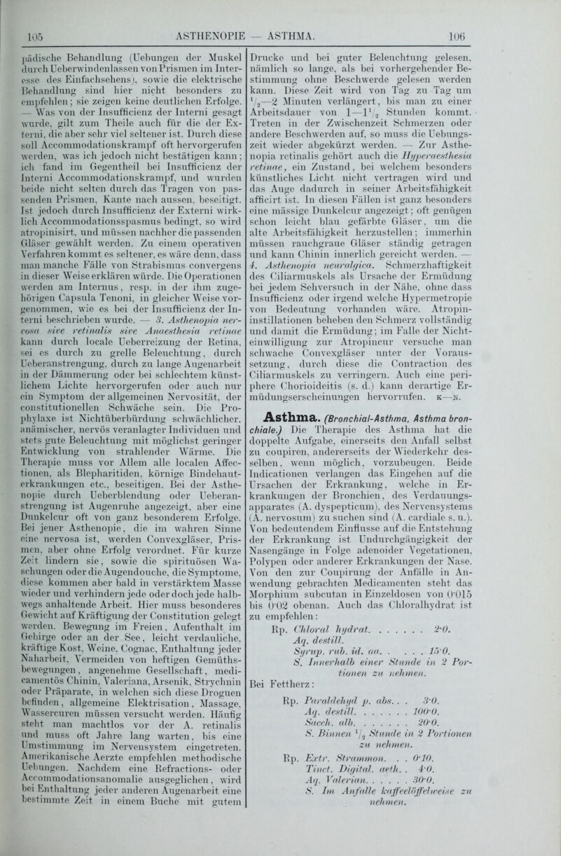 pädische Behandlung (Uebungen der Muskel durch Ueberwindenlassen von Prismen im Inter- esse des Einfachsehens), sowie die elektrische Behandlung sind hier nicht besonders zu empfehlen; sie zeigen keine deutlichen Erfolge. — Was von der Insufficienz der Interni gesagt wurde, gilt zum Theile auch für die der Ex- terni, die aber sehr viel seltener ist. Durch diese soll Accommodationskrampf oft hervorgerufen werden, was ich jedoch nicht bestätigen kann; ich fand im Gegentheil bei Insufficienz der Interni Accommodationskrampf, und wurden beide nicht selten durch das Tragen von pas- senden Prismen, Kante nach aussen, beseitigt. Ist jedoch durch Insufficienz der Externi wirk- lich Accommodationsspasmus bedingt, so wird atropinisirt, und müssen nachher die passenden Gläser gewählt werden. Zu einem operativen Verfahren kommt es seltener, es wäre denn, dass man manche Fälle von Strabismus convergens in dieser Weise erklären würde. Die Operationen werden am Internus, resp. in der ihm zuge- hörigen Capsula Tenoni, in gleicher Weise vor- genommen, wie es bei der Insufficienz der In- terni beschrieben wurde. — 3. Astlienopia ner- vosa sive retinalis sive Anaesthesia retinae kann durch locale Ueberreizung der Retina, sei es durch zu grelle Beleuchtung, durch Ueberanstrengung, durch zu hinge Augenarbeit in der Dämmerung oder bei schlechtem künst- lichem Lichte hervorgerufen oder auch nur ein Symptom der allgemeinen Nervosität, der constitutioneilen Schwäche sein. Die Pro- phylaxe ist Nichtüberbürdung schwächlicher, anämischer, nervös veranlagter Individuen und stets gute Beleuchtung mit möglichst geringer Entwicklung von strahlender Wärme. Die Therapie muss vor Allem alle localen Affec- tionen, als Blepharitiden, körnige Bindehaut- erkrankungen etc., beseitigen. Bei der Asthe- nopie durch Ueberblendung oder Ueberan- strengung ist Augenruhe angezeigt, aber eine Dunkelcur oft von ganz besonderem Erfolge. Bei jener Asthenopie, die im wahren Sinne eine nervosa ist, werden Convexgläser, Pris- men, aber ohne Erfolg verordnet. Für kurze Zeit lindern sie, sowie die spirituösen Wa- schungen oder die Augendouche, die Symptome, diese kommen aber bald in verstärktem Masse wieder und verhindern jede oder doch jede halb- wegs anhaltende Arbeit. Hier muss besonderes Gewicht auf Kräftigung der Constitution gelegt werden. Bewegung im Freien, Aufenthalt im Gebirge oder an der See, leicht verdauliche, kräftige Kost, Weine, Cognac, Enthaltung jeder Naharbeit, Vermeiden von heftigen Gemüths- bewegungen, angenehme Gesellschaft, medi- camentös Chinin, Valeriana, Arsenik, Strychnin oder Präparate, in welchen sich diese Droguen befinden , allgemeine Elektrisation , Massage, Wassercuren müssen versucht werden. Häufig steht man machtlos vor der A. retinalis und muss oft Jahre lang warten, bis eine Umstimmung im Nervensystem eingetreten. Amerikanische Aerzte empfehlen methodische Uebungen. Nachdem eine Refractions- oder Accommodationsanomalie ausgeglichen, wird bei Enthaltung jeder anderen Augenarbeit eine bestimmte Zeit in einem Buche mit gutem Drucke und bei guter Beleuchtung gelesen, nämlich so lange, als bei vorhergehender Be- stimmung ohne Beschwerde gelesen werden kann. Diese Zeit wird von Tag zu Tag um 1/2—2 Minuten verlängert, bis man zu einer Arbeitsdauer von 1—l1 2 Stunden kommt. Treten in der Zwischenzeit Schmerzen oder andere Beschwerden auf, so muss die Uebungs- zeit wieder abgekürzt werden. — Zur Asthe- nopia retinalis gehört auch die Hyperaesthesia retinae, ein Zustand, bei welchem besonders künstliches Licht nicht vertragen wird und das Auge dadurch in seiner Arbeitsfähigkeit afficirt ist. ln diesen Fällen ist ganz besonders eine mässige Dunkelcur angezeigt; oft genügen schon leicht blau gefärbte Gläser, um die alte Arbeitsfähigkeit herzustellen; immerhin müssen rauchgraue Gläser ständig getragen und kann Chinin innerlich gereicht werden. — 4. Astlienopia neuralgica. Schmerzhaftigkeit des Ciliarmuskels als Ursache der Ermüdung bei jedem Sehversuch in der Nähe, ohne dass Insufficienz oder irgend welche Hypermetropie von Bedeutung vorhanden wäre. Atropin- instillationen beheben den Schmerz vollständig und damit die Ermüdung; im Falle der Nicht- einwilligung zur Atropincur versuche man schwache Convexgläser unter der Voraus- setzung , durch diese die Contraction des Ciliarmuskels zu verringern. Auch eine peri- phere Chorioideitis (s. d.) kann derartige Er- müdungserscheinungen hervorrufen. k—n. Asthma. (Bronchial-Asthma, Asthma bron- chiale.) Die Therapie des Asthma hat die doppelte Aufgabe, einerseits den Anfall selbst zu coupiren, andererseits der Wiederkehr des- selben, wenn möglich, vorzubeugen. Beide Indicationen verlangen das Eingehen auf die Ursachen der Erkrankung, welche in Er- krankungen der Bronchien, des Verdauungs- apparates (A. dyspepticum), des Nervensystems (A. nervosum) zu suchen sind (A. cardiale s. u.). Von bedeutendem Einflüsse auf die Entstehung der Erkrankung ist Undurchgängigkeit der Nasengänge in Folge adenoider Vegetationen, Polypen oder anderer Erkrankungen der Nase. Von den zur Coupirung der Anfälle in An- wendung gebrachten Medicamenten steht das Morphium subcutan in Einzeldosen von 0'015 bis Ö'02 obenan. Auch das Chloralhydrat ist zu empfehlen: Rp. Chloral liydrat 2m0. Aq. destill. Syrup. ruh. id. aa 15 0. S. Innerhalb einer Stande in 2 Por- tionen zu nehmen. Bei Fettherz: Rp. Paraldehyd p. abs. . . 3'0. Aq. destill lOOd). Sacch. alb 20'0. S. Binnen 1/2 Stunde in 2 Portionen zu nehmen. Rp. Extr. Strammon. . . 0‘10. Tinct. Digital, aeth. . 4 0. Aq. Valerian 30‘0. S. Im Anfalle kaffeelöffelweise za nehmen.