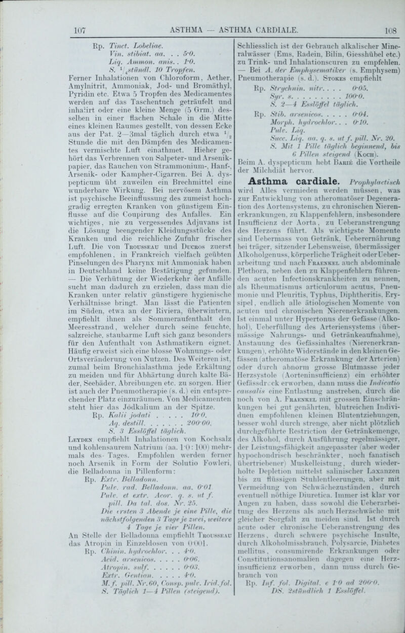107 ASTHMA — ASTHMA CARDIALE. 108 Rp. Tinct. Lobeliae. Vin. stibiat. aa. . . 5-0. Liq. Ammon, anis.. TO. S. 1 \stündl. 10 Tropfen. Ferner Inhalationen von Chloroform. Aether, Amylnitrit, Ammoniak, Jod- und Bromäthyl. Pyridin etc. Etwa 5 Tropfen des Medicamentes werden auf das Taschentuch geträufelt und inhaiirt oder eine kleine Menge (5 Grm.) des- selben in einer flachen Schale in die Mitte eines kleinen Raumes gestellt, von dessen Ecke aus der Pat. 2—3mal täglich durch etwa 1 2 Stunde die mit den Dämpfen des Medicamen- tes vermischte Luft einathmet. Hieher ge- hört das Verbrennen von Salpeter-und Arsenik- papier, das Rauchen von Strammonium-, Hanf-, Arsenik- oder Kampher-Cigarren. Bei A. dys- pepticum übt zuweilen ein Brechmittel eine wunderbare Wirkung. Bei nervösem Asthma ist psychische Beeinflussung des zumeist hoch- gradig erregten Kranken von günstigem Ein- flüsse auf die Coupirung des Anfalles. Ein wichtiges. nie zu vergessendes Adjuvans ist die Lösung beengender Kleidungsstücke des Kranken und die reichliche Zufuhr frischer Luft. Die von Trousseau und Ducros zuerst empfohlenen, in Frankreich vielfach geübten Pinselungen des Pharynx mit Ammoniak haben in Deutschland keine Bestätigung gefunden. — Die Verhütung der Wiederkehr der Anfälle sucht man dadurch zu erzielen, dass man die Kranken unter relativ günstigere hygienische Verhältnisse bringt. Man lässt die Patienten im Süden, etwa an der Riviera, überwintern, empfiehlt ihnen als Sommeraufenthalt den Meeresstrand, welcher durch seine feuchte, salzreiche, staubarme Luft sich ganz besonders für den Aufenthalt von Asthmatikern eignet. Häufig erweist sich eine blosse Wohnungs- oder Ortsveränderung von Nutzen. Des Weiteren ist. zumal beim Bronchialasthma jede Erkältung zu meiden und für Abhärtung durch kalte Bä- der, Seebäder. Abreibungen etc. zu sorgen. Hier ist auch der Pneumotherapie (s. d.) ein entspre- chender Platz einzuräumen. Von Medicamenten steht hier das Jödkalium an der Spitze. Rp. Kalii jodnti .... 10 0. Aq. destill 200 00. S. 3 Esslöffel täglich. Leyden empfiehlt Inhalationen von Kochsalz und kohlensaurem Natrium (aa. 10:100) mehr- mals des- Tages. Empfohlen werden ferner noch Arsenik in Form der Solutio Fowleri. die Belladonna in Pillenform: Rp. Extr. Belladonn. Pulv. rcid. Belladonn. aa. O’Ol. Pulv. et extr. Acor. q. s. nt f. pill. I)a tal. dos. Nr. 25. Die irsten 3 Abende je eine Pille, die nächstfolgenden 3 Tage je zirei, weitere 4 Tage je viel' Pillen. An Stelle der Belladonna empfiehlt Trousseau das Atropin in Einzeldosen von O'OOl. Rp. Chinin, hgdrochfor. . . 4'0. Acid. arsenicos 0'06. Atropin, sulf. 0'03. Extr. Gentian 4’0. M. f. pill. Nr. 60, Consp. pule. Irid. fol. Schliesslich ist der Gebrauch alkalischer Mine- ralwässer (Ems. Radein. Bilin, Giesshübel etc.) zu Trink- und Inhalationscuren zu empfehlen. — Bei A. der Emphysematiker (s. Emphysem) Pneumotherapie (s. d.). Stokes empfielilt Rp. Strychnin, nitr. . . . O'Oo. Syr. s 100 0. S. 2—4 Esslöffel täglich. Rp. Stib. arsenicos 0’04. Morph, hydrochlor. . . O’IO. Pidr. Liq. Sncc. Liq. aa. q. s. nt f. pill. Nr. 20. S. Mit 1 Pille täglich beginnend, bis 6 Pillen steigend (Koch). Beim A. dyspepticum hebt Barie die Vortheile der Milchdiät hervor. Asthma cardiale. Prophylactisch wird Alles vermieden werden müssen, was zur Entwicklung von atheromatöser Degenera- tion des Aortensystems, zu chronischen Nieren- erkrankungen. zu Klappenfehlern, insbesondere Insufficienz der Aorta. zu Ueberanstrengung des Herzens führt. Als wichtigste Momente sind Uebermass von Getränk. Ueberernährung bei träger, sitzender Lebensweise, übermässiger Alkoholgenuss, körperliche Trägheit oderüeber- arbeitung und nach Fraenkel auch abdominale Plethora, neben den zu Klappenfehlern führen- den acuten Infectionskrankheiten zu nennen, als Rheumatismus articulorum acutus. Pneu- monie und Pleuritis. Typhus, Diphtheritis. Ery- sipel , endlich alle ätiologischen Momente von acuten und chronischen Nierenerkrankungen. Ist einmal unter Hypertonus der Gefässe (Alko- hol), Ueberfüllung des Arteriensystems i über- mässige Nahrungs- und Getränkeaufnahme), Anstauung des Gefassinhaltes (Nierenerkran- kungen). erhöhte Widerstände in den kleinen Ge- fässen (atheromatöse Erkrankung der Arterien) oder durch abnorm grosse Blutmasse jeder Herzsystole (Aorteninsufficienz) ein erhöhter Gefässdivck erworben, dann muss die Indicatio causalis eine Entlastung anstreben, durch die noch von A. Fraenkel mit grossen Einschrän- kungen bei gut genährten, blutreichen Indivi- duen empfohlenen kleinen Blutentziehungen, besser wohl durch strenge, aber nicht plötzlich durchgeführte Restriction der Getränkemenge, des Alkohol, durch Ausführung regelmässiger, der Leistungsfähigkeit angepasster (aber weder hypochondrisch beschränkter, noch fanatisch übertriebener) Muskelleistung, durch wieder- holte Depletion mittelst salinischer Laxanzen bis zu flüssigen Stuhlentleerungen, aber mit Vermeidung von Schwächezuständen, durch eventuell nöthige Diuretica. Immer ist klar vor Augen zu haben, dass sowohl die Ueberarbei- tung des Herzens als auch Herzschwäche mit gleicher Sorgfalt zu meiden sind. Ist durch acute oder chronische Ueberanstrengung des Herzens. durch schwere psychische Insulte, durch Alkoholmissbrauch. Polysarcie. Diabetes mellitus. consumirende Erkrankungen oder Constitutionsanomalien dagegen eine Herz- insufficienz erworben. dann muss durch Ge- brauch von Rp. Inf. fol. Digital, e T0 ad 200'0.
