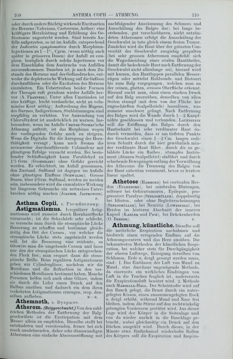 oder durch andere flüchtig wirkende Excitantien des Herzens (Valeriana, Castoreum, Aether) eine kräftigere Herzleistung und Erhöhung des Ge- fässtonus angestrebt werden. Sind bereits An- fälle aufgetreten, so ist im Anfalle, entsprechend der Indicatio symptomatica durch Morphium- Injectionen zul—I1/., Cgrm. (wenn nöthig auch später in grösseren Dosen) der Anfall zu cou- piren, bezüglich durch solche Injectionen vor dem Einschlafen dem Ausbruche von Anfällen zuvorzukommen. Daneben ist, je nach dem Zu- stande des Herzens und des Gefässdruckes, ent- weder die depletorische Wirkung auf die Gefässe durchzuführen oder die Excitation des Herzens einzuleiten. Ein Uebertreiben beider Formen der Therapie ruft geradezu wieder Anfälle her- vor (A. Fraenkel). Unter allen Umständen ist eine kräftige, leicht verdauliche, nicht zu volu- minöse Kost nöthig; Auftreibung des Magens, des Darmes, Indigestionen, Stuhlstauungen sind sorgfältig zu verhüten. Vor Anwendung von Chloralhydrat ist ausdrücklich zu warnen. Ins- besondere, wenn im Anfalle CHEYNE-STOKEs’sche Athmung auftritt, ist das Morphium wegen der vorliegenden Gefahr noch zu steigern. Wenn die Digitalis für die Anregung derHerz- thätigkeit versagt, kann nach Stokes die serienweise durchzuführende Calomelcur mit günstigem Erfolge versucht werden. Bei beste- hender Schlaflosigkeit kann Paraldehyd zu 15 Grm. (Goodtieart) ohne Gefahr gereicht werden. Es erleichtert, im Anfall genommen, den Zustand. Sulfonal ist dagegen im Anfalle ohne günstigen Einfluss (Schwalbe). Grosse Dosen, über 2 Grm. Sulfonal, werden zu meiden sein, insbesondere wird die cumulative Wirkung bei längerem Gebrauche ein zeitweises Unter- brechen nöthig machen (Joachim, Jastrowitz). p. Asthma Copii, S. Pseudocroup. Astigmatismus. Irregulärer Astig- matismus wird zumeist durch Hornhautflecke verursacht; ist die Sehschärfe sehr schlecht, so versuche man durch die stenopäische Lücke Besserung zu schaffen und bestimme gleich- zeitig den Ort der Cornea, vor welcher die stenopäische Lücke stets angebracht werden soll. Ist die Besserung eine evidente, so tätowire man die umgebende Cornea und lasse nur den der stenopäischen Lücke entsprechen- den Fleck frei; man erspart dann die steno- päische Brille. Beim regulären Astigmatismus geben wir Cylindergläser, nachdem wir die Meridiane und die Refraction in den ver- schiedenen Meridianen bestimmt haben. Manche Personen helfen sich auch ohne Gläser, indem sie durch die Lider einen Druck auf den Bulbus ausüben und dadurch ein dem ihren verkehrten Astigmatismus erzeugen, resp. den- selben aufheben. k—n. Athemnoth, S. Dyspnoe. Atherom. (Balggeschwulst.) Von den zahl- reichen Methoden der Entfernung der Balg- geschwülste ist die Exstirpation mit dem Messer allein zu empfehlen. Dieselbe stellt bei entzündeten und vereiternden, ferner bei sich rasch ausdehnenden, daher sehr dünnwandigen Atheromen eine einfache Abscesseröffnung mit nachfolgender Ausräumung des Schmers und Ausschälung des Balges dar; bei lange be- stehenden, gut verschiebbaren, nicht entzün- deten Atheromen erfolgt die Ausschälung der Geschwulst in toto gleich einem festen Tumor. Zunächst wird die Haut über der grössten Con- vexität der Geschwulst ausgiebig gespalten (bei sehr grossen Atheromen empfiehlt sich die Wegschneidung eines ovalen Hauttheiles, damit die bedeckende Haut nach Entfernung der Geschwulst nicht allzulange sei), hierauf wird mit kurzen, den Hautlappen parallelen Messer- zügen oder mittelst Hohlsonde und Bistouri bis zum Balg vorgegangen, welchen man an der reinen, glatten, iveissen Oberfläche erkennt. Hierauf sucht man, ohne einen starken Druck auf den Balg auszuüben, denselben von allen Seiten stumpf (mit dem von der Fläche her zugeschärften Scalpellstiele) loszulösen, was zumeist unschwer gelingt. Nach Entfernung des Balges wird die Wunde durch 1—2 Knopf- nähte geschlossen und verbunden. Lauenstein will die Eröffnung des Balges durch den Hautschnitt bei sehr verdünnter Haut da- durch vermeiden, dass er am tiefsten Punkte der Geschwulst einen. 1—2 Cm. langen radi- ären Schnitt durch die hier gewöhnlich min- der verdünnte Haut führt, durch die so ge- bildete Lücke ein flaches, stumpfes Instru- ment (dünnen Scalpellstiel) einführt und durch schiebende Bewegungen entlang der Vorwölbung des Atheroms die Trennung des Balges von der Haut subcutan vornimmt, bevor er letztere linear spaltet. b. Athetose (Hammond) bei corticalen Her- den (Eulenburg), bei cerebralen Blutungen, seltener bei Gehirntumoren, Epilepsie, pro- gressiver Paralyse (Seeligmüller), doppelseitig bei Idioten, oder ohne Begleiterscheinungen (Seeligmüller), bei Neuritis (Löwenfeld) , bei Herden im hinteren Abschnitt der inneren Kapsel (Kahler und Pick), bei Brückenherden (0. Berger). p. Athmung, künstliche. Dieselbe soll die natürliche Respiration nachahmen und hiedurch einen erregenden Einfluss auf die Athmungscentren und das Herz ausüben. Die bekanntesten Methoden der künstlichen Respi- ration, bei welcher stets für Durchgängigkeit der oberen Luftwege, Reinigung derselben von Schlamm, Erde u. dergl. gesorgt werden muss, sind: 1. Das Einblasen der Luft von Mund zu Mund, eine durchaus ungenügende Methode, da einerseits ein wirkliches Eindringen von Luft in die Trachea fraglich ist, andererseits die Exspirationsluft benützt wird. 2. Methode nach Marshall-Hall. Der Scheintodte wird auf den Bauch gelegt, die Brust durch ein unter- gelegtes Kissen, einen zusammengelegten Rock u. dergl. erhöht, während Mund und Nase frei bleiben, indem die Stirne auf den rechtwinkelig gebeugten Vorderarm gestützt wird. Aus dieser Lage wird der Körper in die Seitenlage und von da wdeder zurück in die Bauchlage ge- bracht, wobei gleichzeitig ein Druck auf den Rücken ausgeübt wird. Durch dieses, in der Minute etwa fünfzehnmal wiederholte Rollen des Körpers soll die Exspiration und Inspira-