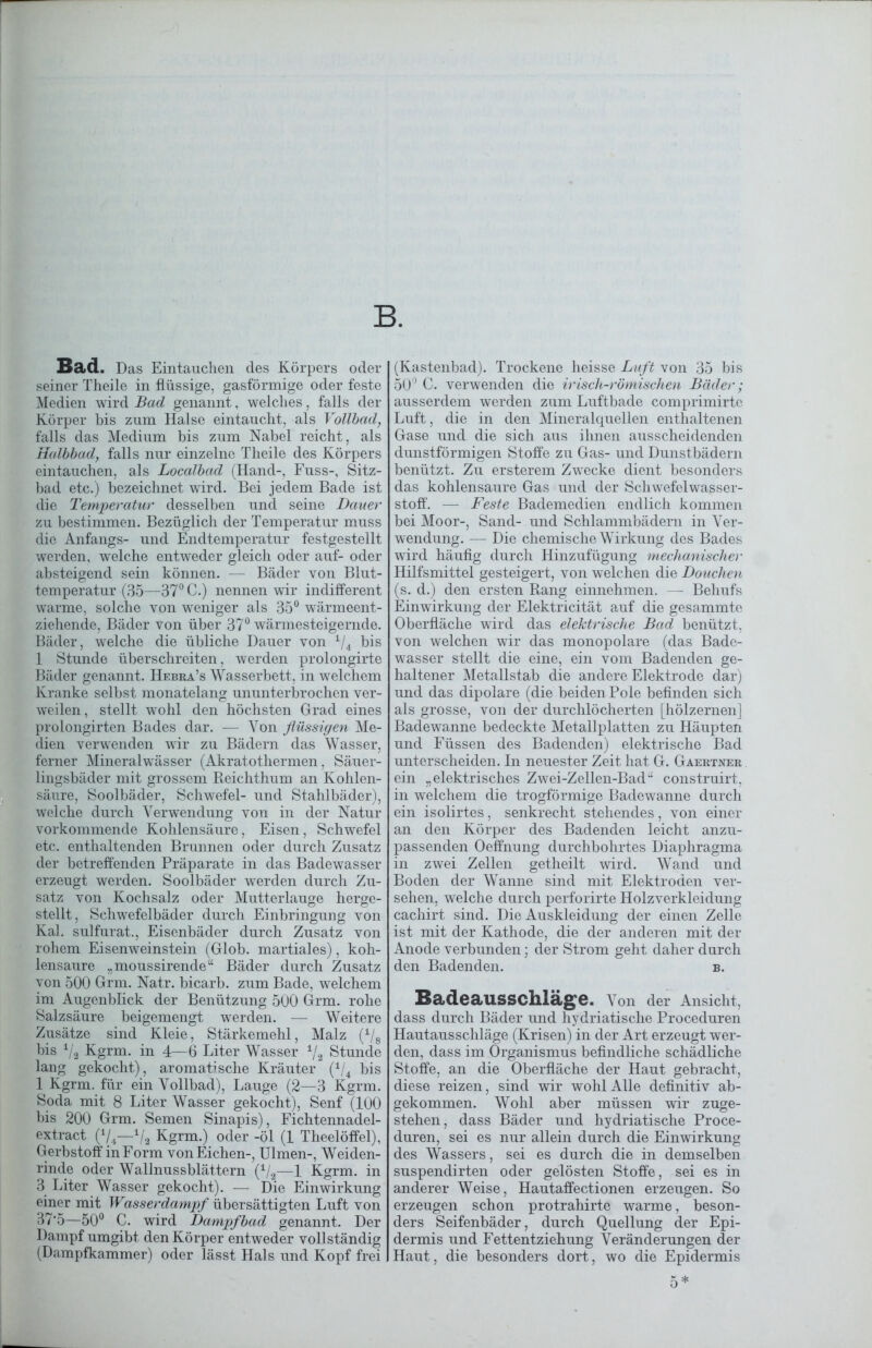 B. Bad. Das Eintauchen des Körpers oder seiner Theile in flüssige, gasförmige oder feste Medien wird Bad genannt, welches, falls der Körper bis zum Halse eintaucht, als Vollbad, falls das Medium bis zum Nabel reicht, als Halbbad, falls nur einzelne Theile des Körpers eintauchen, als Localbad (Hand-, Fuss-, Sitz- bad etc.) bezeichnet wird. Bei jedem Bade ist die Temperatur desselben und seine Dauer zu bestimmen. Bezüglich der Temperatur muss die Anfangs- und Endtemperatur festgestellt werden, welche entweder gleich oder auf- oder absteigend sein können. — Bäder von Blut- temperatur (35—37° C.) nennen wir indifferent warme, solche von weniger als 35° wärmeent- ziehende, Bäder von über 37° wärmesteigernde. Bäder, welche die übliche Dauer von 1/4 bis 1 Stunde überschreiten, werden prolongirte Bäder genannt. Hebra’s Wasserbett, in welchem Kranke selbst monatelang ununterbrochen ver- weilen, stellt wohl den höchsten Grad eines prolongirten Bades dar. — Von flüssigen Me- dien verwenden wir zu Bädern das Wasser, ferner Mineralwässer (Akratothermen, Säuer- lingsbäder mit grossem Reichthum an Kohlen- säure, Soolbäder, Schwefel- und Stahlbäder), welche durch Verwendung von in der Natur vorkommende Kohlensäure, Eisen, Schwefel etc. enthaltenden Brunnen oder durch Zusatz der betreffenden Präparate in das Badewasser erzeugt werden. Soolbäder werden durch Zu- satz von Kochsalz oder Mutterlauge herge- stellt, Schwefelbäder durch Einbringung von Kal. sulfurat., Eisenbäder durch Zusatz von rohem Eisenweinstein (Glob. martiales), koh- lensaure „moussirende“ Bäder durch Zusatz von 500 Grm. Natr. bicarb. zum Bade, welchem im Augenblick der Benützung 500 Grm. rohe Salzsäure beigemengt werden. — Weitere Zusätze sind Kleie, Stärkemehl, Malz (1/8 bis */2 Kgrm. in 4—6 Liter Wasser V2 Stunde lang gekocht), aromatische Kräuter (\/4 bis 1 Kgrm. für ein Vollbad), Lauge (2—3 Kgrm. Soda mit 8 Liter Wasser gekocht), Senf (100 bis 200 Grm. Semen Sinapis), Fichtennadel- extract (V4—1/2 Kgrm.) oder -öl (1 Theelöffel), Gerbstoff in Form von Eichen-, Ulmen-, Weiden- rinde oder Wallnussblättern (1/2—1 Kgrm. in 3 Liter Wasser gekocht). — Die Einwirkung einer mit Wasserdampf übersättigten Luft von 37*5—50° C. wird Dampfbad genannt. Der Dampf umgibt den Körper entweder vollständig (Dampfkammer) oder lässt Hals und Kopf frei (Kastenbad). Trockene heisse Luft von 35 bis 50° C. verwenden die irisch-römischen Bäder; ausserdem werden zum Luftbade comprimirte Luft, die in den Mineralquellen enthaltenen Gase und die sich aus ihnen ausscheidenden dunstförmigen Stoffe zu Gas- und Dunstbädern benützt. Zu ersterem Zwecke dient besonders das kohlensaure Gas und der Schwefelwasser- stoff. — Feste Bademedien endlich kommen bei Moor-, Sand- und Schlammbädern in Ver- wendung. — Die chemische Wirkung des Bades wird häufig durch Hinzufügung mechanischer Hilfsmittel gesteigert, von welchen die Douchen (s. d.) den ersten Rang einnehmen. — Behufs Einwirkung der Elektricität auf die gesammte Oberfläche wird das elektrische Bad benützt, von welchen wir das monopolare (das Bade- wasser stellt die eine, ein vom Badenden ge- haltener Metallstab die andere Elektrode dar) und das dipolare (die beiden Pole befinden sich als grosse, von der durchlöcherten [hölzernen] Badewanne bedeckte Metallplatten zu Häupten und Füssen des Badenden) elektrische Bad unterscheiden. In neuester Zeit hat G. Gaertner ein „elektrisches Zwei-Zellen-Bad“ construirt, in welchem die trogförmige Badewanne durch ein isolirtes, senkrecht stehendes, von einer an den Körper des Badenden leicht anzu- passenden Oeffnung durchbohrtes Diaphragma in zwei Zellen getheilt wird. Wand und Boden der Wanne sind mit Elektroden ver- sehen, welche durch perforirte Holzverkleidung cachirt sind. Die Auskleidung der einen Zelle ist mit der Kathode, die der anderen mit der Anode verbunden; der Strom geht daher durch den Badenden. b. Badeausschläge. Von der Ansicht, dass durch Bäder und hydriatische Proceduren Hautausschläge (Krisen) in der Art erzeugt wer- den, dass im Organismus befindliche schädliche Stoffe, an die Oberfläche der Haut gebracht, diese reizen, sind wir wohl Alle definitiv ab- gekommen. Wohl aber müssen wir zuge- stehen, dass Bäder und hydriatische Proce- duren, sei es nur allein durch die Einwirkung des Wassers, sei es durch die in demselben suspendirten oder gelösten Stoffe, sei es in anderer Weise, Hautaffectionen erzeugen. So erzeugen schon protrahirte warme, beson- ders Seifenbäder, durch Quellung der Epi- dermis und Fettentziehung Veränderungen der Haut, die besonders dort, wo die Epidermis 5 *