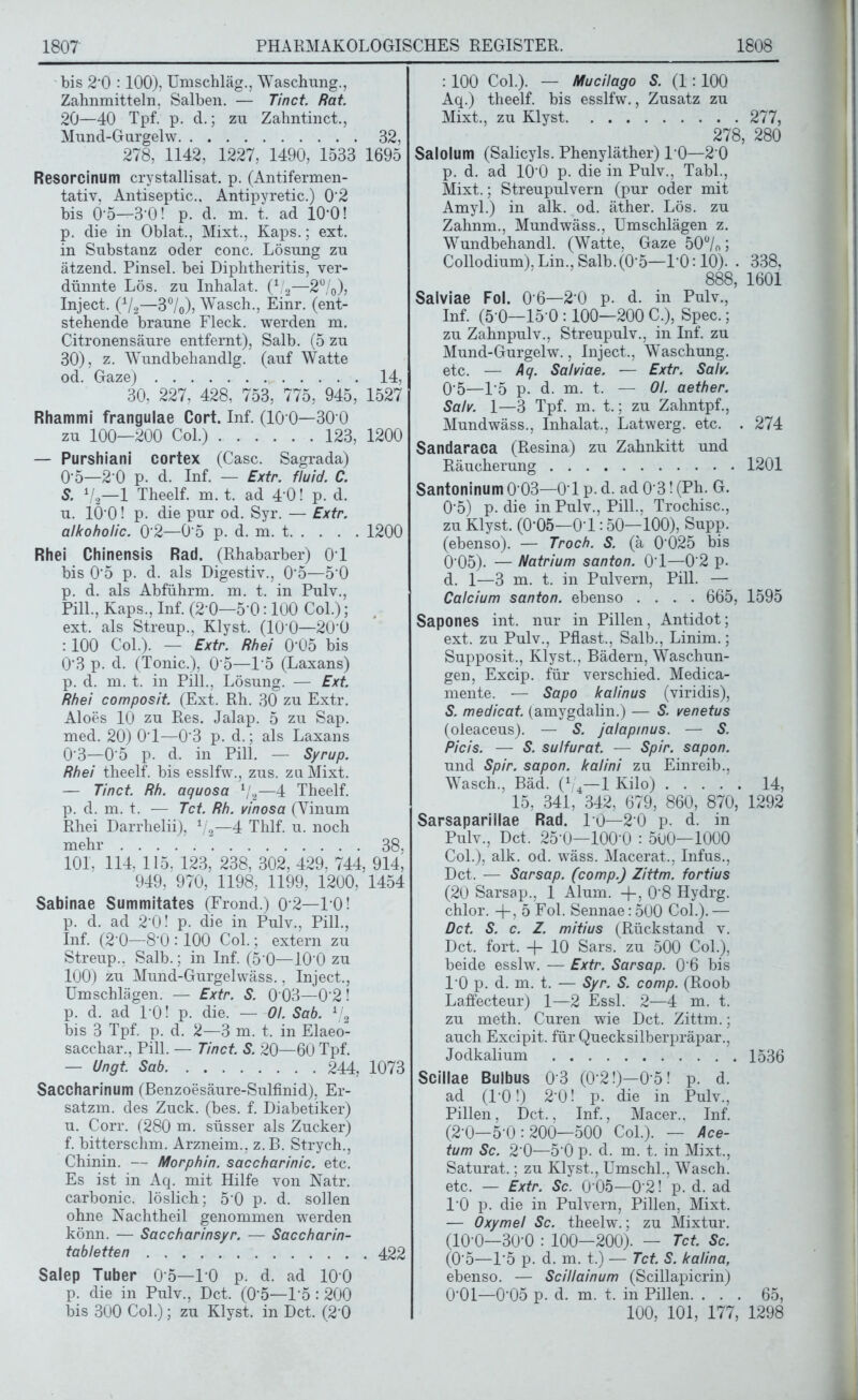 bis 2*0 :100), Umschläg., Waschung., Zahnmitteln. Salben. — Tinct. Rat. 20—40 Tpf. p. d.; zu Zahntinct., Mund-Gurgel w 32, 278, 1142, 1227, 1490, 1533 1695 Resorcinum crystallisat. p. (Antifermen- tativ, Antiseptic.. Antipyretic.) 0'2 bis 0*5—3'0! p. d. m. t. ad 10*0! p. die in Oblat., Mixt., Kaps.; ext. in Substanz oder conc. Lösung zu ätzend. Pinsel, bei Diphtheritis, ver- dünnte Lös. zu Inhalat. (1/2—2%), Inject. (V2—3%), Wasch., Einr. (ent- stehende braune Fleck, werden m. Citronensäure entfernt), Salb. (5 zu 30), z. Wundbehandlg. (auf Watte od. Gaze) 14, 30, 227, 428, 753, 775, 945, 1527 Rhammi frangulae Cort. Inf. (10 0—30 0 zu 100—200 Col.) 123, 1200 — Purshiani cortex (Casc. Sagrada) 0'5—2 0 p. d. Inf. — Extr. fluid. C. S. V2—1 Theelf. m. t. ad 4 0! p. d. u. 10*0! p. die pur od. Syr. — Extr. alkoholic. 0 2—0*5 p. d. m. t 1200 Rhei Chinensis Rad. (Rhabarber) 01 bis 0*5 p. d. als Digestiv., 0*5—5*0 p. d. als Abführm. m. t. in Pulv., Pili., Kaps., Inf. (2*0—5*0:100 Col.); ext. als Streup., Klyst. (10*0—20*0 : 100 Col.). — Extr. Rhei 0*05 bis 0*3 p. d. (Tonic.), 0*5—1*5 (Laxans) p. d. m. t. in Pili., Lösung. — Ext. Rhei composit. (Ext. Rh. 30 zu Extr. Aloes 10 zu Res. Jalap. 5 zu Sap. med. 20) 0*1—0*3 p. d.; als Laxans 0*3—0*5 p. d. in Pili. — Syrup. Rhei theelf. bis esslfw., zus. zu Mixt. — Tinct. Rh. aquosa l/2—4 Theelf. p. d. m. t. — Tct. Rh. vinosa (Yinum Rhei Darrlielii), 1/2—4 Thlf. u. noch mehr 38, 101, 114, 115, 123, 238, 302, 429, 744, 914; 949, 970, 1198, 1199, 1200, 1454 Sabinae Summitates (Frond.) 0*2—10! p. d. ad 2*0! p. die in Pulv., Pili., Inf. (2*0—8*0 :100 Col.; extern zu Streup., Salb.; in Inf. (5*0—10*0 zu 100) zu Mund-Gurgelwäss., Inject., Umschlägen. — Extr. S. 0*03—0*2! p. d. ad P0! p. die. — Ol. Sab. 1/2 bis 3 Tpf. p. d. 2—3 m. t, in Elaeo- sacchar., Pili. — Tinct. S. 20—60 Tpf. — Ungt. Sab 244, 1073 Saccharinum (Benzoesäure-Sulfinid), Er- satzm. des Zuck. (bes. f. Diabetiker) u. Corr. (280 m. süsser als Zucker) f. bitterschm. Arzneim., z.B. Strych., Chinin. — Morphin, saccharinic. etc. Es ist in Aq. mit Hilfe von Natr. carbonic. löslich; 5*0 p. d. sollen ohne Nachtheil genommen werden könn. — Saccharinsyr. — Saccharin- tabletten 422 Salep Tuber 0*5—10 p. d. ad 100 p. die in Pulv., Dct. (0*5—1*5 :200 bis 300 Col.); zu Klyst. in Dct. (2*0 : 100 Col.). — Mucilago S. (1 : 100 Aq.) theelf. bis esslfw., Zusatz zu Mixt., zu Klyst 277, 278, 280 Salolum (Salicyls. Phenyläther) 10—2 0 p. d. ad 10*0 p. die in Pulv., Tabl., Mixt.; Streupulvern (pur oder mit Amyl.) in alk. od. äther. Lös. zu Zahnm., Mundwäss., Umschlägen z. Wundbehandl. (Watte, Gaze 50°/o; Collodium), Lin., Salb. (0*5—1*0:10). . 338, 888, 1601 Salviae Fol. 0*6—2*0 p. d. in Pulv., Inf. (5*0—15*0 :100—200 C.), Spec.; zu Zahnpulv., Streupulv., in Inf. zu Mund-Gurgelw., Inject., Waschung, etc. — Aq. Salviae. — Extr. Salv. 0*5—1*5 p. d. m. t. — Ol. aether. Salv. 1—3 Tpf. m. t.; zu Zahntpf., Mundwäss., Inhalat., Latwerg. etc. . 274 Sandaraca (Resina) zu Zahnkitt und Räucherung 1201 Santoninum 0*03—0*1 p. d. ad 0*3! (Ph. G. 0*5) p. die in Pulv., Pili., Trochisc., zu Klyst. (0*05—0*1:50—100), Supp, (ebenso). — Troch. S. (ä 0 025 bis 0*05). — Natrium santon. 0*1—0*2 p. d. 1—3 m. t. in Pulvern, Pili. — Calcium santon. ebenso .... 665, 1595 Sapones int. nur in Pillen, Antidot; ext. zu Pulv., Pflast., Salb., Linim.; Supposit., Klyst., Bädern, Waschun- gen, Excip. für verschied. Medica- mente. — Sapo kalinus (viridis), S. medicat. (amygdalin.) — S. venetus (oleaceus). — S. jalapinus. — S. Picis. — S. sulfurat. — Spir. sapon. und Spir. sapon. kalini zu Einreib., Wasch., Bäd. (1/4—1 Kilo) 14, 15, 341, 342, 679, 860, 870, 1292 Sarsaparillae Rad. 10—2*0 p. d. in Pulv., Dct. 25*0—100*0 : 5ü0—1000 Col.), alk. od. wäss. Macerat., Infus., Dct. — Sarsap. (comp.) Zittm. fortius (20 Sarsap.. 1 Alum. -j-, 0*8 Hydrg. chlor, -f-, 5 Fol. Sennae: 500 Col.). — Dct. S. c. Z. mitius (Rückstand v. Dct. fort. -f- 10 Sars. zu 500 Col.), beide esslw. — Extr. Sarsap. 0*6 bis 10 p. d. m. t. — Syr. S. comp. (Roob Laffecteur) 1—2 Essl. 2—4 m. t. zu meth. Curen wie Dct. Zittm.; auch Excipit. für Quecksilberpräpar., Jodkalium 1536 Scillae Bulbus 0*3 (0*2!)—0*5! p. d. ad (1*0!) 2*0! p. die in Pulv., Pillen, Dct., Inf., Macer., Inf. (2*0—5*0:200—500 Col.). — Ace- tum Sc. 2*0—5*0 p. d. m. t. in Mixt., Saturat.; zu Klyst., Umschi., Wasch, etc. — Extr. Sc. 0*05—0*2! p. d. ad 10 p. die in Pulvern, Pillen, Mixt. — Oxymel Sc. theelw.; zu Mixtur. (10*0—30*0 : 100—200). — Tct. Sc. (0*5—1*5 p. d. m. t.) — Tct. S. kalina, ebenso. — Scillainum (Scillapicrin) 0*01—0*05 p. d. m. t. in Pillen. ... 65, 100, 101, 177, 1298