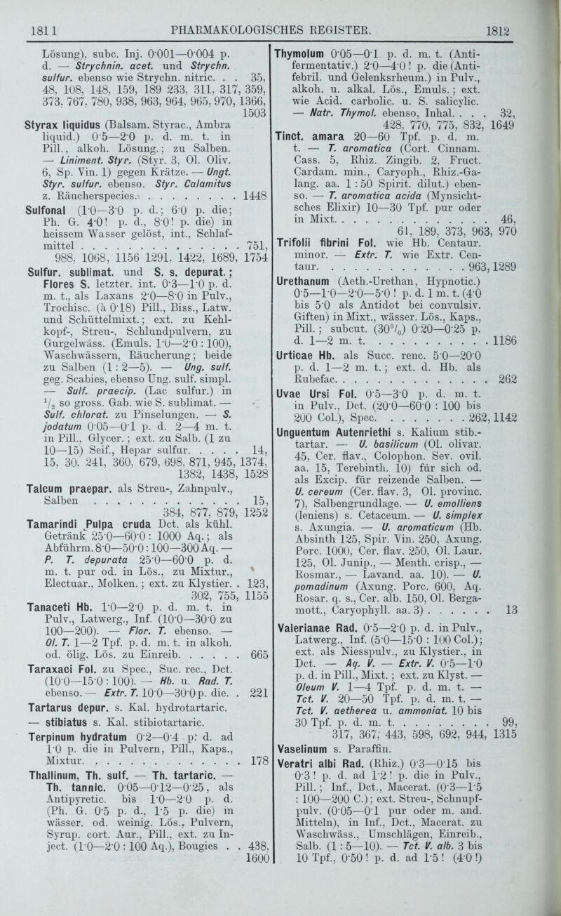 Lösung), subc. Inj. O'OOl—0 004 p. d. — Strychnin, acet. und Strychn. sulfur. ebenso wie Strychn. nitric. . . 35, 48, 108, 148, 159, 189 233, 311, 317, 359, 373. 767, 780, 938, 963, 964, 965, 970,1366, 1503 Styrax liquidus (Balsam. Styrac., Ambra liquid.) 05—20 p. d. m. t. in Pili., alkoh. Lösung.; zu Salben. — Liniment Styr. (Styr. 3, Ol. Oliv. 6, Sp. Vin. 1) gegen Krätze. — Ungt. Styr. sulfur. ebenso. Styr. Calamitus z. Räucherspecies 1448 Sulfonal (PO—3’0 p. d.; 60 p. die; Ph. G. 4*0! p. d., 8-0! p. die) in heissem Wasser gelöst, int., Schlaf- mittel 751, 988, 1068, 1156 1291, 1422, 1689, 1754 Sulfur, sublimat. und S. s. depurat.; Flores S. letzter, int. 0‘3—10 p. d. m. t., als Laxans 2’0—8'0 in Pulv., Trochisc. (ä 0‘18) Pili., Biss., Latw. und Schüttelmixt.; ext. zu Kehl- kopf-, Streu-, Schlundpulvern, zu Gurgelwäss. (Emuls. 1*0—2‘0 :100), Waschwässern, Räucherung; beide zu Salben (1: 2—5). — Üng. sulf. geg. Scabies, ebenso Ung. sulf. simpl. — Sulf. praecip. (Lac sulfur.) in 1/2 so gross. Gab. wie S. sublimat. — Sulf. chlorat. zu Pinselungen. — S. jodatum 0 05—0‘1 p. d. 2—4 m. t. in Pili., Glycer.; ext. zu Salb. (1 zu 10—15) Seif., Hepar sulfur 14, 15, 30, 241, 360, 679, 698, 871, 945, 1374; 1382, 1438, 1528 Talcum praepar. als Streu-, Zahnpulv., Salben 15, 384, 877, 879, 1252 Tamarindi Pulpa cruda Dct. als kühl. Getränk 25’0—6Ö'0 : 1000 Aq.; als Abführm. 8'0—500:100—300 Aq. — P. T. depurata 25‘0—60'0 p. d. m. t. pur od. in Lös., zu Mixtur., Electuar., Molken. ; ext. zu Klystier. . 123, 302, 755, 1155 Tanaceti Hb. 1-0—2 0 p. d. m. t. in Pulv., Latwerg., Inf. (100—30‘0 zu 100—200). — Flor. T. ebenso. — 01. T. 1—2 Tpf. p. d. m. t. in alkoh. od. ölig. Lös. zu Einreib 665 Taraxaci Fol. zu Spec., Suc. rec., Dct. (10-0—15 0 : 100). — Hb. u. Rad. T. ebenso.— Extr. T. 10 0—30'0p. die. . 221 Tartarus depur. s. Kal. hydrotartaric. — stibiatus s. Kal. stibiotartaric. Terpinum hydratum 02—0 4 p: d. ad 10 p. die in Pulvern, Pili., Kaps., Mixtur 178 Thallinum, Th. sulf. — Th. tartaric. — Th. tannic. 005—012—025, als Antipyretic. bis PO—20 p. d. (Ph. G. 0'5 p. d., 1*5 p- die) in wässer. od. weinig. Lös., Pulvern, Syrup. cort. Aur., Pili., ext. zu In- ject. (PO—2‘0 :100 Aq.), Bougies . . 438, 1600 Thymolum 0 05—01 p. d. m. t. (Anti- fermentativ.) 2‘0—4 0 ! p. die (Anti- febril. und Gelenksrheum.) in Pulv., alkoh. u. alkal. Lös., Emuls.; ext. wie Acid. carbolic. u. S. salicylic. — Natr. Thymol, ebenso, Inhal. ... 32, 428, 770, 775, 832, 1649 Tinct. amara 20—60 Tpf. p. d. m. t. — T. aromatica (Cort. Cinnam. Cass. 5, Rhiz. Zingib. 2. Fruct. Cardam. min., Caryoph., Rhiz.-Ga- lang. aa. 1 :50 Spirit, dilut.) eben- so. — T. aromatica acida (Mynsicht- sches Elixir) 10—30 Tpf. pur oder in Mixt 46, 61, 189, 373, 963, 970 Trifolii fibrini Fol. wie Hb. Centaur, minor. — Extr. T. wie Extr. Cen- taur 963,1289 Urethanum (Aeth.-Urethan, Hypnotic.) 0 5—10—2-0—5-0 ! p. d. 1 m. t. (4*0 bis 5'0 als Antidot bei convulsiv. Giften) in Mixt., wässer. Lös., Kaps., Pili.; subcut. (30°/0) 0'20—0‘25 p. d. 1—2 m. t 1186 Urticae Hb. als Succ. renc. 5 0—200 p. d. 1—2 m. t.; ext. d. Hb. als Rubefac 262 Uvae Ursi Fol. 0 5—3‘0 p. d. m. t. in Pulv., Dct. (20‘0—60'0 : 100 bis 200 Col.), Spec 262,1142 Unguentum Autenriethi s. Kalium stib.- tartar. — U. basilicum (Ol. olivar. 45, Cer. flav., Colophon. Sev. ovil. aa. 15, Terebinth. 10) für sich od. als Excip. für reizende Salben. — U. cereum (Cer. flav. 3, Ol. provinc. 7), Salbengrundlage. — U. emolliens (leniens) s. Cetaceum. — U. simp/ex s. Axungia. — U. aromaticum (Hb. Absinth 125, Spir. Vin. 250, Axung. Pore. 1000, Cer. flav. 250, Ol. Laur. 125, Ol. Junip., — Menth, crisp., — Rosmar., — Lavand. aa. 10). — U. pomadinum (Axung. Pore. 600, Aq. Rosar. q. s., Cer. alb. 150, Ol. Berga- mott., Caryophyll. aa. 3) 13 Valerianae Rad. 0‘5—2 0 p. d. in Pulv., Latwerg., Inf. (5‘0—15 0 : 100 Col.); ext. als Niesspulv., zu Klystier., in Dct. — Aq. V. — Extr. V. 0'5—10 p. d. in Pili., Mixt. ; ext. zu Klyst. — Oleum V. 1—4 Tpf. p. d. m. t. — Tct. V. 20—50 Tpf. p. d. m. t. — Tct. V. aetherea u. ammoniat. 10 bis 30 Tpf. p. d. m. t 99, 317, 367, 443, 598, 692, 944, 1315 Vaselinum s. Paraffin. Veratri albi Rad. (Rhiz.) 0‘3—015 bis 0‘3 ! p. d. ad P2 ! p. die in Pulv., Pili. ; Inf., Dct., Macerat. (0 3—15 : 100—200 C.); ext. Streu-, Schnupf- pulv. (0*05—0-1 pur oder m. and. Mitteln), in Inf., Dct., Macerat. zu Waschwäss., Umschlägen, Einreib., Salb. (1: 5—10). — Tct. V. alb. 3 bis 10 Tpf., 0-50 ! p. d. ad P5 ! (4 0 !)
