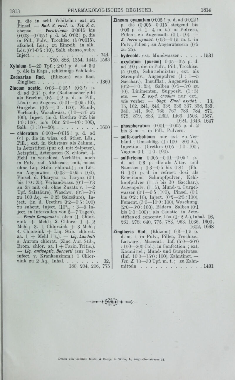 p. die in schl. Vehikeln: ext. zu Pinsel. — Rad. V. virid. u. Tct V. a. ebenso. — Veratrinum 0’0015 bis 0’003—0 005 ! p. d. ad 0 02 ! p. die in Pili., Pulv., Trocbisc. (ä 0'0015), alkobol. Lös.; zu Einreib, in alk. Lös. (0'l-0’5 :10), Salb, ebenso, subc. Inject 744, 780, 886, 1354, 1441, 1533 Xylolum 5—20 Tpf.; 2 0! p. d. ad 3 0 p. die in Kaps., schleimige Vehikeln. Zedoariae Rad. (Rhizom) wie Rad. Zingiber 1360 Zlncum acetic. 0 03—0 05 ! (0*3 !) p. d. ad 0-3 ! p. die (Rademacher gibt als Brechm. 0‘5—P2 p. d. in Pili., Lös.); zu Augenw. (0’01—0'05 :10), Gurgelw. (0 5—10 : lOO), Mund-, Verband-, Waschwäss. (1*0—5 0 zu 100), Inject, (in d. Urethra 0'25 bis 10:100. in’s Ohr 2-0—4 0:100), Salb. (1:10—20) 1600 — chloratum 0003—0015! p. d. ad 01 p. die in wäss. od. äther. Lös.. Pili. ; ext. in Substanz als Zahnm., in Aetzstiften (pur od. mit Salpeter), Aetzpfeil., Aetzpasten (Z. chlorat. + Mehl in verschied. Verhältn., auch in Pulv. rad. Althaeae; mit, meist ohne Liq. Stibii chlorat.); in Lös. zu Augenwäss. (0*03—0*05 : 100), Pinsel, d. Pharynx u. Larynx (0*1 bis PO : 25), Verbandwäss. (01—03 zu 25 mit od. ohne Zusatz v. 1—2 Tpf. Salzsäure), Waschw. (03—06 zu 100 Aq. + 025 Salzsäure), In- ject. (in d. Urethra 02—05 : 100) zu subcut. Inject. (10°/o : 3—9 In- ject. in Intervallen von 5—7 Tagen). — Pasta Canquoini s. oben (1. Chlor- zink + Mehl; 2. Chlorz. 1 + 2 Mehl; 3. 1 Chlorzink + 3 Mehl; 4. Chlorzink + Liq. Stib. chlorat. aa. 1 + Mehl 1V2)- — Z/+ Landolfi s. Aurum chlorat. (Zinc. Aur. Stib., Brom, chlor, aa. 1 + Farin. Tritic.). — Liq. antiseptic. Burnetti (zur Des- infect. v. Krankenzimm.) 1 Chlor- zink zu 2 Aq., Inhal 32, 180, 204, 206, 775 Zincum cyanatum 0 005 ! p. d. ad 0 012 ! p. die (0005—0015 steigend bis 0 03 p. d. 1—4 m. t.) in Pulvern, Pillen; zu Augensalb. (01:10). — Z. ferro-cyanat. 0 03—0’15 m. t. in Pulv., Pillen ; zu Augenwässern (05 zu 25). — hydrochl. ext. Mundwasser 1531 — oxydatum (purum) 005—0 5 p. d. ad 20 p. die in Pulv., Pili., Trochisc. (ä 003), Schüttelmixtur; ext. als Streupulv., Augenpulver (1 : 1—5 Sacchar.), Insufflat., Augenwässern (02—1‘0 : 25), Salben (0*5—3 0 zu 10), Linimenten, Supposit. (1: 5) etc. — Z. oxyd. crudum nur ext., wie vorher. — Ungt. Zinci oxydat. . 13, 15, 162, 241. 246, 332, 336. 337, 338, 339, 340, 341, 367, 766, 767, 783, 784, 871, 878, 879, 883, 1252, 1466, 1503, 1527, 1624, 1646, 1647 — phosphoratum 0 001—0 005 p. d. 2 bis 3 m. t. in Pili., Pulvern. — sulfo-carbolicum nur ext. zu Ver- bänd.; Umschläg. (1 : 100—200 A.), Injection. (Urethra 0*05 —10 :100 ; Vagina 01—10 :100). — sulfuricum 0 005—0 01—0 05 ! p. d. ad 03 p. die als Alter, und Nauseos.; 0*3—05 bis 08 ! (Ph. G. 1*0) p«. d. in refract. dosi als Emeticum, Schnupfpulver, Kehl- kopfpulver (1: 5 bis 30 Sacchar.), Augenpulv. (1 : 5), Mund- u. Gurgel- wasser (0-1—05 : ICO), Pinsel. (0*1 bis 0-2 :10), Inject. (0’2—2*5 :100), Foment. (3 0—10*0 :100), Waschung. (2‘0—3'0 :100), Bädern, Salben (01 bis 10:100) ; als Caustic. in Aetz- stiften od. concentr. Lös. (1: 2 A.), Inhal. 16, 261, 278, 640, 775, 783, 963, 1036, 1600, 1602, 1668 Zingiberis Rad. (Rhizom) 03—15 p. d. m. t. in Pulv., Pillen, Trochisc., Latwerg., Macerat., Inf. (50—200 : lOO—200 Col.), in Confection.; ext. Kaumittel; Mund- und Gurgelwass. (Inf. 10-0—15 0 :100), Zahntinct. — Tct. Z. 10—30 Tpf. m. t.; zu Zahn- mitteln 1491 Druck Gottlieb Gistel & Comp, in Wien, I., Augustinerstrasse lt.