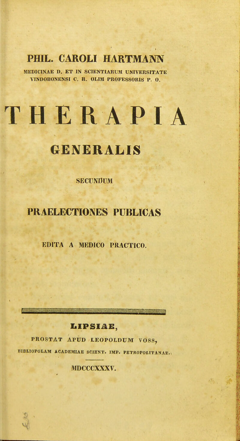 t PHIL. CAROLI HARTMAIMIV MEDICINAE D. ET IN SCIENTIARUM UNIVERSITATE VINDOBONENSI C. R. OLIM PROFESSORIS P. O. THERAPI GENERALI8 SECUNDUM PRAELECTIONES PUBLICAS EDITA A MEDICO PRACTICO. IiIPSIAE, PROSTAT APUD LEOPOLDUM VOSS, BIBLIOPOLAM ACAOEMIAE SCIBNT. IMP. PETROPOtlTANAE. MDCCCXXXV.
