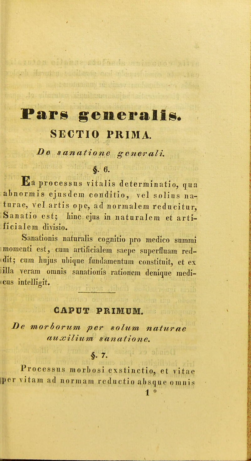 SECTIO PRIMA. Do sanatione generali. Ea processus vitalis determinatlo, qua abnormis ejnsdem conditio, vel solius na- turae, vel artis ope, ad normalem reducitur, iSanatio est; tine ejus in naturalem et arti- ificialera divisio. Sanationis naturalis cognitlo pro medico suuinii imoraenti est, cum artilicialem saepe superfluam red- idit; cum luijus ubique fundamentnm constituit, et ex iilla veram omnis sanationis rationem denique medi- (cus inteUiffit, CAPUT PRIMUM. De morborum per solum naturae auasilium sanations §. 7. Processus morbosi exstinctio, et vitac Iper \itam ad norniam reductio absque omnis 1 * •