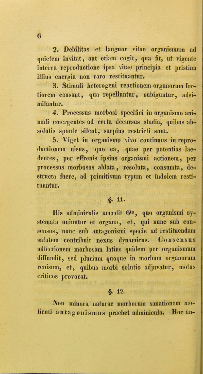 2. Debilitas et languor vitae organismum ad quietem invitat, aut etiam cogit, qua fit, ut vigente interea reproductione ipsa vitao principia ct pristina illius enei'oia non raro restituantur. 3. Stimuli licterogcni reactionem organorum for- tiorem causant, qua repellnntur, subiguntur, adsi- milantur. 4. Processus morbosi specifici in organismo ani-» mali emergentes ad certa decursus stadia, quibus ab- solu^is sponte silent, saepius restiicti sunt. 5. Viget in organismo vivo continuus in repro-> ductionem nisus, quo ea, quae per potentias lae- dentes, per elfrenis ipsius organismi actionem, per processus morbosos ablata, resoluta, consumta, de- structa fuerc, ad primitivum tj'pum et iiidolem resti- tuuntur. §. 11. His adminiculis accedit 6^*>, quo organismi sy- stemata uniimtiir et organa, et, qui nunc sub con- sensus, nunc sub antagonismi specie ad restituendam salutem contiibuit nexus djuamicus. Consensus adfectionem morbosam latins quidem per organismum diffimdit, sed plurium quoque in morbuin organorum renisum, ct, quibus morbi solutio adjuvatur, motus criticos provocat. §. 12. Non minora naturae morborum sanationcni mo- lien ti antagonism us praebet adminicula. Hoc an-