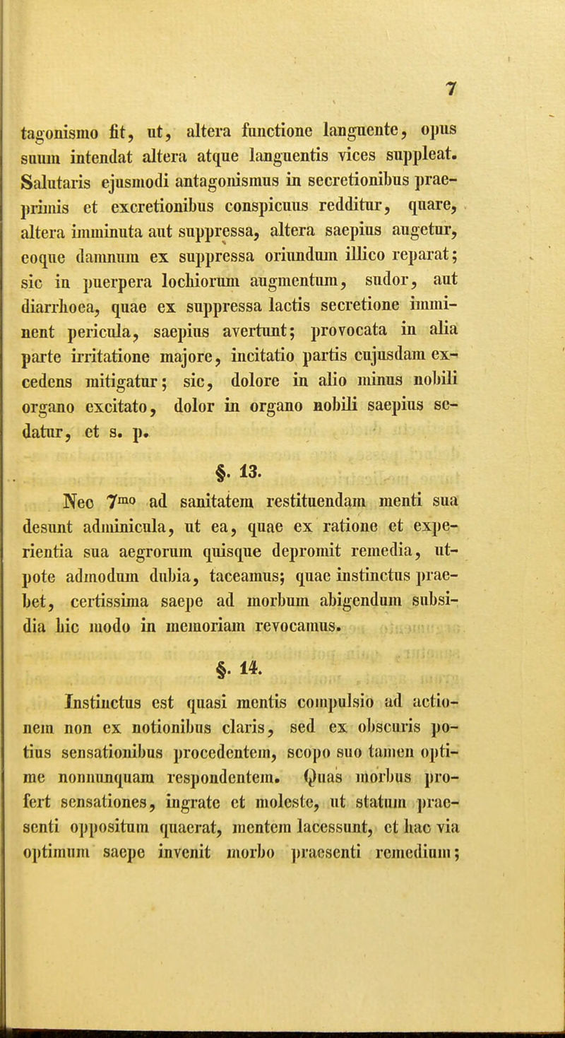tagonismo fit, ut, altera fiinctione langueiite, opus sauiii intendat altera atque languentis yiees suppleat. Salutaris ejusniodi antagoiiismus in secretionibus prae- piiinis et excretionibus conspicuus redditur, qnare, altera iiimiinuta aut siippressa, altera saepius augetur, eoqiie damnnm ex suppressa oriiuiduin illico reparat; sic in puerpera locbioriim augmentum, sudor, aut diarrhoea, quae ex suppressa lactis secretione immi- nent pericula, saepius avertunt; provocata in aKa parte iiiitatione majore, incitatio partis cujusdam ex^ cedens raitigatur; sic, dolore in alio minus nobUi organo excitato, dolor in organo nobili saepius sc- datnr, et s. p. §. 13. Neo 7™o ad sanitatera restituendam menti sua desunt adiuinicula, ut ea, quae ex ratione et expe- rientia sua aegrorum quisque depromit remedia, ut- pote admodum dubia, taceamus; quae instinctus prae- bet, certissima saepe ad morbum abigendum subsi- dia bic modo in memoriam revocamus. §. 14. Instinctus est quasi mentis coinpulsio ad actio- nem non ex notionibus claris, sed ex obscuris po- tius sensationibus procedentein, scopo suo taiuen opti- me nonnunquara respondentem. (^iias morbus pro- fei*t sensationes, ingrate et moleste, ut statiun j)rae- senti opposituin quaerat, mentera lacessunt, ct hac via optimum saepe invcnit niorbo ])raosenti remedium;