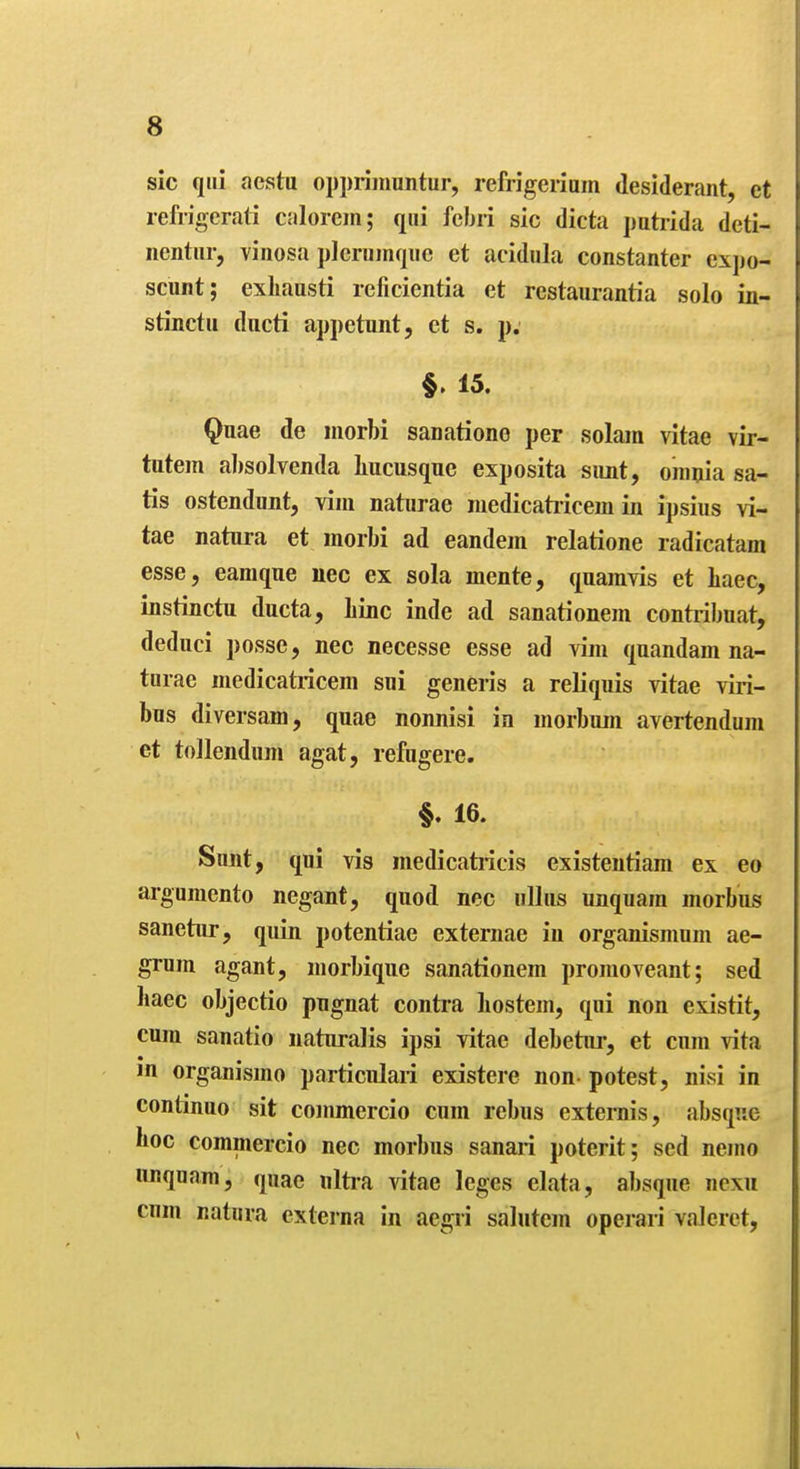 sic qui aestu oppriiimntur, refrigeriam desiderant, et refrigerati calorcm; qui fcbri sic dicta patrida deti- iientiir, vinosa plerumquc et acidula constanter expo- scunt; exhausti reficientia et restaurantia solo in- stinctii ducti appetunt, et s. p. §. 15. Quae de iiiorbi saDatione per solam vitae vir- tutem al)solvenda liucusque exposita simt, omnia sa- tis ostendimt, vim naturae medicatiicem in ipsius vi- tae natura et morbi ad eandem relatione radicatam esse, eamque nee ex sola mente, quamvis et Laec, instinctu ducta, Line inde ad sanationem contribuat, deduci posse, nec necesse esse ad vim quandam na- turae medicatricem sui generis a reliquis vitae viri- bus diversam, quae nonnisi in morbum avertendum et tollendum agat, refugere. §. 16. Sunt, qui vis medicatricis existentiam ex eo arguraento negant, quod nec uUus unquam morbus sanetur, quin potentiae externae in organismnm ae- grum agant, morbique sanationem promoveant; sed liaec objectio pngnat contra liostem, qui non existit, cum sanatio naturalis ipsi vitae debetur, et cum vita in organismo particnlaii existere non- potest, nivsi in continuo sit commercio cum rebus externis, absque lioc commercio nec morbus sanari poterit; sed nemo iinquam, quae nltra vitae leges elata, absque nexu cum natura externa In aegii salutem operari valeret.