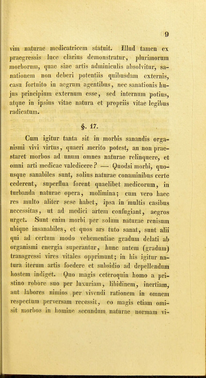 villi natm-ae inedicatricem statuit. Illiid tamen ex j)raegressis luce claims deiiionsti-atiir, pluriinoruin iiiorboniiii, quae sine artis adminiciilis absolvitur, sa- nationeni iiou deberi potentiis quibusdam externis, casu fortiiito in acgnim aoentibiis, nec sanationis liu- Jus principium externum esse, sed internum potius, atque in ipsius vitae natura et propriis vitae legibns radicatum. §. 17. Cum igitur tanta sit in morbis sanandis orga- nismi \ivi virtus, quaeri inerito potest, an non prae- staret morbos ad uniun omnes naturae relinquere, et omni arti medicae valedicere ? — Quodsi morbi, quo- usque sanabiles sunt, solius naturae conaminibus certe cederent, superflua forent quaelibet medicorum, in turbanda naturae opera, molimina; ciun vero haec res inulto aliter sese liabet, ipsa in multis casibus necessitas, ut ad medici arteiu confngiant, aegros urget. Sunt enim morbi per soliun naturae renisum ubique insanabiles, et quos ars tuto sanat, sunt alii qui ad certiim modo vebementiae gradum delati ab organismi energia superantur, liunc autem (gradum) transgressi vires vitales opprimunt; in bis igitur na- tura iterum artis foedcre et subsidio ad depellendum bostcra indiget. Quo magis ceteroquin liomo a pri- stino robore suo per luxuriam, libidinem, inertiara, aut labores nimios per vivcndi rationem in omneni respectum pcrversam recessit, co magis etiam omi- sit morbos in liomino secundum naturae normam vi-