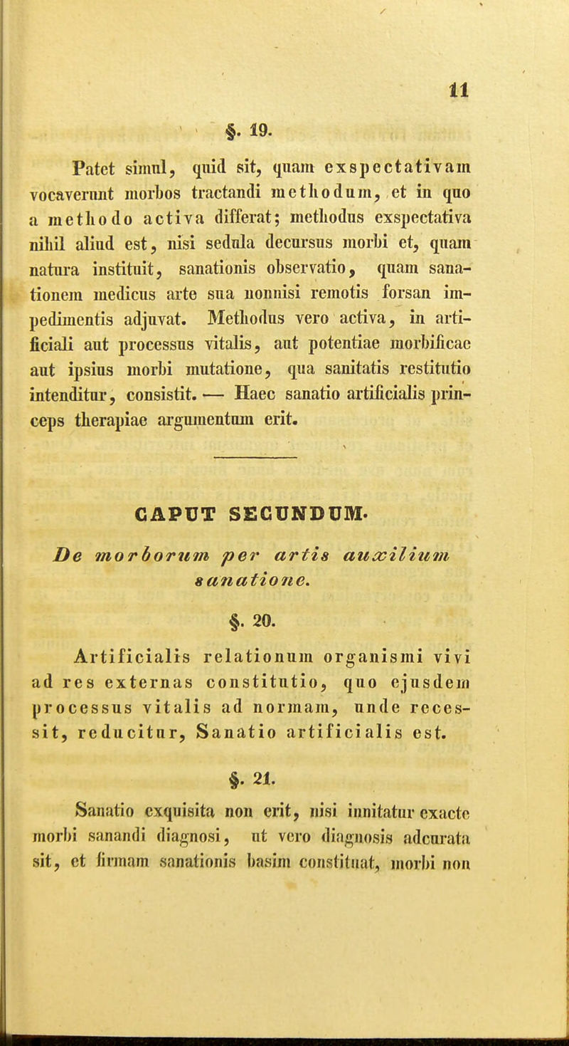 §. 19. Patet simul, quid sit, qiiam exspectativam vocaverimt morbos tractandi raetliodum, et in quo a methodo activa differat; inetliodus exspectativa nihil aliud est, nisi sednla decursus morbi et, quam natui-a instituit, sanationis observatio, quam sana- tionem medicus arte sua uonnisi remotis forsan im- pedimentis adjuvat. Metliodus vero activa, in arti- ficiali aut processus vitalis, aut potentiae morbilicac aut ipsius morbi mutatione, qua sanitatis restitutio intenditur, consistit. — Haec sanatio artificialis prin- ceps therapiae argumentum erit. CAPUT SECUNDUM. De morbortim pe?' artia auocilium sanatione. §. 20. Artificialis relationum organismi vivi ad res externas constitutio, quo ejusdein processus vitalis ad normain, unde rcces- sit, reducitur, Sanatio artificialis est. §. 21. Sanatio cxquisita non erit, nisi innitatur exactc morbi sanandi diagnosi, ut vero diagnosis adcurata sit, et firmam sanationis basim constituat, morbi non