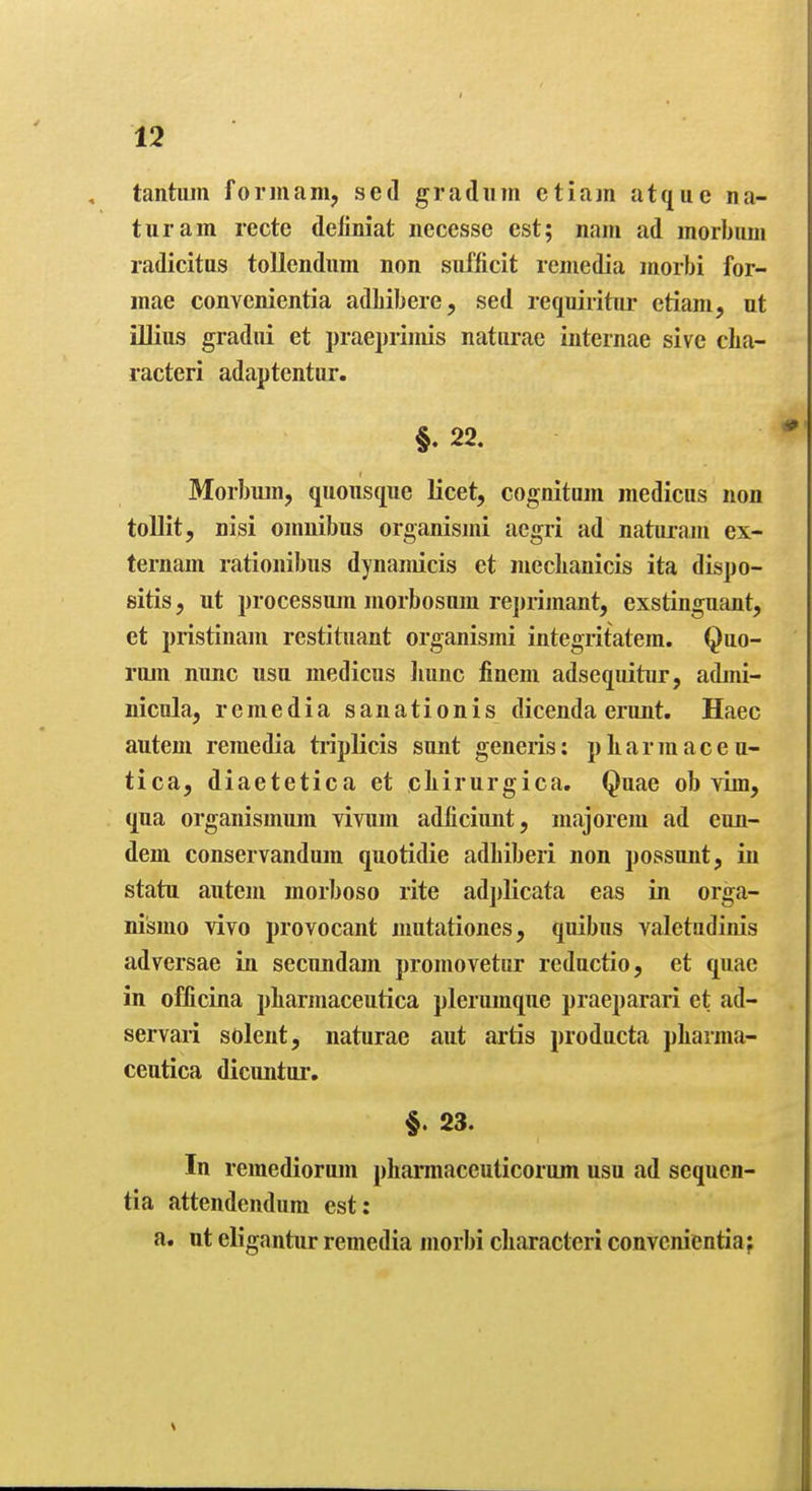tantiun formam, sed gradiim etiam atque na- turam recte deliniat iiecesse est; nam ad morbum radicitus tollcndum non siifficit remedia morbi for- mae convcnientia adliibere, sed requiiitur etiam, iit illius gradiii et praeprunis naturae internae sive clia- racteri adaptentiir. §.22. Morbum, quousque licet, cognitum medicus non tollit, nisi omnibus organismi aegri ad naturam ex- ternam rationibus dynamicis et mccLanicis ita dispo- sitis, ut processum morbosum rejirijnant, exstinguant, et pristinam restituant organismi integritatem. Quo- rum nunc usu medicus liunc fineni adsequitur, admi- nicula, remedia sanationis dicenda erunt. Haec autem remedia triplicis sunt generis: pLarmaceu- tica, diaetetica et cliirurgica. Quae ob vim, qua organismum Yivum adficiunt, majorem ad eun- deni conservanduin quotidie adbiberi non possunt, in statu autem morboso rite adj)licata eas in orga- nismo vivo provocant mutationes, quibus valetudinis adversae in secundam promovetur reductio, et quae in officina pliarmaceutica plerumque praeparari et ad- servari solent, naturae aut artis producta pliarma- ceutica dicuntur, §. 23. In remediorum pharmaccuticorum usu ad sequcn- tia attendendum est: a. ut eligantur remedia morbi characteri convcnientia;