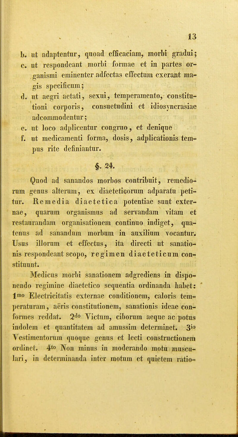 b. ut adaptentur, quoad efficaciam, morbi gradui; c. ut respondeant morbi fonnae et in partes or- ganismi eininenter adfectas effectuiu exerant raa- gis specificum; d. ut aegri aetati, sexui, temperamento, constitu- tioni corporis, consuetudini et idiosyncrasiac adcommodentur; e. ut loco adplicentnr congruo, et denique f. ut raedicamenti forma, dosis, adplicationis tem- pus rite definiantur. 24. Quod ad sanandos morbos contribuit, remedio- rum genus altermii, ex diaetetiGomm adparatu peti- tur. Remedia diaetetica potentiae sunt exter- nae, quarura organismus ad servandam vitam et restaurandam organisationem continuo indiget, qua- tenus ad sanandum morbum in auxUium vocantur. Usus niornm et effectus, ita dii-ecti ut sanatio- nis respondeant scopo, regimen diaeteticum con- stituunt. Medicus morbi sanationem adgrediens in dispo- ncndo regimine diaetetico sequentia ordinanda babet: ' \xao Electricitatis externae conditionem, caloris tem- peraturam, acris constitutionem, sanationis ideae con- formes reddat. Victum, ciborum aequo ac potus indolem et quantitatem ad amussim determinet. 3io VestimentoiTim quoque genus et lecti constructionem ordinct. 4*° Non minus in modcrando motu muscu- lari, in deterininanda inter motum et quietem ratio-