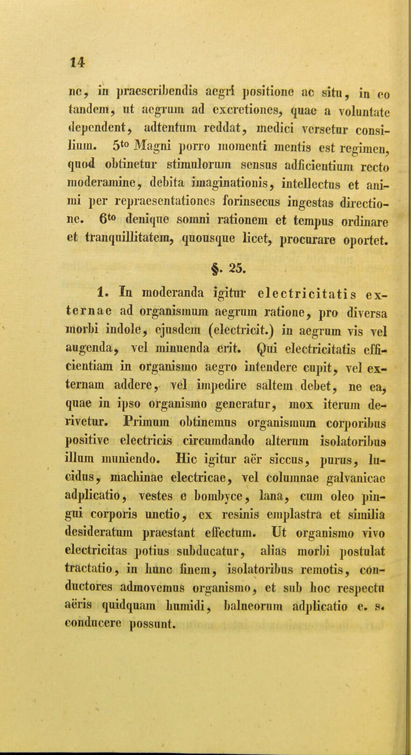 nc, in ])raescriben{lis aegrf positione ac situ, in eo tandem, ut acgiiini ad excretioncs, quae a voluntate dependent, adtentnm reddat, medici versetur consi- lium. 5*0 Magni porro momenti mentis est regimen, quod obtinetur strmulormn sensus adficientium recto moderamine, debita imaginationis, inteUectus et ani- mi per repraesentationes forinsecus ingestas diiectio- ne. 6*0 denique somni rationem et tempus ordinare et tranquiUitatem, quousque licet, procurare oportet. §. 25. 1. In moderanda igitui- electricitatis ex- ternae ad organismwn aegrum ratione, pro diversa morbi indole^ cjnsdem (elechicit.) in aegrum vis vel augenda, vel minuenda erit. Qui electricitatis effi- cientiam in organismo aegro intendere cupit, vel ex- ternam addere, vel ijupedire saltern debet, ne ea, quae in ipso organismo generatur, mox itemm de- rivetur. PrLinujn obtinemus organismum corporibus positive electricLs circumdando alterum isolatoribus ilium muniendo. Hie igitur aer siccus, purus, lu- cidus, macliinae electricae, vel colmnnae galvanicae adplicatio, vestes e bombyce, lana, cum oleo pin- gui corporis unctio, ex resinis emplastra et similia desideratum praestant effectum. Ut organismo vivo electricitas potius subducatur, alias morbi postulat tractatio, in liunc finem, isolatoribus remotis, con- ductores adraovemus organismo, et sub hoc respectn aiiris quidquam Lumidi, balneorum adplicatio e. s« conducere possunt.