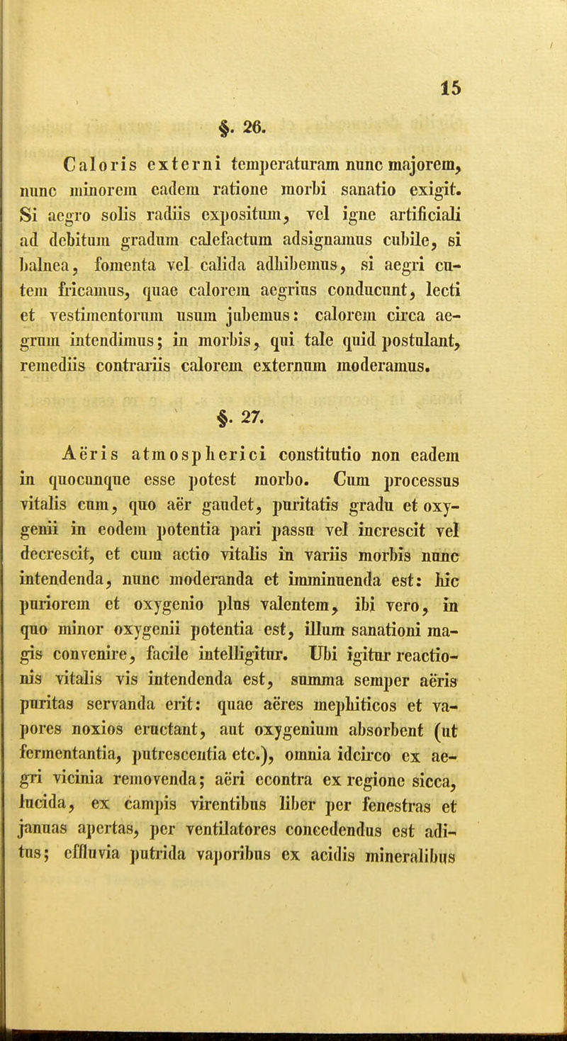 §. 26. Caloris externi temperaturam nunc majorem, nunc niinorem eadem ratione morbi sanatio exigit. Si aegro solis radiis expositimi, vol igne artificial! ad dcbituin gradum calefactiim adsignamus cubile, si Ijalnea, foraenta vel calida adbibemns, si aegri cu- teui Mcanms, quae calorem aegrius conducunt, lecti et vestiinentoriun usuin jubemus: calorem circa ae- grum intendimus; in morbis, qui tale quid postulant, reinediis contrariis calorem externum moderamus. §.27. Aeris atmospberici constitutio non eadem in quocunque esse potest raorbo. Cum processus Titalis cum, quo aer gaudet, pni'itatis gradu et oxy- genii in eodem potentia pari passu vel increscit yel decrescit, et cujn actio vitalis in variis morbis nunc intendenda, nunc moderanda et imminuenda est: Mc puriorem et oxygenio plus valentem, ibi vero, in quo minor oxygenii potentia est, iUum sanationi ma- gis con venire, facile intelligitur. Ubi igitur reactio- nis vitalis vis intendenda est, summa semper aeris puritas servanda erit: quae acres mepbiticos et va- pores noxios ernctant, aut oxygenium absorbent (ut fermentantia, putresceutia etc.), omnia idcii-co ex ae- gri vicinia removenda; aeri econtra ex regione sicca, lucida, ex campis virentibus liber per fenestras et januas apcrtas, per ventilatores concedendus est adi-« tus; effluvia putiida va])oribus ex acidis mineralibus