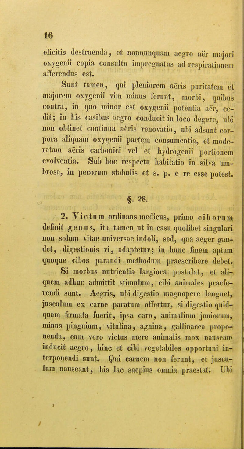 elicitis dcstrucnda, ct nonmmqiiam acgro tier major! oxygenii copia consnlto ijiipregnatiis ad rcspirationciii afferendus est. Sunt tamen, qni pleniorem aeris pnritatem ct majorem oxygenii vim minus ferunt, raorbi, qiiibos contra, in quo minor est oxygenii potentia aer, cc- dit; in Ms casibus acgro conducit in loco degere, ubi non obtinet continua aeris renovatio, ubi adsunt cor- pora aliquam oxygenii partem consumentia, et mode- ratam aeris carbonici vel et bydrogenii portionem evolventia. Sub hoc respectu babitatio in silva um- brosa, in pecorum stabulis et s. p. e re esse potest. §. 28. 2. Victum ordinans medicus, primo ciborum definit genus, ita tamen ut in casu quolibet singular! non solum vitae universae indoli, sed, qua aeger gau- det, digestionis vi, adaptetur; in bunc finem aptam quoque cibos parandi metbodiun praescribere debet. Si morbus nutrientia largiora postulat, et ali- quem adbuc admittit stimulum, cibi animales praefe- rendi sunt. Aegiis, ubi digestio magnopere langnet, jusculum ex carne paratum offertur, si digestio quid- quam jfirmata fueiit, ipsa caro, animaliiuu juniorum, minus pinguium, vitulina, agnina, gaUinacea propo- nenda, cum vero victus mere animalis raox nauseam inducit aegro, bine et cibi vegetabiles opportuni in- terponendi sunt. Qui carnem non ferunt, et juscu- lum nauseant, bis lac saepius onmia praestat. IJI)i
