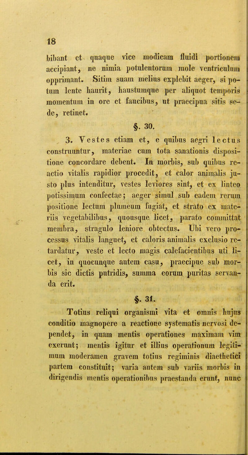 bibant ct qnaque vice modicam fluidi portioneiu accipiant, ne nimia potulentorum mole ventrical tun opprimant, Sitiin suam nielius explebit aeger, si po- tiim Icnte Iiaurit, baustuinque per aliquot temporis momentuiii in ore ct faucibus, ut praecipua sitis se- de, retinet. §. 30. 3. Vestes etiam et, e qnibus aegri lectus constnuintnr, inateriae cum tota sanationis disposi- tioue concordare debent. In moi-bis, sub quibus re- actio vitalis rapidior procedit, et calor aniinalis ju- sto plus intenditur, vestes leviores sint, et ex linteo potissimuni confectae; aeger simul sub cadem rerum positione lectum pluineum fiigiat, et strato ex mate- riis vegetabilibus, quousque licet, parato comiiiittat membra, stragulo leniore obtectus. Ubi yero pro- cessus vitalis languet, et caloris animalis exclusio re- tardatur, veste et lecto magis calefacientibus uti li- cet, in quocunque autem casu, praecipue sub mor- bis sic dictis putridis, sujmna eorum puiitas servan- da erit. §. 31. Totius reliqui organismi vita et omnis bujus conditio magnopere a reactione systematis nervosi dc- pendet, in quam mientis operationes maximam vim excront; mentis igitiu* et illius operationum legili- mum moderamen gravem totins regiminis diaethetid partem constituit; varia antein sub variis morbis in dirigendis mentis operationibus j>raestanda erunt, nunc