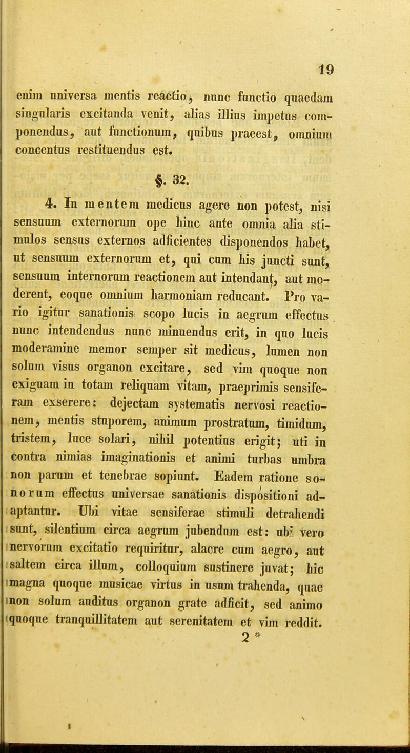 emu nniversa mentis reactio, nnnc fonctio qnaedam sinonlaris escitanda venit, alias illius impetus com- ponendus, aut fujictionum, qiiibus praeest, omnium concentus restituendns est. §. 32. 4. In mentera medicus agere non potest, nisi sensamn externormn ope liinc ante omnia alia sti- mnlos sensus exteraos adficientes disponendos Iiabet, ut sensunin externorum et, qui cum his juncti sunt, sensuum internorum reactionem aut intendan^, aut mo- derent, eoque omnium liarmoniam reducant. Pro va- rio igitui- sanationis scope lucis in aegrum effectus nunc intendendus nunc minuendus erit, in quo lucis moderamine memor semper sit medicus, lumen non solum visus organon excitare, sed vim quoque non exiguam in totam reliquam vitam, praeprimis sensife- ram exserere: dejectam systematis nervosi reactio- nem, mentis stnporem, animum prosti-atum, timidum, tristem, luce solari, nihil potentius erigit; nti in conti-a nimias imaginationis et animi turbas umbra non pamm et tcnebrae sopiant. Eadem ratione so- norum effectus nniversae sanationis dispositroni ad- aptantur. Ulji vitae sensiferae stimuli detrahendi isunt, silentium circa aegrum jubendiun est: nb? vero 1 nervorum excitatio requiritur, alacre cum aegro, aut isaltern circa ilium, colloquium sustinere juvat; hie 1 magna quoque musicae virtus in usnm trahenda, quae mon solum auditus organon grate adficit, sed animo (quoque tranquillitatem aut serenitatem et vim reddit. 2 * I