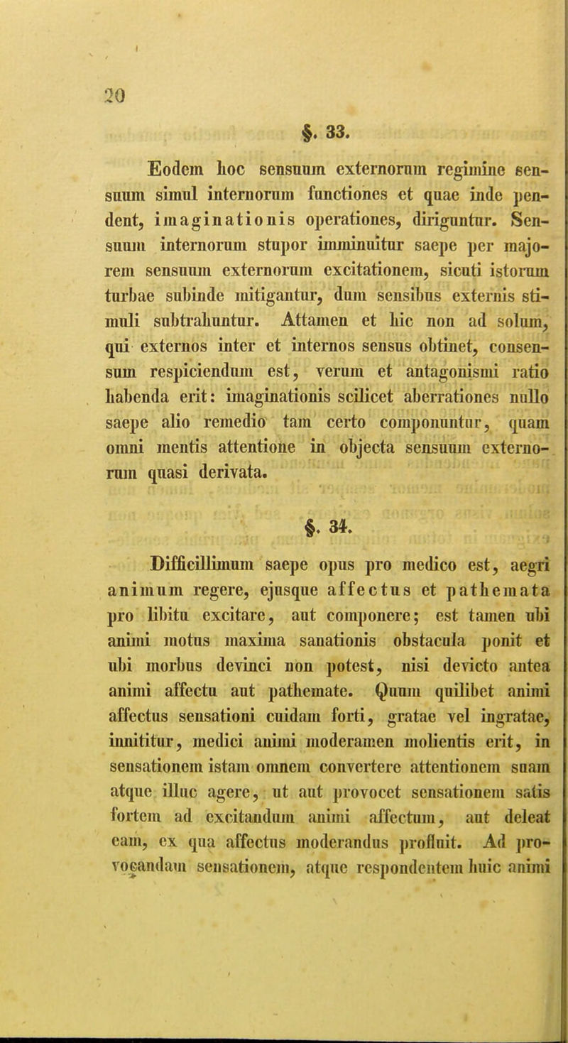 $. 33. Eodem lioc sensuiun externornm regiinine een- suum simnl internoram functiones et quae inde pen- dent, imaginationis operationes, diriguntnr. Sen- snnin internormn stupor imminuitur saepe per raajo- rem sensuum externornm excitationem, sicnti istonun turbae subinde initigantnr, dmn sensibns externis sti- muli subti'aliuntur. Attamen et Lie non ad solum, qui externos inter et internes sensus obtinet, consen- sum respiciendum est, verum et antagonismi ratio liabenda erit: imaginationis scilicet aberrationes noUo saepe alio remedio tarn certo componuntnr, quam omni mentis attentione in objecta sensuum externo- rum quasi derivata. §. 34. DifficUlimum saepe opus pro medico est, aegri animum regere, ejusque affectus et patliemata pro libitu excitare, aut componere; est tamen ubi animi motus maxima sanationis obstacula ponit et ubi morbus devinci non potest, nisi devicto antea; animi affectu aut pathemate. Quum quUibet animi affectus sensationi cuidam forti, gratae vel ingratae, innititur, medici animi moderamen molientis erit, in sensationem istam omnem convertere attentionem suam atque illuc agere, ut ant provocet sensationem satis fortem ad excitandmn animi affectum, aut deleat cam, ex qua affectus moderandiis profluit. Ad jiro- vocandam sensationem, atque respondentcm Iiuic animi