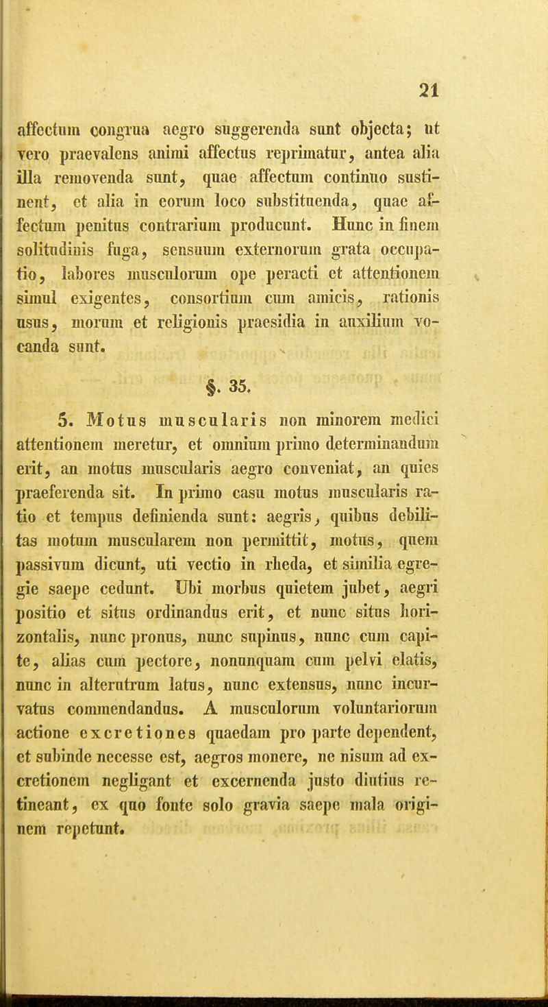 affcctnin congrua aegro siiggerenda sunt objecta; lit vero praevalens aniini affectus repiiinatur, antea alia ilia reiuovenda sunt, quae affectum continuo susti- nent, ct alia in eorum loco siibstitnenda, quae af- fectum penitns contrariuju producimt. Hunc in finem solitndinis ftiga, sensuum exteruorum grata occupa- tio, labores musculoriun ope peracti et attentionem simul exigentes, consortiujn ciun amieis, rationis nsus, morum et rcligionis praesidia in auxilium vo- canda sunt. §. 35. 5. Motus muscularis non minorem medici attentionem meretur, et omnium piimo determinanduin exit, an motus muscularis aegro conveniat, an quies praeferenda sit. In pruno casu motus muscularis ra- tio et tempus definienda sunt; aegiis^ quibus debili- tas motum muscularem non permittit, motus, quern passivum dicunt, uti vectio in rbeda, et similia egre- gie saepe cedunt. Ubi morbus quietem jubet, aegri positio et situs ordinandus erit, et nunc situs Iiori- zontalis, nunc pronus, nunc supinus, nunc cum capi- te, alias cum pectore, nonunquam cum pelvi elatis, nunc in alterutrum latus, nunc extensus, nunc incur- vatns commendandus. A musculonun voluntariorum actione excretiones quaedam pro parte dependent, et subinde necesse est, aegros monere, ne nisum ad ex- cretionem negligant et excernenda justo diutius rc- Inneant, ex quo fonte solo gravia saepe mala origi- nem rcpetunt.